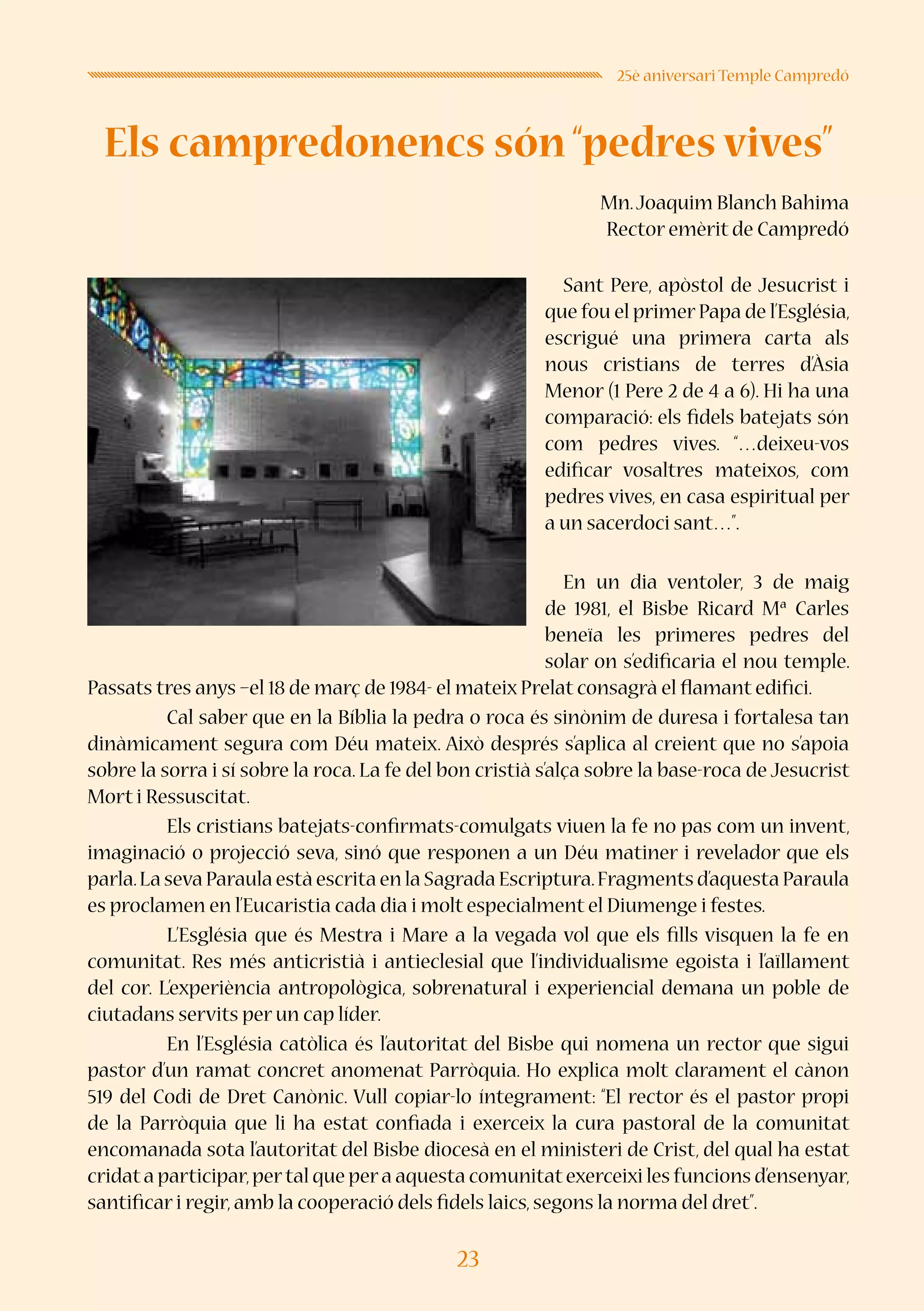 23
25è aniversari Temple Campredó
Els campredonencs són “pedres vives”
Mn.Joaquim Blanch Bahima
Rector emèrit de Campredó
	 Sant Pere, apòstol de Jesucrist i
que fou el primer Papa de l’Església,
escrigué una primera carta als
nous cristians de terres d’Àsia
Menor (1 Pere 2 de 4 a 6). Hi ha una
comparació: els fidels batejats són
com pedres vives. “…deixeu-vos
edificar vosaltres mateixos, com
pedres vives, en casa espiritual per
a un sacerdoci sant…”.
	 En un dia ventoler, 3 de maig
de 1981, el Bisbe Ricard Mª Carles
beneïa les primeres pedres del
solar on s’edificaria el nou temple.
Passats tres anys –el 18 de març de 1984- el mateix Prelat consagrà el flamant edifici.
	 Cal saber que en la Bíblia la pedra o roca és sinònim de duresa i fortalesa tan
dinàmicament segura com Déu mateix. Això després s’aplica al creient que no s’apoia
sobre la sorra i sí sobre la roca. La fe del bon cristià s’alça sobre la base-roca de Jesucrist
Mort i Ressuscitat.
	 Els cristians batejats-confirmats-comulgats viuen la fe no pas com un invent,
imaginació o projecció seva, sinó que responen a un Déu matiner i revelador que els
parla.La seva Paraula està escrita en la Sagrada Escriptura.Fragments d’aquesta Paraula
es proclamen en l’Eucaristia cada dia i molt especialment el Diumenge i festes.
	 L’Església que és Mestra i Mare a la vegada vol que els fills visquen la fe en
comunitat. Res més anticristià i antieclesial que l’individualisme egoista i l’aïllament
del cor. L’experiència antropològica, sobrenatural i experiencial demana un poble de
ciutadans servits per un cap líder.
	 En l’Església catòlica és l’autoritat del Bisbe qui nomena un rector que sigui
pastor d’un ramat concret anomenat Parròquia. Ho explica molt clarament el cànon
519 del Codi de Dret Canònic. Vull copiar-lo íntegrament: “El rector és el pastor propi
de la Parròquia que li ha estat confiada i exerceix la cura pastoral de la comunitat
encomanada sota l’autoritat del Bisbe diocesà en el ministeri de Crist, del qual ha estat
cridata participar,pertal que pera aquesta comunitatexerceixi les funcions d’ensenyar,
santificar i regir,amb la cooperació dels fidels laics,segons la norma del dret”.
 