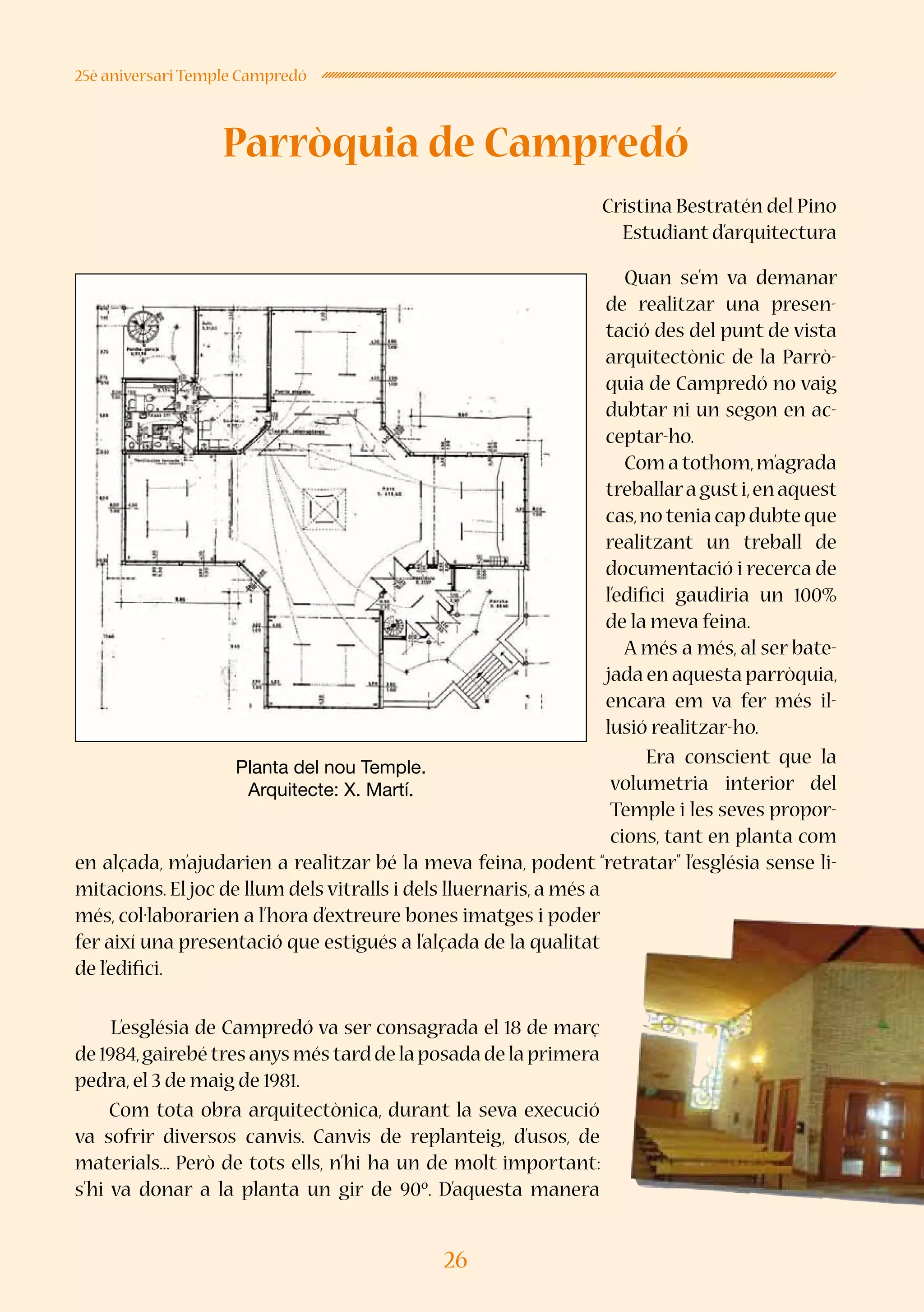 26
25è aniversari Temple Campredó
Parròquia de Campredó
Cristina Bestratén del Pino
Estudiant d’arquitectura
Quan se’m va demanar
de realitzar una presen-
tació des del punt de vista
arquitectònic de la Parrò-
quia de Campredó no vaig
dubtar ni un segon en ac-
ceptar-ho.
Comatothom,m’agrada
treballaragusti,enaquest
cas,noteniacapdubteque
realitzant un treball de
documentació i recerca de
l’edifici gaudiria un 100%
de la meva feina.
A més a més, al ser bate-
jada en aquesta parròquia,
encara em va fer més il·
lusió realitzar-ho.
Era conscient que la
volumetria interior del
Temple i les seves propor-
cions, tant en planta com
en alçada, m’ajudarien a realitzar bé la meva feina, podent “retratar” l’església sense li-
mitacions. El joc de llum dels vitralls i dels lluernaris, a més a
més, col·laborarien a l’hora d’extreure bones imatges i poder
fer així una presentació que estigués a l’alçada de la qualitat
de l’edifici.
L’església de Campredó va ser consagrada el 18 de març
de1984,gairebétresanysméstarddelaposadadelaprimera
pedra,el 3 de maig de 1981.
Com tota obra arquitectònica, durant la seva execució
va sofrir diversos canvis. Canvis de replanteig, d’usos, de
materials... Però de tots ells, n’hi ha un de molt important:
s’hi va donar a la planta un gir de 90º. D’aquesta manera
Planta del nou Temple.
Arquitecte: X. Martí.
 