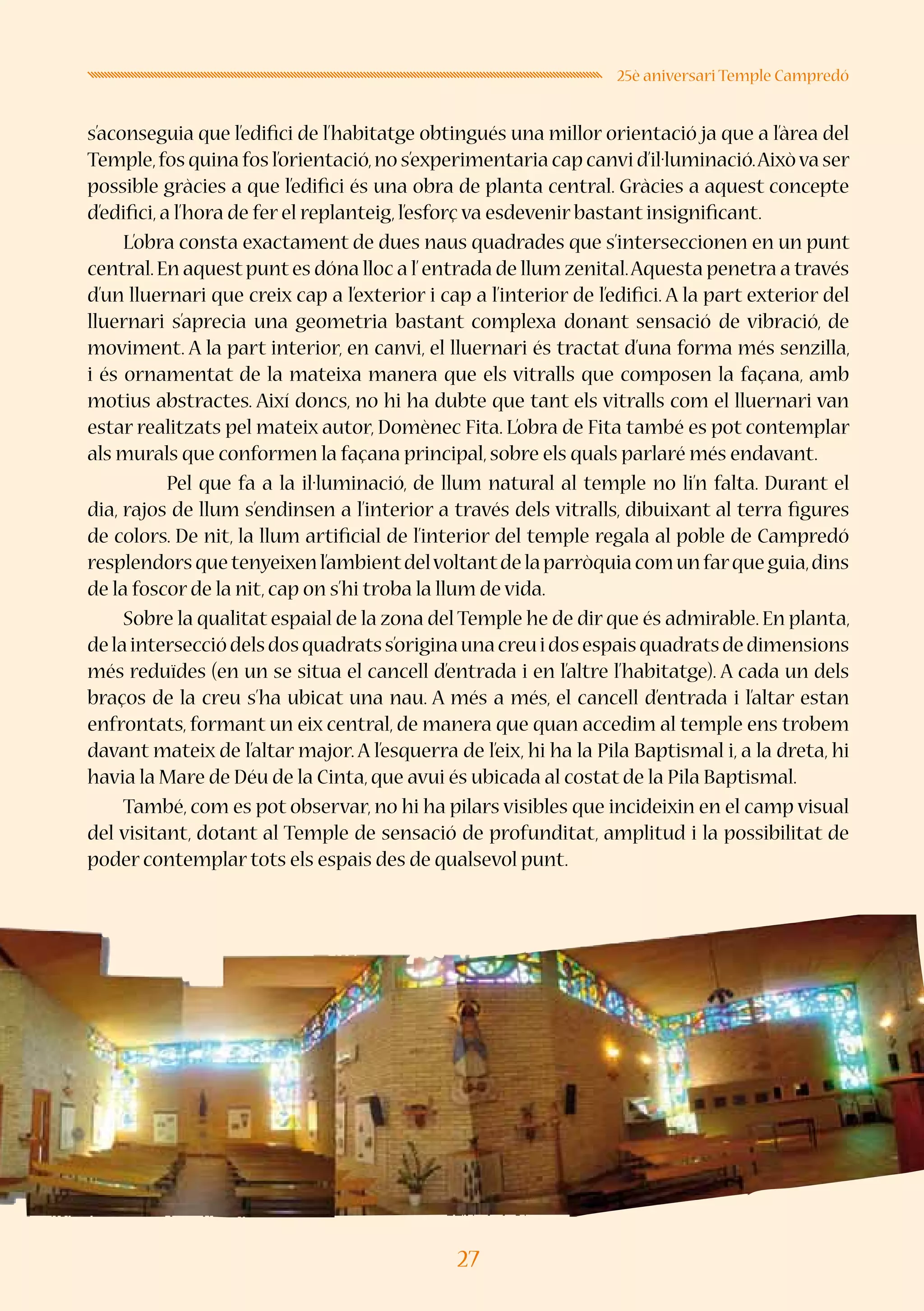 27
25è aniversari Temple Campredó
s’aconseguia que l’edifici de l’habitatge obtingués una millor orientació ja que a l’àrea del
Temple,fos quina fos l’orientació,no s’experimentaria cap canvi d’il·luminació.Aixòva ser
possible gràcies a que l’edifici és una obra de planta central. Gràcies a aquest concepte
d’edifici,a l’hora de fer el replanteig,l’esforç va esdevenir bastant insignificant.
L’obra consta exactament de dues naus quadrades que s’interseccionen en un punt
central.En aquestpuntes dóna lloc a l’entrada de llum zenital.Aquesta penetra a través
d’un lluernari que creix cap a l’exterior i cap a l’interior de l’edifici. A la part exterior del
lluernari s’aprecia una geometria bastant complexa donant sensació de vibració, de
moviment. A la part interior, en canvi, el lluernari és tractat d’una forma més senzilla,
i és ornamentat de la mateixa manera que els vitralls que composen la façana, amb
motius abstractes. Així doncs, no hi ha dubte que tant els vitralls com el lluernari van
estar realitzats pel mateix autor, Domènec Fita. L’obra de Fita també es pot contemplar
als murals que conformen la façana principal,sobre els quals parlaré més endavant.
	 Pel que fa a la il·luminació, de llum natural al temple no li’n falta. Durant el
dia, rajos de llum s’endinsen a l’interior a través dels vitralls, dibuixant al terra figures
de colors. De nit, la llum artificial de l’interior del temple regala al poble de Campredó
resplendorsquetenyeixenl’ambientdelvoltantdelaparròquiacomunfarqueguia,dins
de la foscor de la nit,cap on s’hi troba la llum de vida.
Sobre la qualitat espaial de la zona del Temple he de dir que és admirable. En planta,
delaintersecciódelsdosquadratss’originaunacreuidosespaisquadratsdedimensions
més reduïdes (en un se situa el cancell d’entrada i en l’altre l’habitatge). A cada un dels
braços de la creu s’ha ubicat una nau. A més a més, el cancell d’entrada i l’altar estan
enfrontats, formant un eix central, de manera que quan accedim al temple ens trobem
davant mateix de l’altar major. A l’esquerra de l’eix, hi ha la Pila Baptismal i, a la dreta, hi
havia la Mare de Déu de la Cinta,que avui és ubicada al costat de la Pila Baptismal.
També, com es pot observar, no hi ha pilars visibles que incideixin en el camp visual
del visitant, dotant al Temple de sensació de profunditat, amplitud i la possibilitat de
poder contemplar tots els espais des de qualsevol punt.
 