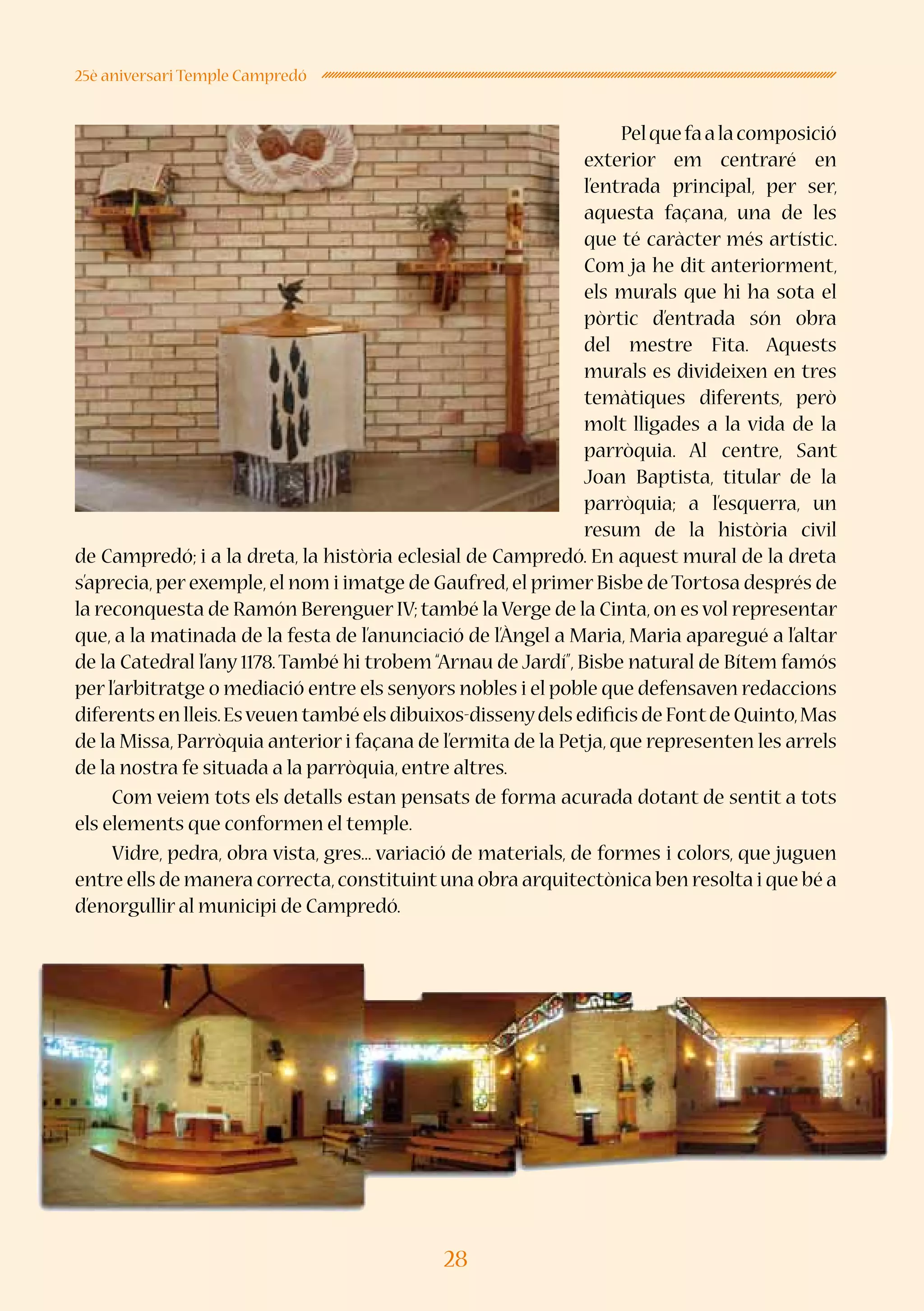 28
25è aniversari Temple Campredó
Pelquefaalacomposició
exterior em centraré en
l’entrada principal, per ser,
aquesta façana, una de les
que té caràcter més artístic.
Com ja he dit anteriorment,
els murals que hi ha sota el
pòrtic d’entrada són obra
del mestre Fita. Aquests
murals es divideixen en tres
temàtiques diferents, però
molt lligades a la vida de la
parròquia. Al centre, Sant
Joan Baptista, titular de la
parròquia; a l’esquerra, un
resum de la història civil
de Campredó; i a la dreta, la història eclesial de Campredó. En aquest mural de la dreta
s’aprecia,per exemple,el nom i imatge de Gaufred,el primer Bisbe deTortosa després de
la reconquesta de Ramón Berenguer IV;també la Verge de la Cinta,on es vol representar
que, a la matinada de la festa de l’anunciació de l’Àngel a Maria, Maria aparegué a l’altar
de la Catedral l’any 1178.També hi trobem “Arnau de Jardí”, Bisbe natural de Bítem famós
per l’arbitratge o mediació entre els senyors nobles i el poble que defensaven redaccions
diferents en lleis.Esveuen també els dibuixos-dissenydels edificis de Fontde Quinto,Mas
de la Missa, Parròquia anterior i façana de l’ermita de la Petja, que representen les arrels
de la nostra fe situada a la parròquia,entre altres.
Com veiem tots els detalls estan pensats de forma acurada dotant de sentit a tots
els elements que conformen el temple.
Vidre, pedra, obra vista, gres... variació de materials, de formes i colors, que juguen
entre ells de manera correcta,constituintuna obra arquitectònica ben resolta i que bé a
d’enorgullir al municipi de Campredó.
 