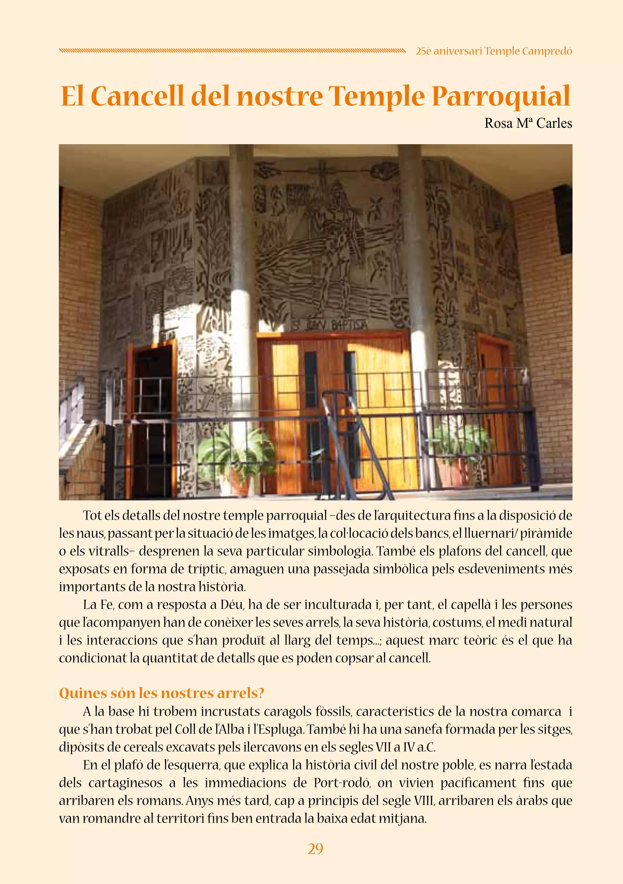 29
25è aniversari Temple Campredó
El Cancell del nostre Temple Parroquial
Rosa Mª Carles
Totels detalls del nostre temple parroquial –des de l’arquitectura fins a la disposició de
lesnaus,passantperlasituaciódelesimatges,lacol·locaciódelsbancs,ellluernari/piràmide
o els vitralls– desprenen la seva particular simbologia. També els plafons del cancell, que
exposats en forma de tríptic, amaguen una passejada simbòlica pels esdeveniments més
importants de la nostra història.
La Fe, com a resposta a Déu, ha de ser inculturada i, per tant, el capellà i les persones
que l’acompanyen han de conèixerles seves arrels,la seva història,costums,el medi natural
i les interaccions que s’han produït al llarg del temps...; aquest marc teòric és el que ha
condicionat la quantitat de detalls que es poden copsar al cancell.
Quines són les nostres arrels?
A la base hi trobem incrustats caragols fòssils, característics de la nostra comarca i
que s’han trobat pel Coll de l’Alba i l’Espluga.També hi ha una sanefa formada per les sitges,
dipòsits de cereals excavats pels ilercavons en els segles VII a IV a.C.
En el plafó de l’esquerra, que explica la història civil del nostre poble, es narra l’estada
dels cartaginesos a les immediacions de Port-rodó, on vivien pacíficament fins que
arribaren els romans. Anys més tard, cap a principis del segle VIII, arribaren els àrabs que
van romandre al territori fins ben entrada la baixa edat mitjana.
 