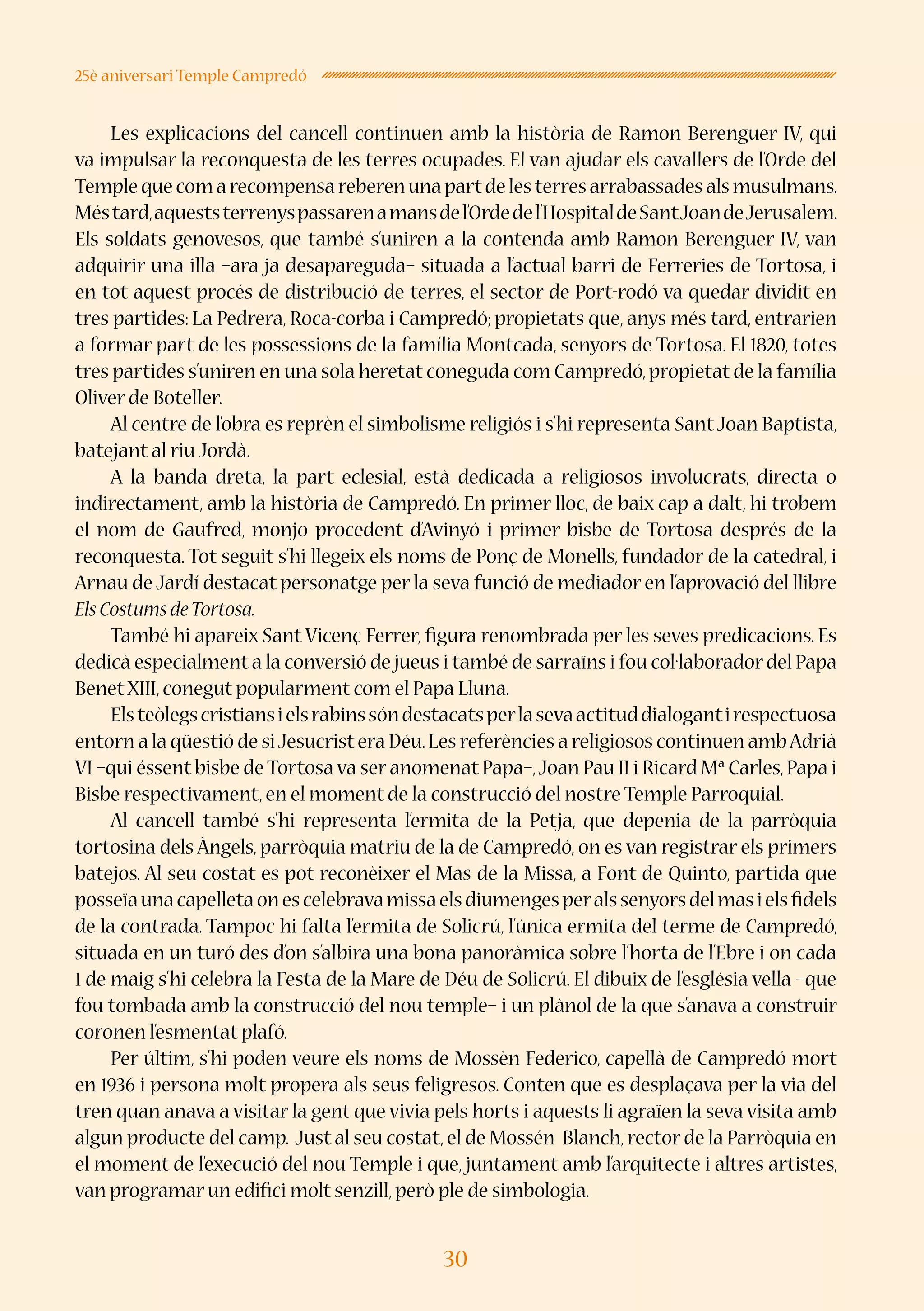 30
25è aniversari Temple Campredó
Les explicacions del cancell continuen amb la història de Ramon Berenguer IV, qui
va impulsar la reconquesta de les terres ocupades. El van ajudar els cavallers de l’Orde del
Templequecomarecompensareberenunapartdelesterresarrabassadesalsmusulmans.
Méstard,aqueststerrenyspassarenamansdel’Ordedel’HospitaldeSantJoandeJerusalem.
Els soldats genovesos, que també s’uniren a la contenda amb Ramon Berenguer IV, van
adquirir una illa –ara ja desapareguda– situada a l’actual barri de Ferreries de Tortosa, i
en tot aquest procés de distribució de terres, el sector de Port-rodó va quedar dividit en
tres partides: La Pedrera, Roca-corba i Campredó; propietats que, anys més tard, entrarien
a formar part de les possessions de la família Montcada, senyors de Tortosa. El 1820, totes
tres partides s’uniren en una sola heretat coneguda com Campredó,propietat de la família
Oliver de Boteller.
Al centre de l’obra es reprèn el simbolisme religiós i s’hi representa SantJoan Baptista,
batejant al riu Jordà.
A la banda dreta, la part eclesial, està dedicada a religiosos involucrats, directa o
indirectament, amb la història de Campredó. En primer lloc, de baix cap a dalt, hi trobem
el nom de Gaufred, monjo procedent d’Avinyó i primer bisbe de Tortosa després de la
reconquesta. Tot seguit s’hi llegeix els noms de Ponç de Monells, fundador de la catedral, i
Arnau de Jardí destacat personatge per la seva funció de mediador en l’aprovació del llibre
ElsCostumsdeTortosa.
També hi apareix Sant Vicenç Ferrer, figura renombrada per les seves predicacions. Es
dedicà especialment a la conversió de jueus i també de sarraïns i fou col·laboradordel Papa
BenetXIII,conegut popularment com el Papa Lluna.
Elsteòlegscristiansielsrabinssóndestacatsperlasevaactituddialogantirespectuosa
entorn a la qüestió de siJesucristera Déu.Les referències a religiosos continuen ambAdrià
VI –qui éssent bisbe deTortosa va ser anomenat Papa–,Joan Pau II i Ricard Mª Carles,Papa i
Bisbe respectivament,en el moment de la construcció del nostre Temple Parroquial.
Al cancell també s’hi representa l’ermita de la Petja, que depenia de la parròquia
tortosina dels Àngels, parròquia matriu de la de Campredó, on es van registrar els primers
batejos. Al seu costat es pot reconèixer el Mas de la Missa, a Font de Quinto, partida que
posseïaunacapelletaonescelebravamissaelsdiumengesperalssenyorsdelmasielsfidels
de la contrada. Tampoc hi falta l’ermita de Solicrú, l’única ermita del terme de Campredó,
situada en un turó des d’on s’albira una bona panoràmica sobre l’horta de l’Ebre i on cada
1 de maig s’hi celebra la Festa de la Mare de Déu de Solicrú. El dibuix de l’església vella –que
fou tombada amb la construcció del nou temple– i un plànol de la que s’anava a construir
coronen l’esmentat plafó.
Per últim, s’hi poden veure els noms de Mossèn Federico, capellà de Campredó mort
en 1936 i persona molt propera als seus feligresos. Conten que es desplaçava per la via del
tren quan anava a visitar la gent que vivia pels horts i aquests li agraïen la seva visita amb
algun producte del camp. Just al seu costat,el de Mossén Blanch,rector de la Parròquia en
el moment de l’execució del nou Temple i que, juntament amb l’arquitecte i altres artistes,
van programar un edifici molt senzill,però ple de simbologia.
 