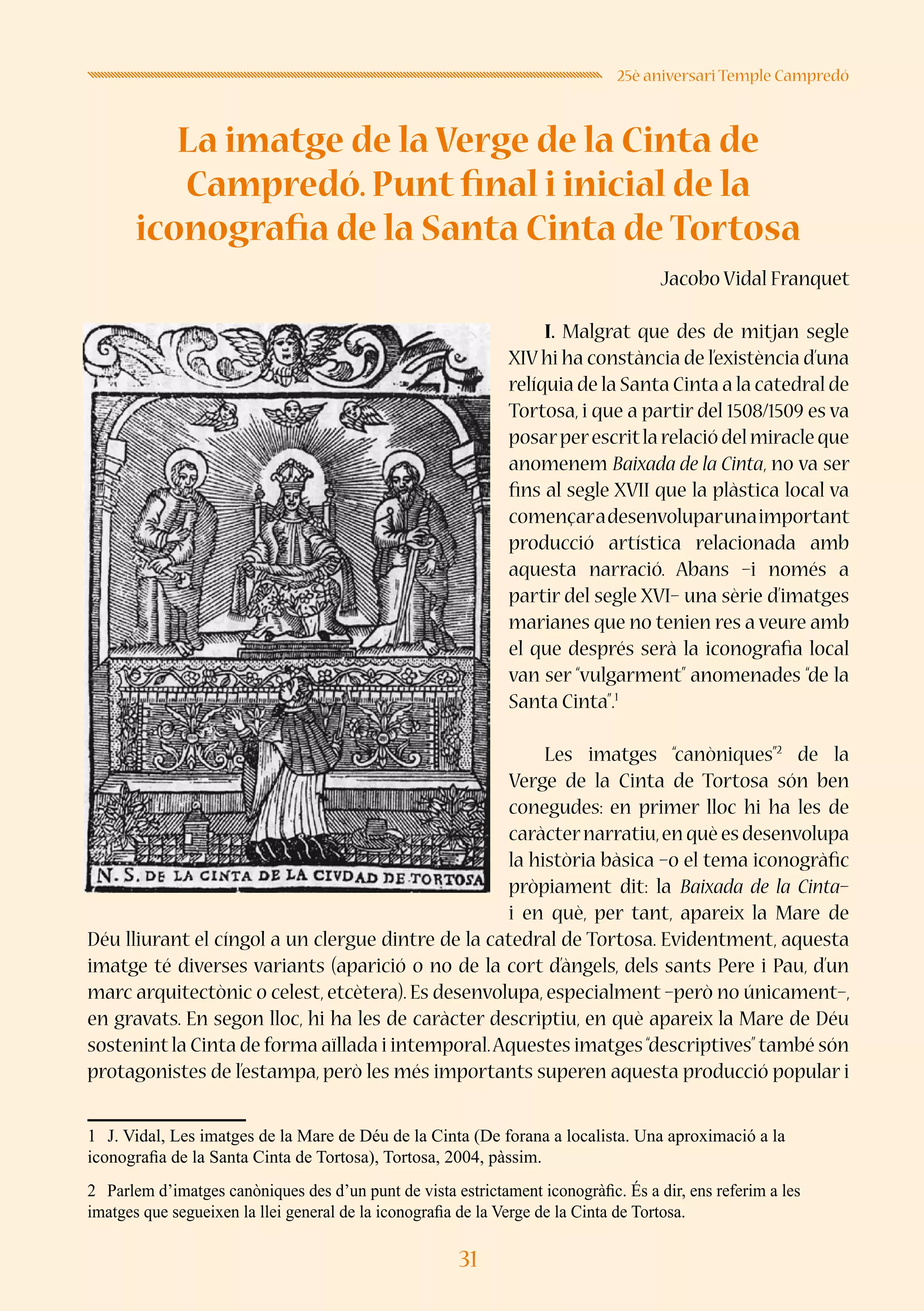 31
25è aniversari Temple Campredó
La imatge de la Verge de la Cinta de
Campredó. Punt final i inicial de la
iconografia de la Santa Cinta de Tortosa
Jacobo Vidal Franquet
I. Malgrat que des de mitjan segle
XIVhi ha constància de l’existència d’una
relíquia de la Santa Cinta a la catedral de
Tortosa, i que a partir del 1508/1509 es va
posarperescritlarelaciódelmiracleque
anomenem Baixada de la Cinta, no va ser
fins al segle XVII que la plàstica local va
començaradesenvoluparunaimportant
producció artística relacionada amb
aquesta narració. Abans –i només a
partir del segle XVI– una sèrie d’imatges
marianes que no tenien res a veure amb
el que després serà la iconografia local
van ser “vulgarment” anomenades “de la
Santa Cinta”.1
Les imatges “canòniques”2
de la
Verge de la Cinta de Tortosa són ben
conegudes: en primer lloc hi ha les de
caràcternarratiu,enquèesdesenvolupa
la història bàsica –o el tema iconogràfic
pròpiament dit: la Baixada de la Cinta–
i en què, per tant, apareix la Mare de
Déu lliurant el cíngol a un clergue dintre de la catedral de Tortosa. Evidentment, aquesta
imatge té diverses variants (aparició o no de la cort d’àngels, dels sants Pere i Pau, d’un
marc arquitectònic o celest, etcètera). Es desenvolupa, especialment –però no únicament–,
en gravats. En segon lloc, hi ha les de caràcter descriptiu, en què apareix la Mare de Déu
sostenint la Cinta de forma aïllada i intemporal.Aquestes imatges“descriptives”també són
protagonistes de l’estampa, però les més importants superen aquesta producció popular i
1	 J. Vidal, Les imatges de la Mare de Déu de la Cinta (De forana a localista. Una aproximació a la
iconografia de la Santa Cinta de Tortosa), Tortosa, 2004, pàssim.
2	 Parlem d’imatges canòniques des d’un punt de vista estrictament iconogràfic. És a dir, ens referim a les
imatges que segueixen la llei general de la iconografia de la Verge de la Cinta de Tortosa.
 