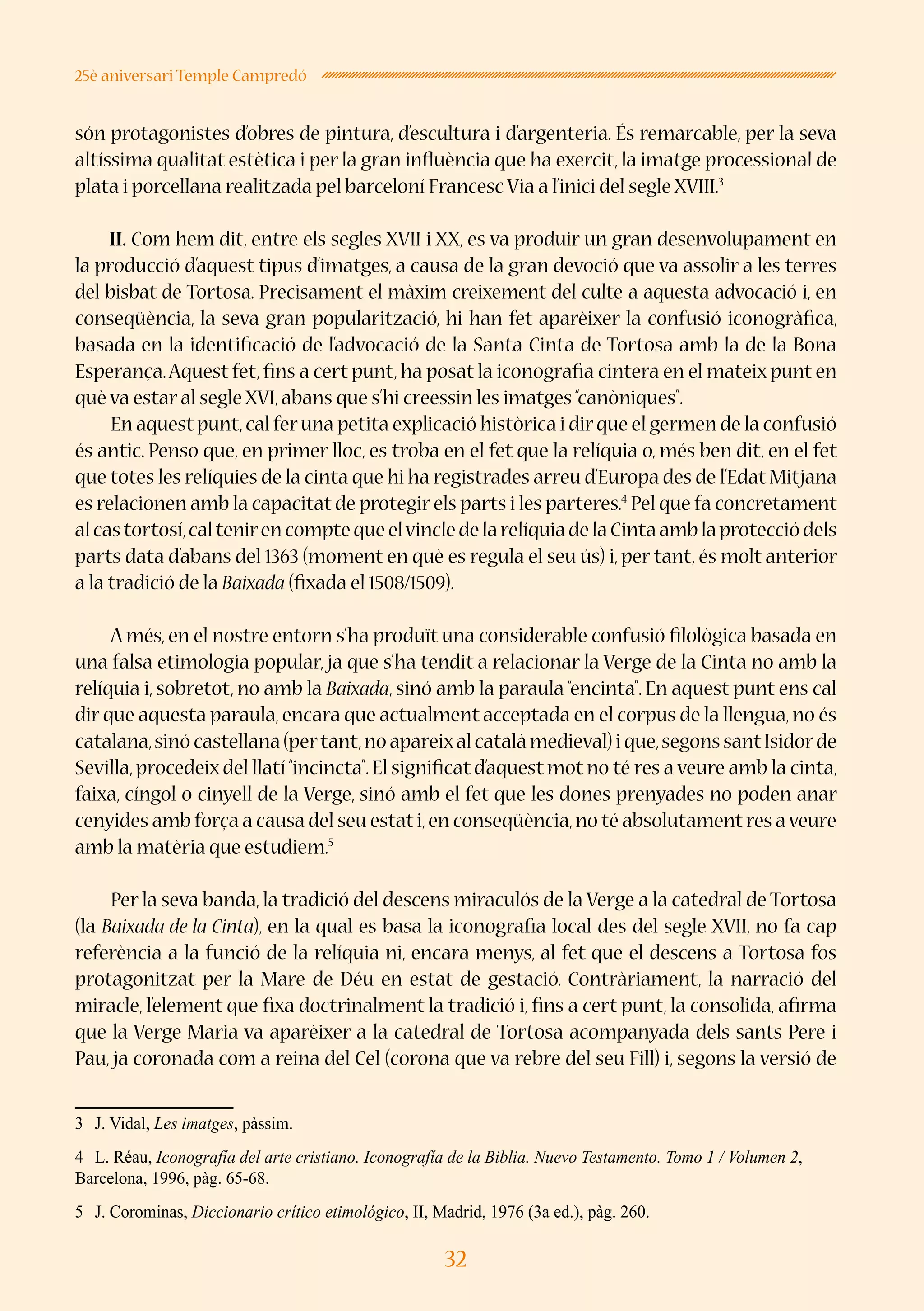 32
25è aniversari Temple Campredó
són protagonistes d’obres de pintura, d’escultura i d’argenteria. És remarcable, per la seva
altíssima qualitat estètica i per la gran influència que ha exercit, la imatge processional de
plata i porcellana realitzada pel barceloní Francesc Via a l’inici del segle XVIII.3
II. Com hem dit, entre els segles XVII i XX, es va produir un gran desenvolupament en
la producció d’aquest tipus d’imatges, a causa de la gran devoció que va assolir a les terres
del bisbat de Tortosa. Precisament el màxim creixement del culte a aquesta advocació i, en
conseqüència, la seva gran popularització, hi han fet aparèixer la confusió iconogràfica,
basada en la identificació de l’advocació de la Santa Cinta de Tortosa amb la de la Bona
Esperança.Aquest fet, fins a cert punt, ha posat la iconografia cintera en el mateix punt en
què va estar al segle XVI,abans que s’hi creessin les imatges“canòniques”.
En aquestpunt,cal feruna petita explicació històrica i dirque el germen de la confusió
és antic. Penso que, en primer lloc, es troba en el fet que la relíquia o, més ben dit, en el fet
que totes les relíquies de la cinta que hi ha registrades arreu d’Europa des de l’Edat Mitjana
es relacionen amb la capacitat de protegir els parts i les parteres.4
Pel que fa concretament
alcastortosí,caltenirencomptequeelvincledelarelíquiadelaCintaamblaprotecciódels
parts data d’abans del 1363 (moment en què es regula el seu ús) i, per tant, és molt anterior
a la tradició de la Baixada (fixada el 1508/1509).
A més, en el nostre entorn s’ha produït una considerable confusió filològica basada en
una falsa etimologia popular, ja que s’ha tendit a relacionar la Verge de la Cinta no amb la
relíquia i, sobretot, no amb la Baixada, sinó amb la paraula “encinta”. En aquest punt ens cal
dir que aquesta paraula,encara que actualment acceptada en el corpus de la llengua,no és
catalana,sinócastellana(pertant,noapareixalcatalàmedieval)ique,segonssantIsidorde
Sevilla,procedeix del llatí“incincta”.El significat d’aquest mot no té res a veure amb la cinta,
faixa, cíngol o cinyell de la Verge, sinó amb el fet que les dones prenyades no poden anar
cenyides amb força a causa del seu estati,en conseqüència,no té absolutamentres aveure
amb la matèria que estudiem.5
Per la seva banda, la tradició del descens miraculós de la Verge a la catedral de Tortosa
(la Baixada de la Cinta), en la qual es basa la iconografia local des del segle XVII, no fa cap
referència a la funció de la relíquia ni, encara menys, al fet que el descens a Tortosa fos
protagonitzat per la Mare de Déu en estat de gestació. Contràriament, la narració del
miracle, l’element que fixa doctrinalment la tradició i, fins a cert punt, la consolida, afirma
que la Verge Maria va aparèixer a la catedral de Tortosa acompanyada dels sants Pere i
Pau, ja coronada com a reina del Cel (corona que va rebre del seu Fill) i, segons la versió de
3	 J. Vidal, Les imatges, pàssim.
4	 L. Réau, Iconografía del arte cristiano. Iconografía de la Biblia. Nuevo Testamento. Tomo 1 / Volumen 2,
Barcelona, 1996, pàg. 65-68.
5	 J. Corominas, Diccionario crítico etimológico, II, Madrid, 1976 (3a ed.), pàg. 260.
 