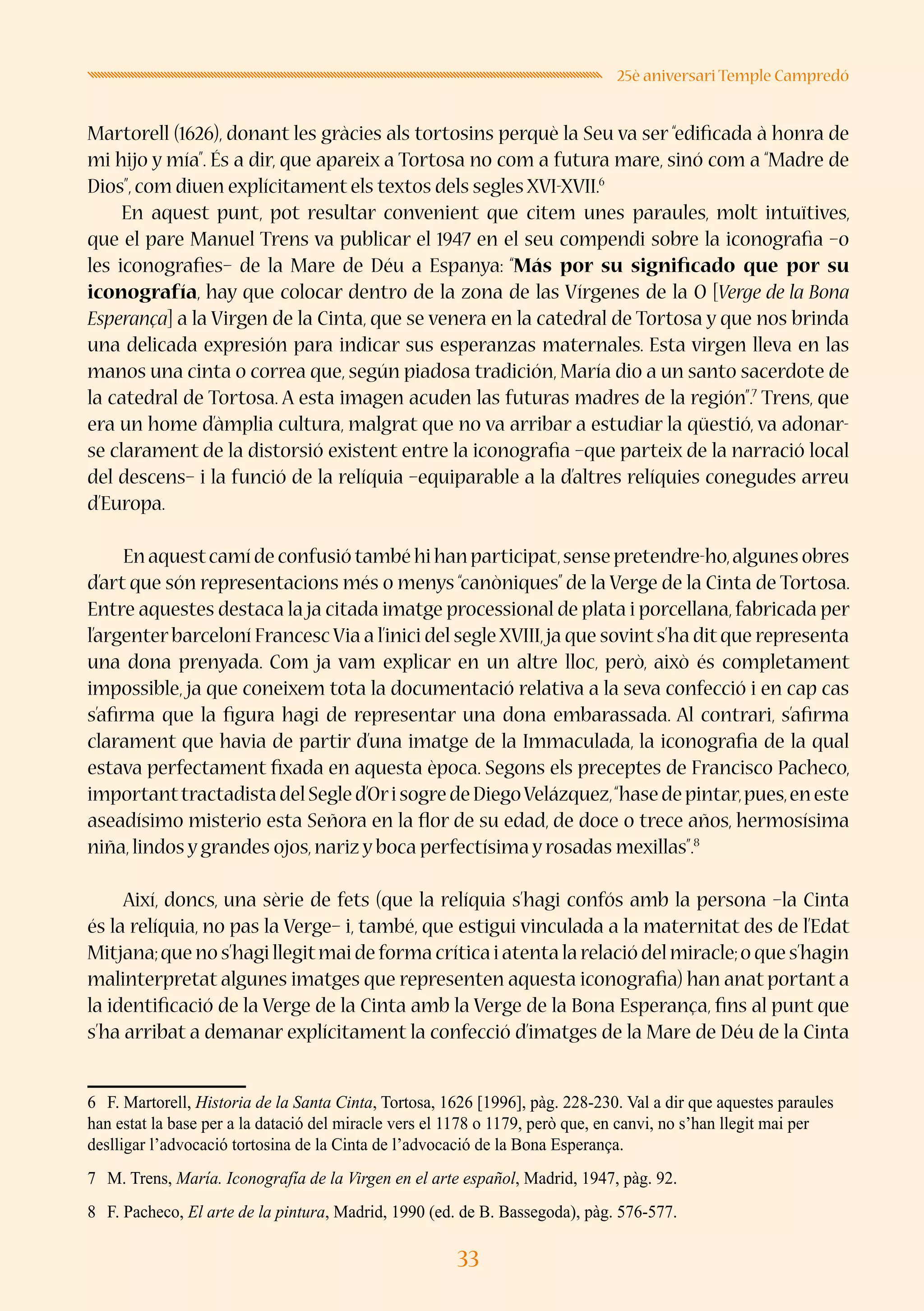 33
25è aniversari Temple Campredó
Martorell (1626), donant les gràcies als tortosins perquè la Seu va ser “edificada à honra de
mi hijo y mía”. És a dir, que apareix a Tortosa no com a futura mare, sinó com a “Madre de
Dios”,com diuen explícitament els textos dels segles XVI-XVII.6
En aquest punt, pot resultar convenient que citem unes paraules, molt intuïtives,
que el pare Manuel Trens va publicar el 1947 en el seu compendi sobre la iconografia –o
les iconografies– de la Mare de Déu a Espanya: “Más por su significado que por su
iconografía, hay que colocar dentro de la zona de las Vírgenes de la O [Verge de la Bona
Esperança] a la Virgen de la Cinta, que se venera en la catedral de Tortosa y que nos brinda
una delicada expresión para indicar sus esperanzas maternales. Esta virgen lleva en las
manos una cinta o correa que, según piadosa tradición, María dio a un santo sacerdote de
la catedral de Tortosa. A esta imagen acuden las futuras madres de la región”.7
Trens, que
era un home d’àmplia cultura, malgrat que no va arribar a estudiar la qüestió, va adonar-
se clarament de la distorsió existent entre la iconografia –que parteix de la narració local
del descens– i la funció de la relíquia –equiparable a la d’altres relíquies conegudes arreu
d’Europa.
Enaquestcamídeconfusiótambéhihanparticipat,sensepretendre-ho,algunesobres
d’art que són representacions més o menys “canòniques” de la Verge de la Cinta de Tortosa.
Entre aquestes destaca la ja citada imatge processional de plata i porcellana,fabricada per
l’argenterbarceloní FrancescVia a l’inici del segleXVIII,ja que sovints’ha ditque representa
una dona prenyada. Com ja vam explicar en un altre lloc, però, això és completament
impossible, ja que coneixem tota la documentació relativa a la seva confecció i en cap cas
s’afirma que la figura hagi de representar una dona embarassada. Al contrari, s’afirma
clarament que havia de partir d’una imatge de la Immaculada, la iconografia de la qual
estava perfectament fixada en aquesta època. Segons els preceptes de Francisco Pacheco,
importanttractadistadelSegled’OrisogredeDiegoVelázquez,“hasedepintar,pues,eneste
aseadísimo misterio esta Señora en la flor de su edad, de doce o trece años, hermosísima
niña,lindos y grandes ojos,nariz y boca perfectísima y rosadas mexillas”.8
Així, doncs, una sèrie de fets (que la relíquia s’hagi confós amb la persona –la Cinta
és la relíquia, no pas la Verge– i, també, que estigui vinculada a la maternitat des de l’Edat
Mitjana;que no s’hagi llegitmai de forma crítica i atenta la relació del miracle;o que s’hagin
malinterpretat algunes imatges que representen aquesta iconografia) han anat portant a
la identificació de la Verge de la Cinta amb la Verge de la Bona Esperança, fins al punt que
s’ha arribat a demanar explícitament la confecció d’imatges de la Mare de Déu de la Cinta
6	 F. Martorell, Historia de la Santa Cinta, Tortosa, 1626 [1996], pàg. 228-230. Val a dir que aquestes paraules
han estat la base per a la datació del miracle vers el 1178 o 1179, però que, en canvi, no s’han llegit mai per
deslligar l’advocació tortosina de la Cinta de l’advocació de la Bona Esperança.
7	 M. Trens, María. Iconografía de la Virgen en el arte español, Madrid, 1947, pàg. 92.
8	 F. Pacheco, El arte de la pintura, Madrid, 1990 (ed. de B. Bassegoda), pàg. 576-577.
 