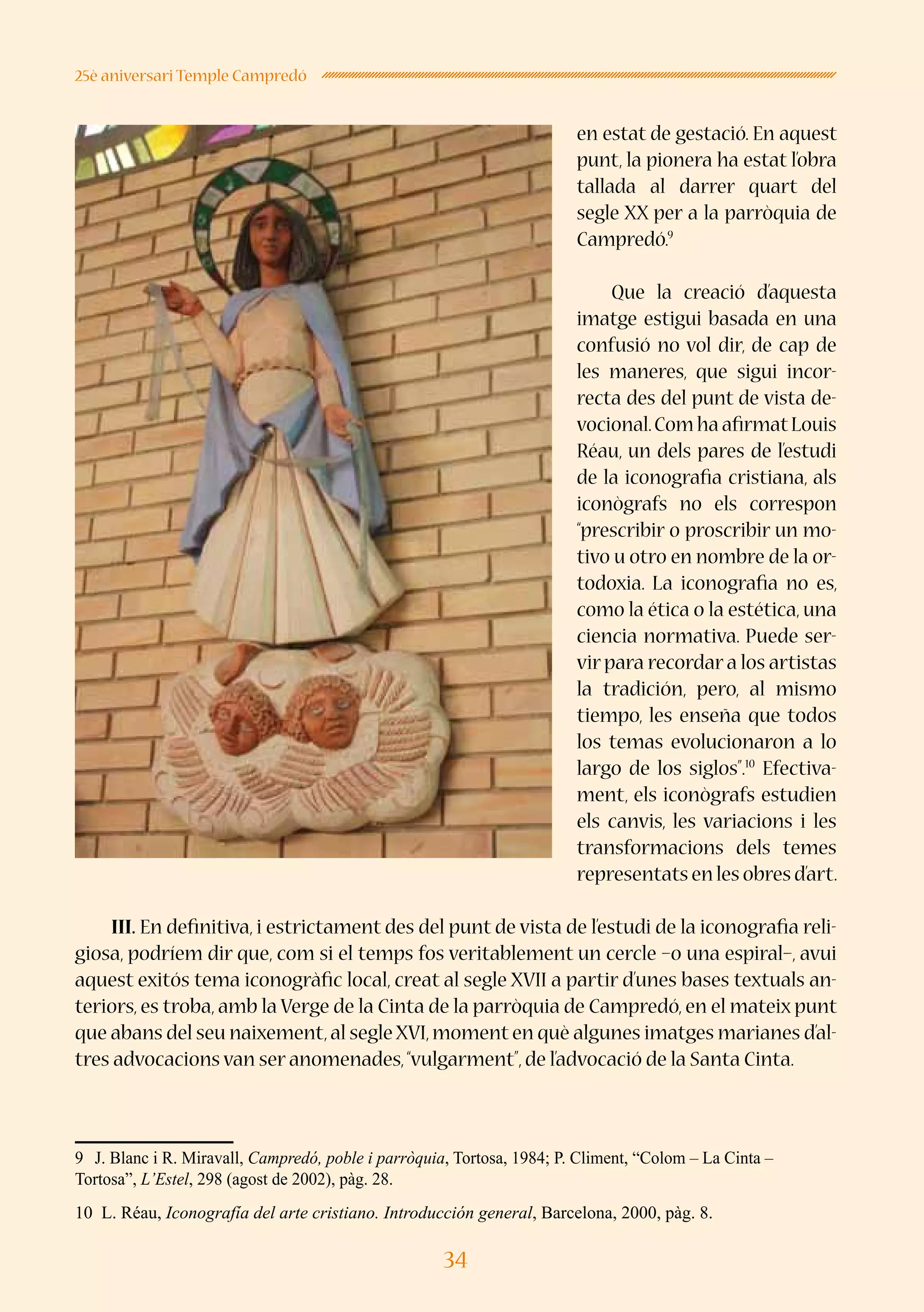 34
25è aniversari Temple Campredó
en estat de gestació. En aquest
punt, la pionera ha estat l’obra
tallada al darrer quart del
segle XX per a la parròquia de
Campredó.9
Que la creació d’aquesta
imatge estigui basada en una
confusió no vol dir, de cap de
les maneres, que sigui incor-
recta des del punt de vista de-
vocional.Com ha afirmatLouis
Réau, un dels pares de l’estudi
de la iconografia cristiana, als
iconògrafs no els correspon
“prescribir o proscribir un mo-
tivo u otro en nombre de la or-
todoxia. La iconografia no es,
como la ética o la estética, una
ciencia normativa. Puede ser-
vir para recordar a los artistas
la tradición, pero, al mismo
tiempo, les enseña que todos
los temas evolucionaron a lo
largo de los siglos”.10
Efectiva-
ment, els iconògrafs estudien
els canvis, les variacions i les
transformacions dels temes
representatsenlesobresd’art.
III. En definitiva, i estrictament des del punt de vista de l’estudi de la iconografia reli-
giosa, podríem dir que, com si el temps fos veritablement un cercle –o una espiral–, avui
aquest exitós tema iconogràfic local, creat al segle XVII a partir d’unes bases textuals an-
teriors, es troba, amb la Verge de la Cinta de la parròquia de Campredó, en el mateix punt
que abans del seu naixement,al segle XVI,moment en què algunes imatges marianes d’al-
tres advocacions van ser anomenades,“vulgarment”,de l’advocació de la Santa Cinta.
9	 J. Blanc i R. Miravall, Campredó, poble i parròquia, Tortosa, 1984; P. Climent, “Colom – La Cinta –
Tortosa”, L’Estel, 298 (agost de 2002), pàg. 28.
10 L. Réau, Iconografía del arte cristiano. Introducción general, Barcelona, 2000, pàg. 8.
 
