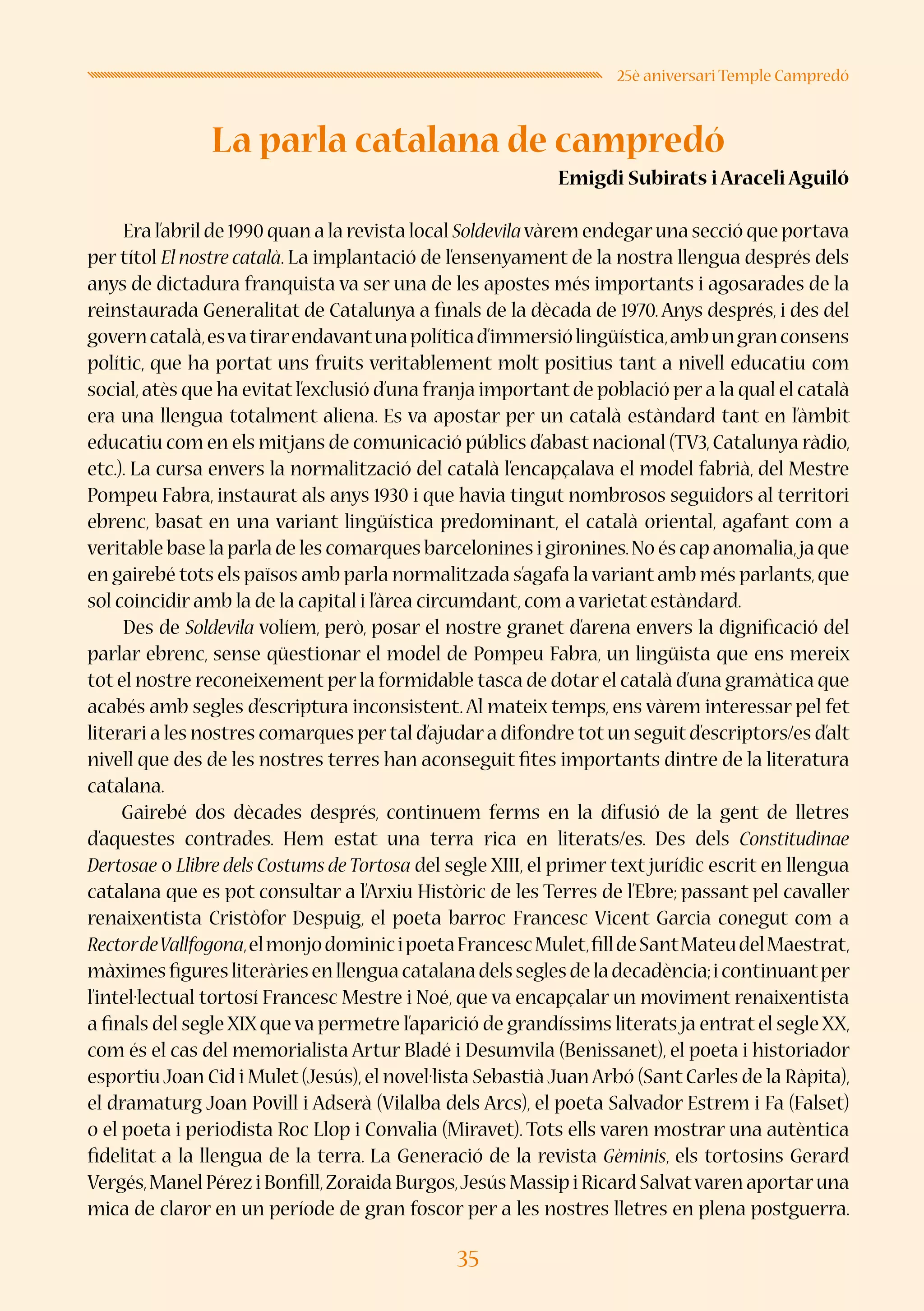 35
25è aniversari Temple Campredó
La parla catalana de campredó
Emigdi Subirats i Araceli Aguiló
Era l’abril de 1990 quan a la revista local Soldevilavàrem endegaruna secció que portava
per títol El nostre català. La implantació de l’ensenyament de la nostra llengua després dels
anys de dictadura franquista va ser una de les apostes més importants i agosarades de la
reinstaurada Generalitat de Catalunya a finals de la dècada de 1970. Anys després, i des del
governcatalà,esvatirarendavantunapolíticad’immersiólingüística,ambungranconsens
polític, que ha portat uns fruits veritablement molt positius tant a nivell educatiu com
social,atès que ha evitat l’exclusió d’una franja important de població per a la qual el català
era una llengua totalment aliena. Es va apostar per un català estàndard tant en l’àmbit
educatiu com en els mitjans de comunicació públics d’abast nacional (TV3,Catalunya ràdio,
etc.). La cursa envers la normalització del català l’encapçalava el model fabrià, del Mestre
Pompeu Fabra, instaurat als anys 1930 i que havia tingut nombrosos seguidors al territori
ebrenc, basat en una variant lingüística predominant, el català oriental, agafant com a
veritable base la parla de les comarques barcelonines i gironines.No és cap anomalia,ja que
en gairebé tots els països amb parla normalitzada s’agafa lavariant amb més parlants,que
sol coincidir amb la de la capital i l’àrea circumdant,com a varietat estàndard.
Des de Soldevila volíem, però, posar el nostre granet d’arena envers la dignificació del
parlar ebrenc, sense qüestionar el model de Pompeu Fabra, un lingüista que ens mereix
tot el nostre reconeixement per la formidable tasca de dotar el català d’una gramàtica que
acabés amb segles d’escriptura inconsistent.Al mateix temps, ens vàrem interessar pel fet
literari a les nostres comarques pertal d’ajudara difondre totun seguitd’escriptors/es d’alt
nivell que des de les nostres terres han aconseguit fites importants dintre de la literatura
catalana.
Gairebé dos dècades després, continuem ferms en la difusió de la gent de lletres
d’aquestes contrades. Hem estat una terra rica en literats/es. Des dels Constitudinae
Dertosae o Llibre dels Costums deTortosa del segle XIII, el primer text jurídic escrit en llengua
catalana que es pot consultar a l’Arxiu Històric de les Terres de l’Ebre; passant pel cavaller
renaixentista Cristòfor Despuig, el poeta barroc Francesc Vicent Garcia conegut com a
RectordeVallfogona,elmonjodominicipoetaFrancescMulet,filldeSantMateudelMaestrat,
màximesfiguresliteràriesenllenguacatalanadelsseglesdeladecadència;icontinuantper
l’intel·lectual tortosí Francesc Mestre i Noé, que va encapçalar un moviment renaixentista
a finals del segle XIX que va permetre l’aparició de grandíssims literats ja entrat el segle XX,
com és el cas del memorialista Artur Bladé i Desumvila (Benissanet), el poeta i historiador
esportiu Joan Cid i Mulet (Jesús),el novel·lista Sebastià JuanArbó (Sant Carles de la Ràpita),
el dramaturg Joan Povill i Adserà (Vilalba dels Arcs), el poeta Salvador Estrem i Fa (Falset)
o el poeta i periodista Roc Llop i Convalia (Miravet). Tots ells varen mostrar una autèntica
fidelitat a la llengua de la terra. La Generació de la revista Gèminis, els tortosins Gerard
Vergés,Manel Pérez i Bonfill,Zoraida Burgos,Jesús Massip i Ricard Salvatvaren aportaruna
mica de claror en un període de gran foscor per a les nostres lletres en plena postguerra.
 