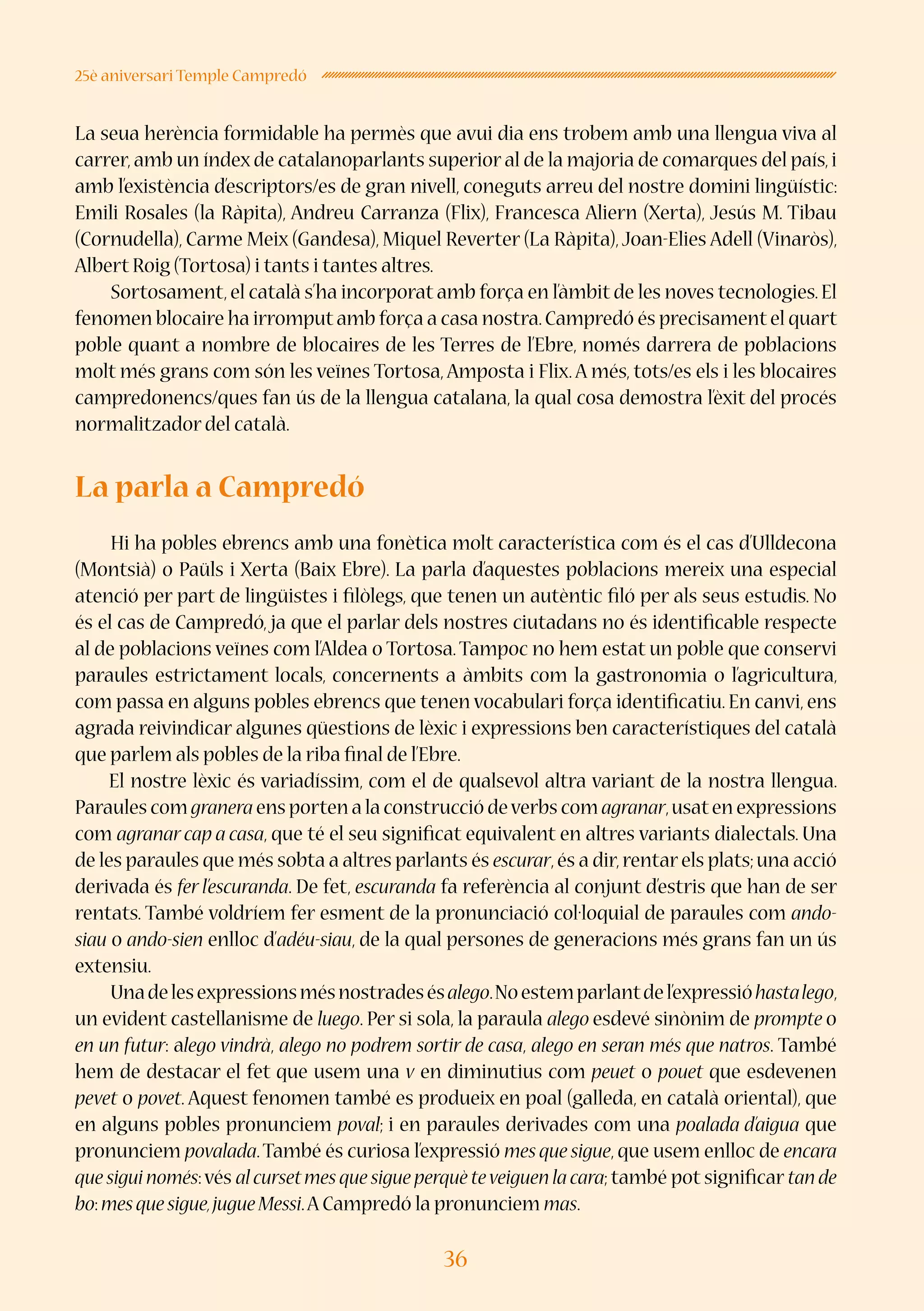 36
25è aniversari Temple Campredó
La seua herència formidable ha permès que avui dia ens trobem amb una llengua viva al
carrer,amb un índex de catalanoparlants superior al de la majoria de comarques del país,i
amb l’existència d’escriptors/es de gran nivell, coneguts arreu del nostre domini lingüístic:
Emili Rosales (la Ràpita), Andreu Carranza (Flix), Francesca Aliern (Xerta), Jesús M. Tibau
(Cornudella), Carme Meix (Gandesa), Miquel Reverter (La Ràpita),Joan-Elies Adell (Vinaròs),
Albert Roig (Tortosa) i tants i tantes altres.
Sortosament,el català s’ha incorporat amb força en l’àmbit de les noves tecnologies.El
fenomen blocaire ha irromputamb força a casa nostra.Campredó és precisamentel quart
poble quant a nombre de blocaires de les Terres de l’Ebre, només darrera de poblacions
molt més grans com són les veïnes Tortosa,Amposta i Flix.A més, tots/es els i les blocaires
campredonencs/ques fan ús de la llengua catalana, la qual cosa demostra l’èxit del procés
normalitzador del català.
La parla a Campredó
Hi ha pobles ebrencs amb una fonètica molt característica com és el cas d’Ulldecona
(Montsià) o Paüls i Xerta (Baix Ebre). La parla d’aquestes poblacions mereix una especial
atenció per part de lingüistes i filòlegs, que tenen un autèntic filó per als seus estudis. No
és el cas de Campredó, ja que el parlar dels nostres ciutadans no és identificable respecte
al de poblacions veïnes com l’Aldea o Tortosa.Tampoc no hem estat un poble que conservi
paraules estrictament locals, concernents a àmbits com la gastronomia o l’agricultura,
com passa en alguns pobles ebrencs que tenen vocabulari força identificatiu. En canvi, ens
agrada reivindicar algunes qüestions de lèxic i expressions ben característiques del català
que parlem als pobles de la riba final de l’Ebre. 
El nostre lèxic és variadíssim, com el de qualsevol altra variant de la nostra llengua.
Paraules com granera ens porten a la construcció deverbs com agranar,usaten expressions
com agranarcap a casa, que té el seu significat equivalent en altres variants dialectals. Una
de les paraules que més sobta a altres parlants és escurar,és a dir,rentarels plats;una acció
derivada és fer l’escuranda. De fet, escuranda fa referència al conjunt d’estris que han de ser
rentats. També voldríem fer esment de la pronunciació col·loquial de paraules com ando-
siau o ando-sien enlloc d’adéu-siau, de la qual persones de generacions més grans fan un ús
extensiu.
Unadelesexpressionsmésnostradesésalego.Noestemparlantdel’expressióhastalego,
un evident castellanisme de luego. Per si sola, la paraula alego esdevé sinònim de prompte o
en un futur: alego vindrà, alego no podrem sortir de casa, alego en seran més que natros. També
hem de destacar el fet que usem una v en diminutius com peuet o pouet que esdevenen
pevet o povet. Aquest fenomen també es produeix en poal (galleda, en català oriental), que
en alguns pobles pronunciem poval; i en paraules derivades com una poalada d’aigua que
pronunciem povalada.També és curiosa l’expressió mes que sigue, que usem enlloc de encara
que sigui només:vés al cursetmes que sigue perquè teveiguen la cara; també pot significar tan de
bo:mesquesigue,jugueMessi.A Campredó la pronunciem mas.
 