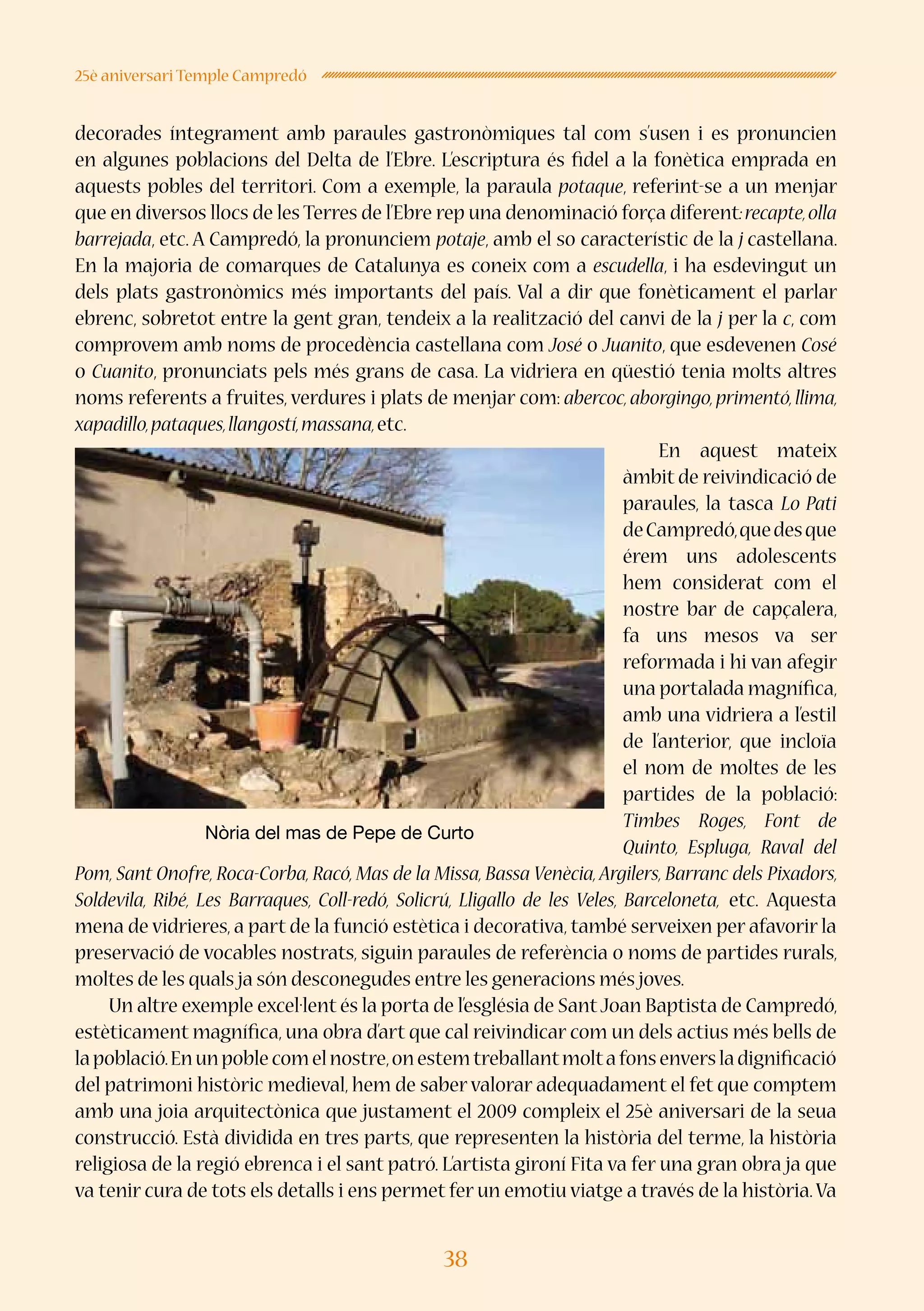 38
25è aniversari Temple Campredó
decorades íntegrament amb paraules gastronòmiques tal com s’usen i es pronuncien
en algunes poblacions del Delta de l’Ebre. L’escriptura és fidel a la fonètica emprada en
aquests pobles del territori. Com a exemple, la paraula potaque, referint-se a un menjar
que en diversos llocs de les Terres de l’Ebre rep una denominació força diferent:recapte,olla
barrejada, etc. A Campredó, la pronunciem potaje, amb el so característic de la j castellana.
En la majoria de comarques de Catalunya es coneix com a escudella, i ha esdevingut un
dels plats gastronòmics més importants del país. Val a dir que fonèticament el parlar
ebrenc, sobretot entre la gent gran, tendeix a la realització del canvi de la j per la c, com
comprovem amb noms de procedència castellana com José o Juanito, que esdevenen Cosé
o Cuanito, pronunciats pels més grans de casa. La vidriera en qüestió tenia molts altres
noms referents a fruites, verdures i plats de menjar com: abercoc,aborgingo,primentó,llima,
xapadillo,pataques,llangostí,massana,etc.
En aquest mateix
àmbit de reivindicació de
paraules, la tasca Lo Pati
deCampredó,quedesque
érem uns adolescents
hem considerat com el
nostre bar de capçalera,
fa uns mesos va ser
reformada i hi van afegir
una portalada magnífica,
amb una vidriera a l’estil
de l’anterior, que incloïa
el nom de moltes de les
partides de la població:
Timbes Roges, Font de
Quinto, Espluga, Raval del
Pom, Sant Onofre, Roca-Corba, Racó, Mas de la Missa, Bassa Venècia, Argilers, Barranc dels Pixadors,
Soldevila, Ribé, Les Barraques, Coll-redó, Solicrú, Lligallo de les Veles, Barceloneta, etc. Aquesta
mena de vidrieres, a part de la funció estètica i decorativa, també serveixen per afavorir la
preservació de vocables nostrats, siguin paraules de referència o noms de partides rurals,
moltes de les quals ja són desconegudes entre les generacions més joves.
Un altre exemple excel·lent és la porta de l’església de SantJoan Baptista de Campredó,
estèticament magnífica, una obra d’art que cal reivindicar com un dels actius més bells de
lapoblació.Enunpoblecomelnostre,onestemtreballantmoltafonsenversladignificació
del patrimoni històric medieval, hem de saber valorar adequadament el fet que comptem
amb una joia arquitectònica que justament el 2009 compleix el 25è aniversari de la seua
construcció. Està dividida en tres parts, que representen la història del terme, la història
religiosa de la regió ebrenca i el sant patró. L’artista gironí Fita va fer una gran obra ja que
va tenir cura de tots els detalls i ens permet fer un emotiu viatge a través de la història.Va
Nòria del mas de Pepe de Curto
 