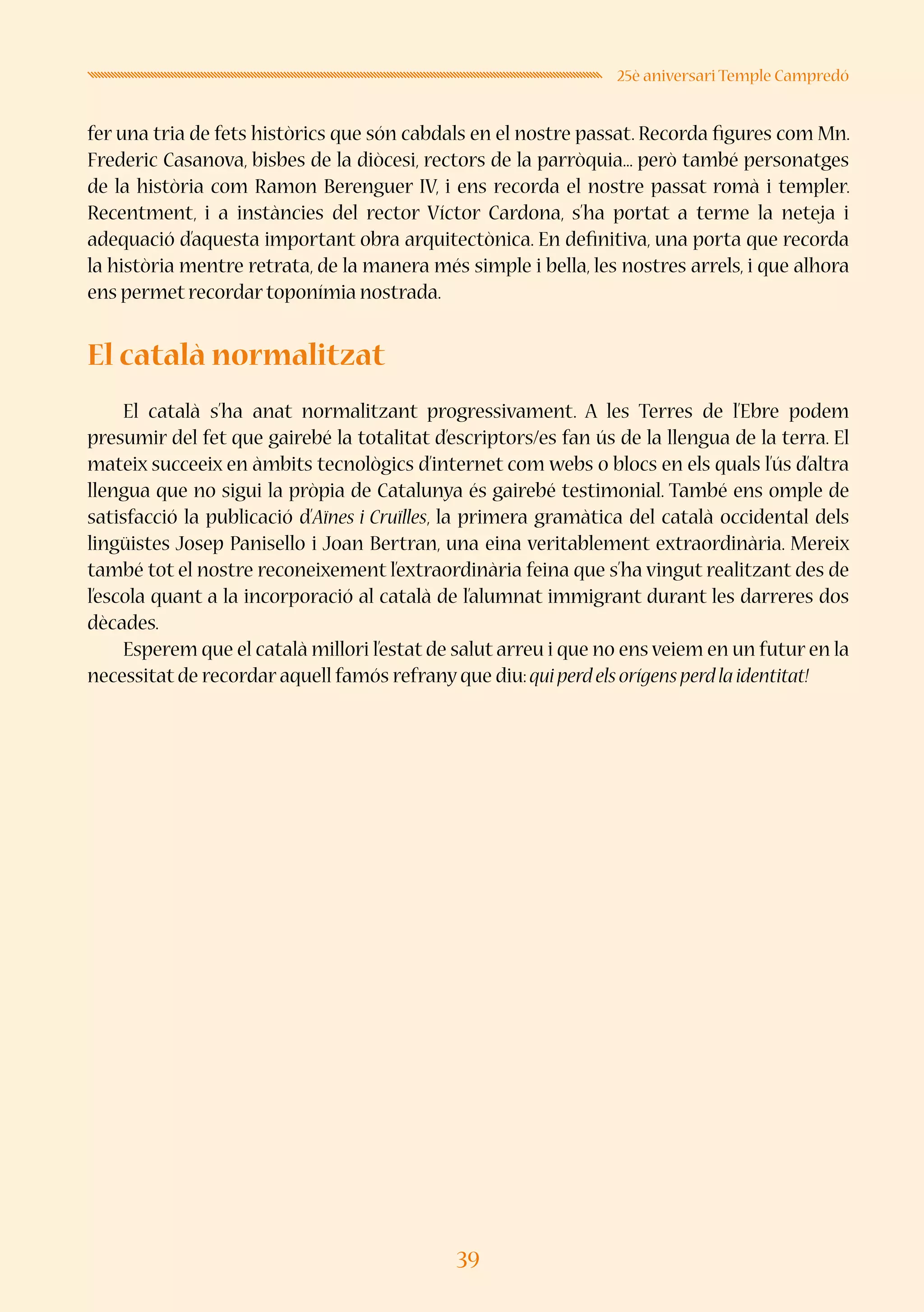 39
25è aniversari Temple Campredó
fer una tria de fets històrics que són cabdals en el nostre passat. Recorda figures com Mn.
Frederic Casanova, bisbes de la diòcesi, rectors de la parròquia... però també personatges
de la història com Ramon Berenguer IV, i ens recorda el nostre passat romà i templer.
Recentment, i a instàncies del rector Víctor Cardona, s’ha portat a terme la neteja i
adequació d’aquesta important obra arquitectònica. En definitiva, una porta que recorda
la història mentre retrata, de la manera més simple i bella, les nostres arrels, i que alhora
ens permet recordar toponímia nostrada.
El català normalitzat
El català s’ha anat normalitzant progressivament. A les Terres de l’Ebre podem
presumir del fet que gairebé la totalitat d’escriptors/es fan ús de la llengua de la terra. El
mateix succeeix en àmbits tecnològics d’internet com webs o blocs en els quals l’ús d’altra
llengua que no sigui la pròpia de Catalunya és gairebé testimonial. També ens omple de
satisfacció la publicació d’Aïnes i Cruïlles, la primera gramàtica del català occidental dels
lingüistes Josep Panisello i Joan Bertran, una eina veritablement extraordinària. Mereix
també tot el nostre reconeixement l’extraordinària feina que s’ha vingut realitzant des de
l’escola quant a la incorporació al català de l’alumnat immigrant durant les darreres dos
dècades.
Esperem que el català millori l’estat de salut arreu i que no ens veiem en un futur en la
necessitat de recordar aquell famós refrany que diu:quiperdelsorígensperdlaidentitat!
 