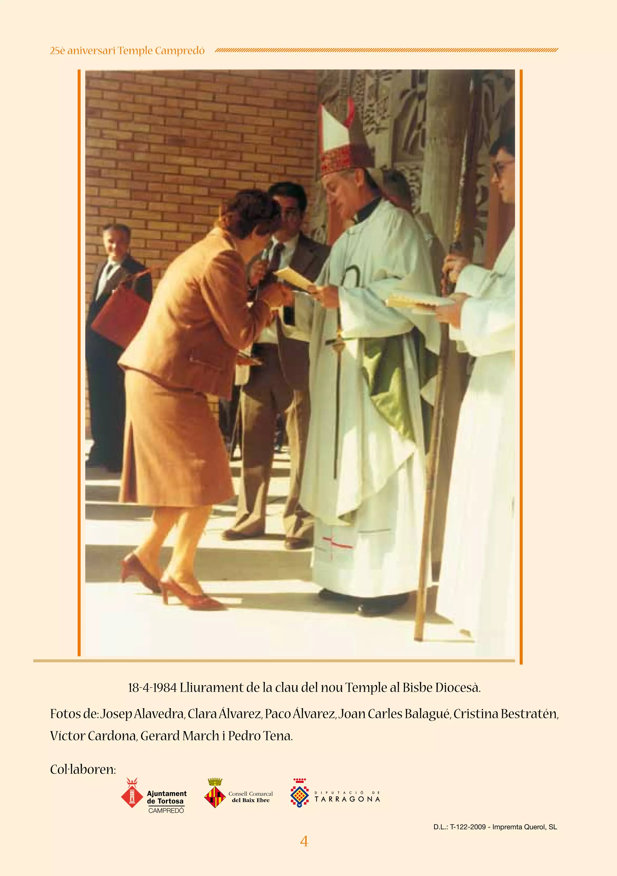 4
25è aniversari Temple Campredó
18-4-1984 Lliurament de la clau del nou Temple al Bisbe Diocesà.
Fotosde:JosepAlavedra,ClaraÁlvarez,PacoÁlvarez,JoanCarlesBalagué,CristinaBestratén,
Víctor Cardona,Gerard March i Pedro Tena.
Col·laboren:
CAMPREDÓ
D.L.: T-122-2009 - Impremta Querol, SL
 