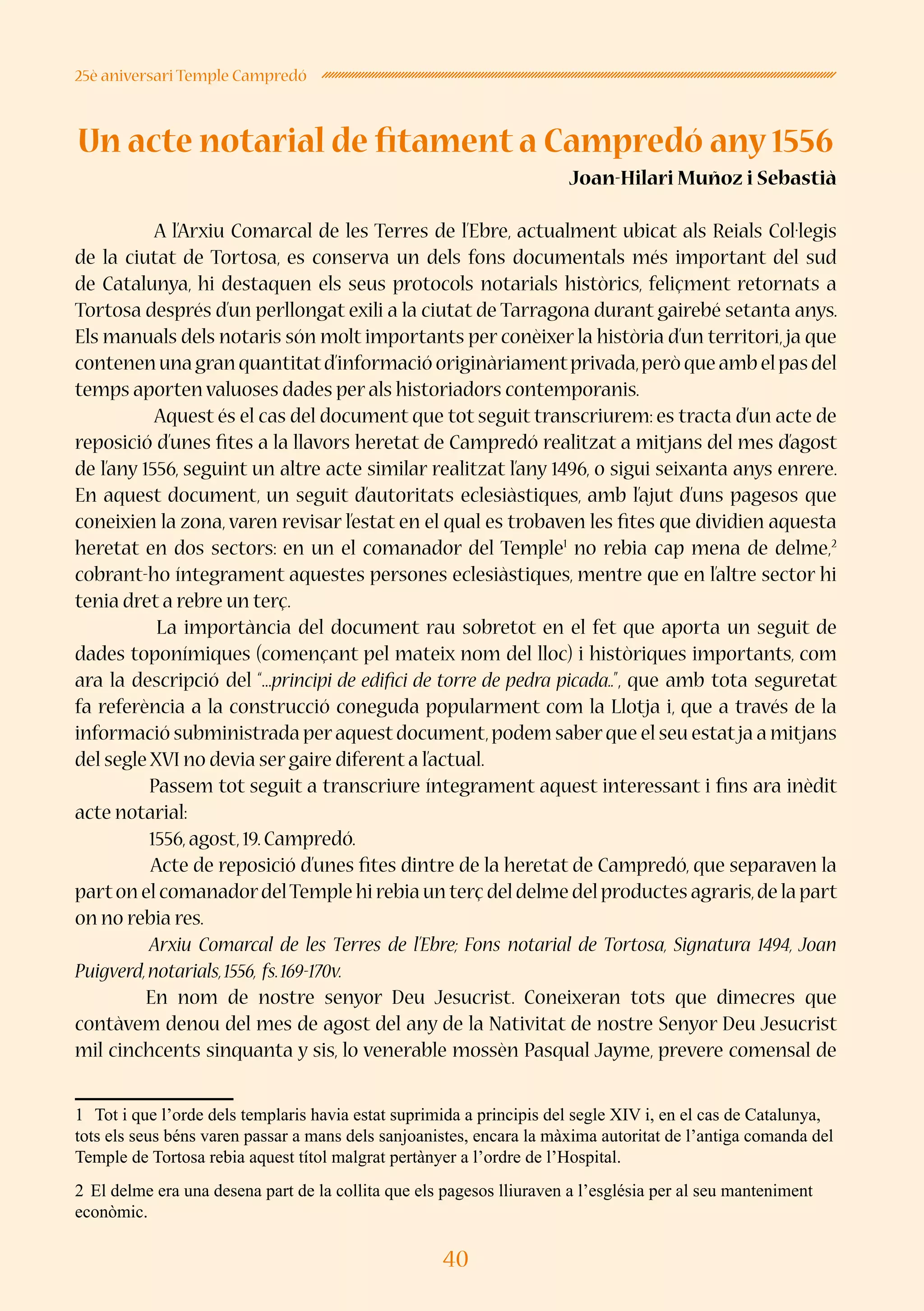 40
25è aniversari Temple Campredó
Un acte notarial de fitament a Campredó any 1556
Joan-Hilari Muñoz i Sebastià
	
	 A l’Arxiu Comarcal de les Terres de l’Ebre, actualment ubicat als Reials Col·legis
de la ciutat de Tortosa, es conserva un dels fons documentals més important del sud
de Catalunya, hi destaquen els seus protocols notarials històrics, feliçment retornats a
Tortosa després d’un perllongat exili a la ciutat de Tarragona durant gairebé setanta anys.
Els manuals dels notaris són molt importants per conèixer la història d’un territori,ja que
contenenunagranquantitatd’informacióoriginàriamentprivada,peròqueambelpasdel
temps aporten valuoses dades per als historiadors contemporanis.
	 Aquest és el cas del document que tot seguit transcriurem: es tracta d’un acte de
reposició d’unes fites a la llavors heretat de Campredó realitzat a mitjans del mes d’agost
de l’any 1556, seguint un altre acte similar realitzat l’any 1496, o sigui seixanta anys enrere.
En aquest document, un seguit d’autoritats eclesiàstiques, amb l’ajut d’uns pagesos que
coneixien la zona, varen revisar l’estat en el qual es trobaven les fites que dividien aquesta
heretat en dos sectors: en un el comanador del Temple1
no rebia cap mena de delme,2
cobrant-ho íntegrament aquestes persones eclesiàstiques, mentre que en l’altre sector hi
tenia dret a rebre un terç.
La importància del document rau sobretot en el fet que aporta un seguit de
dades toponímiques (començant pel mateix nom del lloc) i històriques importants, com
ara la descripció del “...principi de edifici de torre de pedra picada..”, que amb tota seguretat
fa referència a la construcció coneguda popularment com la Llotja i, que a través de la
informació subministrada peraquestdocument,podem saberque el seu estatja a mitjans
del segle XVI no devia ser gaire diferent a l’actual.
Passem tot seguit a transcriure íntegrament aquest interessant i fins ara inèdit
acte notarial:
1556,agost,19.Campredó.
Acte de reposició d’unes fites dintre de la heretat de Campredó, que separaven la
parton el comanadordelTemple hi rebia un terç del delme del productes agraris,de la part
on no rebia res.
Arxiu Comarcal de les Terres de l’Ebre; Fons notarial de Tortosa, Signatura 1494, Joan
Puigverd,notarials,1556, fs.169-170v.
En nom de nostre senyor Deu Jesucrist. Coneixeran tots que dimecres que
contàvem denou del mes de agost del any de la Nativitat de nostre Senyor Deu Jesucrist
mil cinchcents sinquanta y sis, lo venerable mossèn Pasqual Jayme, prevere comensal de
1	 Tot i que l’orde dels templaris havia estat suprimida a principis del segle XIV i, en el cas de Catalunya,
tots els seus béns varen passar a mans dels sanjoanistes, encara la màxima autoritat de l’antiga comanda del
Temple de Tortosa rebia aquest títol malgrat pertànyer a l’ordre de l’Hospital.
2	El delme era una desena part de la collita que els pagesos lliuraven a l’església per al seu manteniment
econòmic.
 