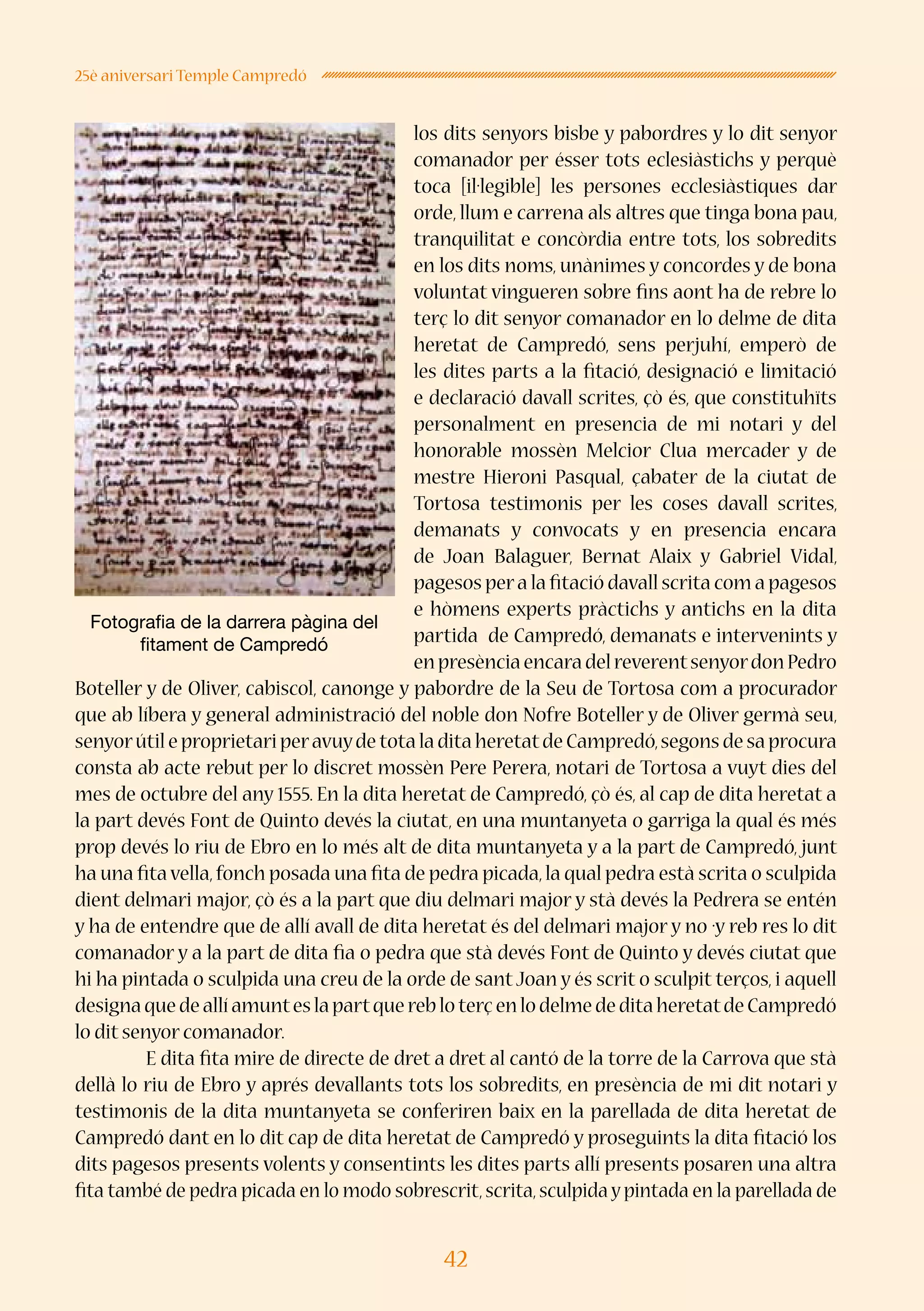 42
25è aniversari Temple Campredó
los dits senyors bisbe y pabordres y lo dit senyor
comanador per ésser tots eclesiàstichs y perquè
toca [il·legible] les persones ecclesiàstiques dar
orde, llum e carrena als altres que tinga bona pau,
tranquilitat e concòrdia entre tots, los sobredits
en los dits noms, unànimes y concordes y de bona
voluntat vingueren sobre fins aont ha de rebre lo
terç lo dit senyor comanador en lo delme de dita
heretat de Campredó, sens perjuhí, emperò de
les dites parts a la fitació, designació e limitació
e declaració davall scrites, çò és, que constituhïts
personalment en presencia de mi notari y del
honorable mossèn Melcior Clua mercader y de
mestre Hieroni Pasqual, çabater de la ciutat de
Tortosa testimonis per les coses davall scrites,
demanats y convocats y en presencia encara
de Joan Balaguer, Bernat Alaix y Gabriel Vidal,
pagesos pera la fitació davall scrita com a pagesos
e hòmens experts pràctichs y antichs en la dita
partida de Campredó, demanats e intervenints y
enpresènciaencaradelreverentsenyordonPedro
Boteller y de Oliver, cabiscol, canonge y pabordre de la Seu de Tortosa com a procurador
que ab líbera y general administració del noble don Nofre Boteller y de Oliver germà seu,
senyorútil e proprietari peravuyde tota la dita heretatde Campredó,segons de sa procura
consta ab acte rebut per lo discret mossèn Pere Perera, notari de Tortosa a vuyt dies del
mes de octubre del any 1555. En la dita heretat de Campredó, çò és, al cap de dita heretat a
la part devés Font de Quinto devés la ciutat, en una muntanyeta o garriga la qual és més
prop devés lo riu de Ebro en lo més alt de dita muntanyeta y a la part de Campredó, junt
ha una fita vella,fonch posada una fita de pedra picada,la qual pedra està scrita o sculpida
dient delmari major, çò és a la part que diu delmari major y stà devés la Pedrera se entén
y ha de entendre que de allí avall de dita heretat és del delmari major y no ·y reb res lo dit
comanador y a la part de dita fia o pedra que stà devés Font de Quinto y devés ciutat que
hi ha pintada o sculpida una creu de la orde de sant Joan y és scrit o sculpit terços, i aquell
designaquedeallíamunteslapartquerebloterçenlodelmededitaheretatdeCampredó
lo dit senyor comanador.
E dita fita mire de directe de dret a dret al cantó de la torre de la Carrova que stà
dellà lo riu de Ebro y aprés devallants tots los sobredits, en presència de mi dit notari y
testimonis de la dita muntanyeta se conferiren baix en la parellada de dita heretat de
Campredó dant en lo dit cap de dita heretat de Campredó y proseguints la dita fitació los
dits pagesos presents volents y consentints les dites parts allí presents posaren una altra
fita també de pedra picada en lo modo sobrescrit,scrita,sculpida y pintada en la parellada de
Fotografia de la darrera pàgina del
fitament de Campredó
 