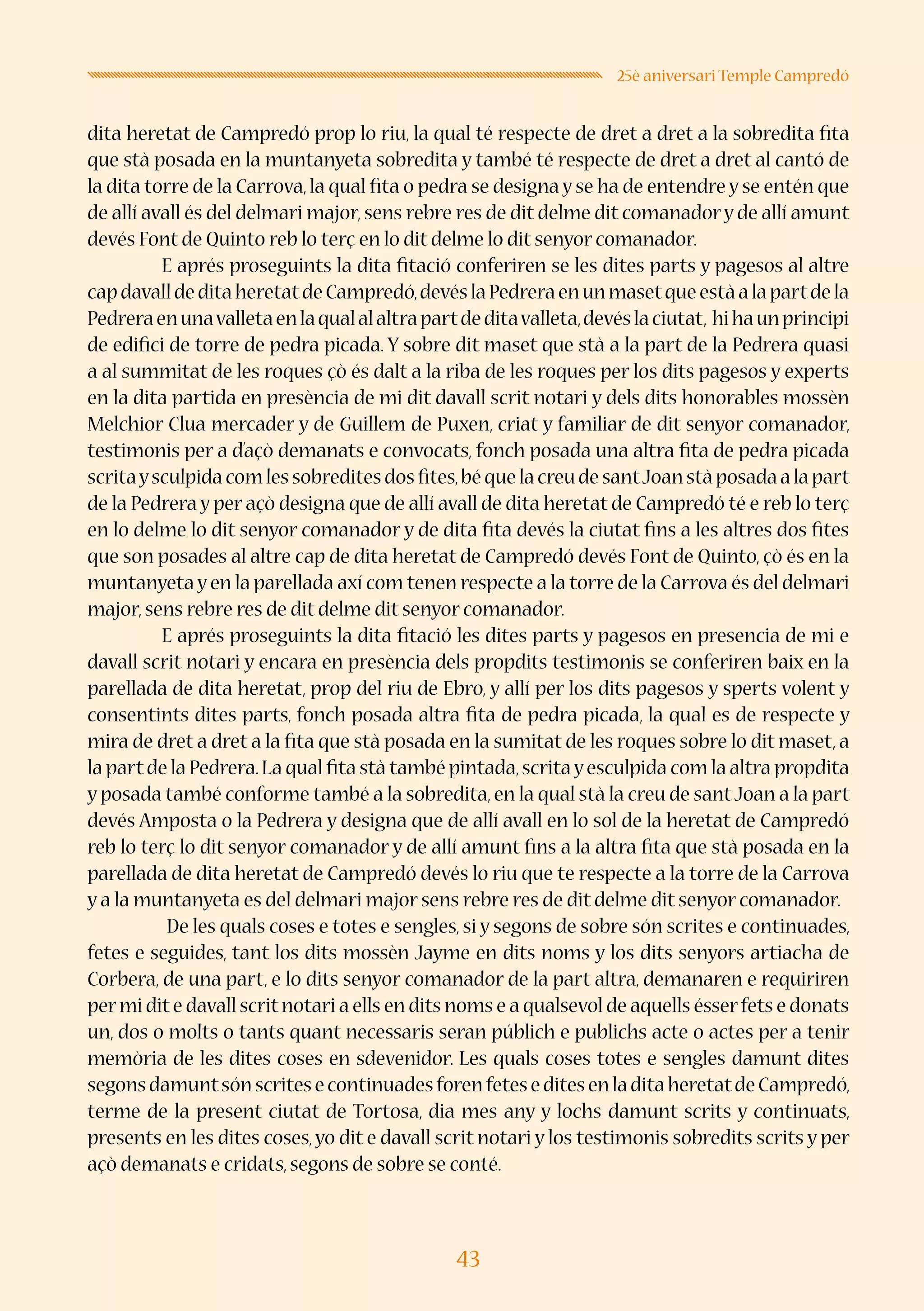 43
25è aniversari Temple Campredó
dita heretat de Campredó prop lo riu, la qual té respecte de dret a dret a la sobredita fita
que stà posada en la muntanyeta sobredita y també té respecte de dret a dret al cantó de
la dita torre de la Carrova,la qual fita o pedra se designa y se ha de entendre y se entén que
de allí avall és del delmari major,sens rebre res de dit delme dit comanadory de allí amunt
devés Font de Quinto reb lo terç en lo dit delme lo dit senyor comanador.
E aprés proseguints la dita fitació conferiren se les dites parts y pagesos al altre
capdavalldeditaheretatdeCampredó,devéslaPedreraenunmasetqueestàalapartdela
Pedreraenunavalletaenlaqualalaltrapartdeditavalleta,devéslaciutat, hihaunprincipi
de edifici de torre de pedra picada. Y sobre dit maset que stà a la part de la Pedrera quasi
a al summitat de les roques çò és dalt a la riba de les roques per los dits pagesos y experts
en la dita partida en presència de mi dit davall scrit notari y dels dits honorables mossèn
Melchior Clua mercader y de Guillem de Puxen, criat y familiar de dit senyor comanador,
testimonis per a d’açò demanats e convocats, fonch posada una altra fita de pedra picada
scritaysculpidacomlessobreditesdosfites,béquelacreudesantJoanstàposadaalapart
de la Pedrera y per açò designa que de allí avall de dita heretat de Campredó té e reb lo terç
en lo delme lo dit senyor comanador y de dita fita devés la ciutat fins a les altres dos fites
que son posades al altre cap de dita heretat de Campredó devés Font de Quinto, çò és en la
muntanyetayen la parellada axí com tenen respecte a la torre de la Carrova és del delmari
major,sens rebre res de dit delme dit senyor comanador.
E aprés proseguints la dita fitació les dites parts y pagesos en presencia de mi e
davall scrit notari y encara en presència dels propdits testimonis se conferiren baix en la
parellada de dita heretat, prop del riu de Ebro, y allí per los dits pagesos y sperts volent y
consentints dites parts, fonch posada altra fita de pedra picada, la qual es de respecte y
mira de dret a dret a la fita que stà posada en la sumitat de les roques sobre lo dit maset, a
la partde la Pedrera.La qual fita stà també pintada,scritayesculpida com la altra propdita
y posada també conforme també a la sobredita,en la qual stà la creu de santJoan a la part
devés Amposta o la Pedrera y designa que de allí avall en lo sol de la heretat de Campredó
reb lo terç lo dit senyor comanador y de allí amunt fins a la altra fita que stà posada en la
parellada de dita heretat de Campredó devés lo riu que te respecte a la torre de la Carrova
y a la muntanyeta es del delmari major sens rebre res de dit delme dit senyor comanador.
	 De les quals coses e totes e sengles, si y segons de sobre són scrites e continuades,
fetes e seguides, tant los dits mossèn Jayme en dits noms y los dits senyors artiacha de
Corbera, de una part, e lo dits senyor comanador de la part altra, demanaren e requiriren
permi dite davall scritnotari a ells en dits noms e a qualsevol de aquells ésserfets e donats
un, dos o molts o tants quant necessaris seran públich e publichs acte o actes per a tenir
memòria de les dites coses en sdevenidor. Les quals coses totes e sengles damunt dites
segonsdamuntsónscritesecontinuadesforenfeteseditesenladitaheretatdeCampredó,
terme de la present ciutat de Tortosa, dia mes any y lochs damunt scrits y continuats,
presents en les dites coses,yo dit e davall scrit notari y los testimonis sobredits scrits y per
açò demanats e cridats,segons de sobre se conté.
 