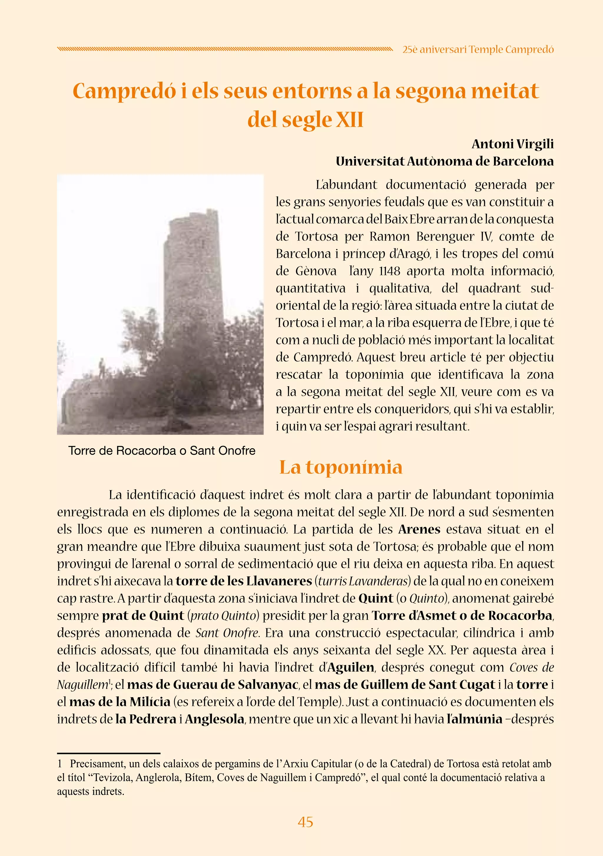 45
25è aniversari Temple Campredó
Campredó i els seus entorns a la segona meitat
del segle XII
Antoni Virgili
UniversitatAutònoma de Barcelona
	 L’abundant documentació generada per
les grans senyories feudals que es van constituir a
l’actualcomarcadelBaixEbrearrandelaconquesta
de Tortosa per Ramon Berenguer IV, comte de
Barcelona i príncep d’Aragó, i les tropes del comú
de Gènova l’any 1148 aporta molta informació,
quantitativa i qualitativa, del quadrant sud-
oriental de la regió: l’àrea situada entre la ciutat de
Tortosa i el mar,a la riba esquerra de l’Ebre,i que té
com a nucli de població més important la localitat
de Campredó. Aquest breu article té per objectiu
rescatar la toponímia que identificava la zona
a la segona meitat del segle XII, veure com es va
repartir entre els conqueridors, qui s’hi va establir,
i quin va ser l’espai agrari resultant.
	
La toponímia
	 La identificació d’aquest indret és molt clara a partir de l’abundant toponímia
enregistrada en els diplomes de la segona meitat del segle XII. De nord a sud s’esmenten
els llocs que es numeren a continuació. La partida de les Arenes estava situat en el
gran meandre que l’Ebre dibuixa suaument just sota de Tortosa; és probable que el nom
provingui de l’arenal o sorral de sedimentació que el riu deixa en aquesta riba. En aquest
indrets’hi aixecava la torre de les Llavaneres (turrisLavanderas) de la qual no en coneixem
cap rastre.A partir d’aquesta zona s’iniciava l’indret de Quint (o Quinto), anomenat gairebé
sempre prat de Quint (prato Quinto) presidit per la gran Torre d’Asmet o de Rocacorba,
després anomenada de Sant Onofre. Era una construcció espectacular, cilíndrica i amb
edificis adossats, que fou dinamitada els anys seixanta del segle XX. Per aquesta àrea i
de localització difícil també hi havia l’indret d’Aguilen, després conegut com Coves de
Naguillem1
;el mas de Guerau de Salvanyac,el mas de Guillem de Sant Cugat i la torre i
el mas de la Milícia (es refereix a l’orde del Temple).Just a continuació es documenten els
indrets de la Pedrera i Anglesola,mentre que un xic a llevant hi havia l’almúnia –després
1	 Precisament, un dels calaixos de pergamins de l’Arxiu Capitular (o de la Catedral) de Tortosa està retolat amb
el títol “Tevizola, Anglerola, Bítem, Coves de Naguillem i Campredó”, el qual conté la documentació relativa a
aquests indrets.
Torre de Rocacorba o Sant Onofre
 