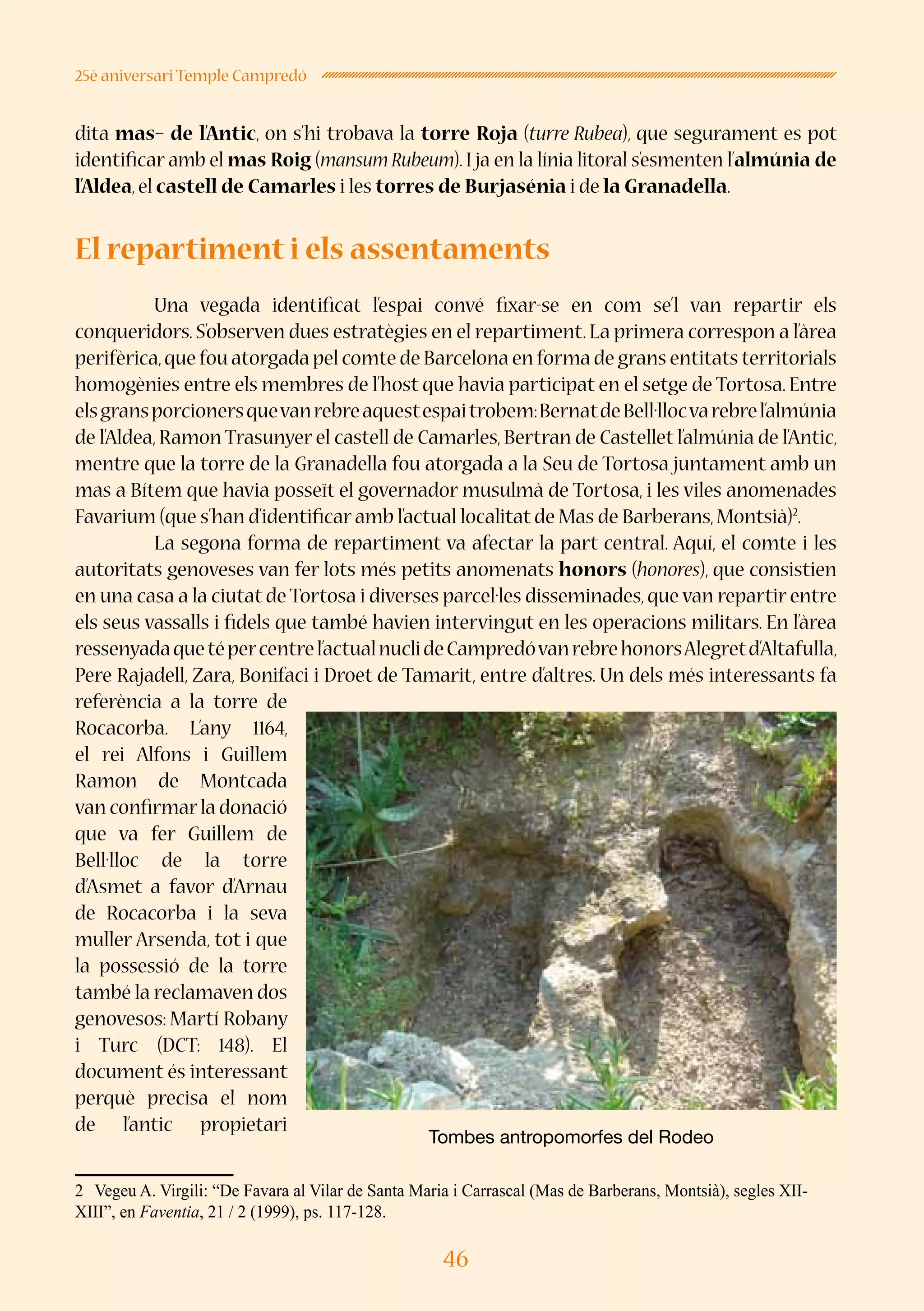 46
25è aniversari Temple Campredó
dita mas– de l’Antic, on s’hi trobava la torre Roja (turre Rubea), que segurament es pot
identificar amb el mas Roig (mansum Rubeum). I ja en la línia litoral s’esmenten l’almúnia de
l’Aldea,el castell de Camarles i les torres de Burjasénia i de la Granadella.
	
El repartiment i els assentaments
	 Una vegada identificat l’espai convé fixar-se en com se’l van repartir els
conqueridors. S’observen dues estratègies en el repartiment. La primera correspon a l’àrea
perifèrica,que fou atorgada pel comte de Barcelona en forma de grans entitats territorials
homogènies entre els membres de l’host que havia participat en el setge de Tortosa. Entre
elsgransporcionersquevanrebreaquestespaitrobem:BernatdeBell·llocvarebrel’almúnia
de l’Aldea, Ramon Trasunyer el castell de Camarles, Bertran de Castellet l’almúnia de l’Antic,
mentre que la torre de la Granadella fou atorgada a la Seu de Tortosa juntament amb un
mas a Bítem que havia posseït el governador musulmà de Tortosa, i les viles anomenades
Favarium (que s’han d’identificar amb l’actual localitat de Mas de Barberans,Montsià)2
.
	 La segona forma de repartiment va afectar la part central. Aquí, el comte i les
autoritats genoveses van fer lots més petits anomenats honors (honores), que consistien
en una casa a la ciutat de Tortosa i diverses parcel·les disseminades,que van repartir entre
els seus vassalls i fidels que també havien intervingut en les operacions militars. En l’àrea
ressenyadaquetépercentrel’actualnuclideCampredóvanrebrehonorsAlegretd’Altafulla,
Pere Rajadell, Zara, Bonifaci i Droet de Tamarit, entre d’altres. Un dels més interessants fa
referència a la torre de
Rocacorba. L’any 1164,
el rei Alfons i Guillem
Ramon de Montcada
van confirmarla donació
que va fer Guillem de
Bell·lloc de la torre
d’Asmet a favor d’Arnau
de Rocacorba i la seva
muller Arsenda, tot i que
la possessió de la torre
també la reclamaven dos
genovesos: Martí Robany
i Turc (DCT: 148). El
document és interessant
perquè precisa el nom
de l’antic propietari
2	 Vegeu A. Virgili: “De Favara al Vilar de Santa Maria i Carrascal (Mas de Barberans, Montsià), segles XII-
XIII”, en Faventia, 21 / 2 (1999), ps. 117-128.
Tombes antropomorfes del Rodeo
 