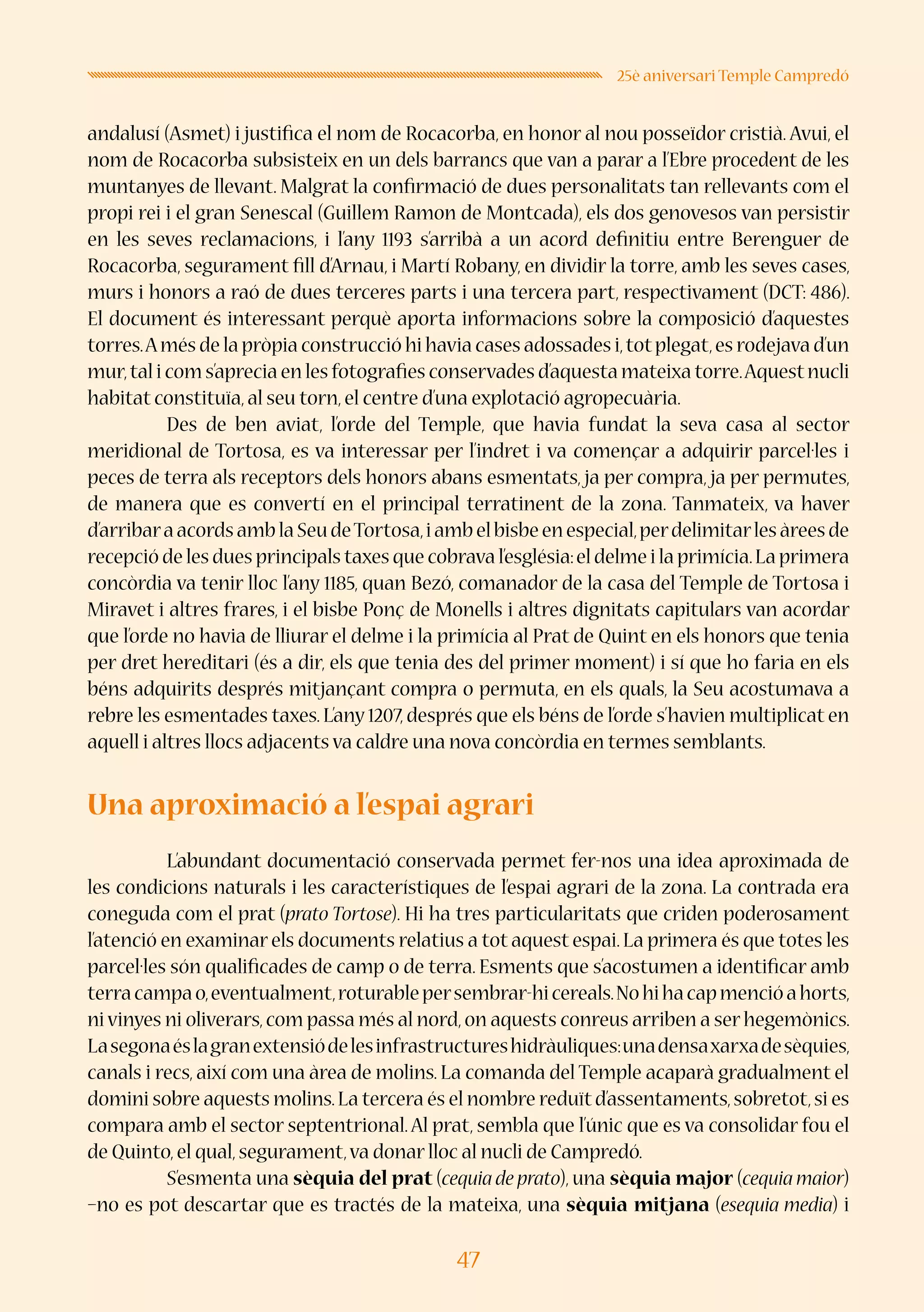 47
25è aniversari Temple Campredó
andalusí (Asmet) i justifica el nom de Rocacorba, en honor al nou posseïdor cristià. Avui, el
nom de Rocacorba subsisteix en un dels barrancs que van a parar a l’Ebre procedent de les
muntanyes de llevant. Malgrat la confirmació de dues personalitats tan rellevants com el
propi rei i el gran Senescal (Guillem Ramon de Montcada), els dos genovesos van persistir
en les seves reclamacions, i l’any 1193 s’arribà a un acord definitiu entre Berenguer de
Rocacorba, segurament fill d’Arnau, i Martí Robany, en dividir la torre, amb les seves cases,
murs i honors a raó de dues terceres parts i una tercera part, respectivament (DCT: 486).
El document és interessant perquè aporta informacions sobre la composició d’aquestes
torres.Amés de la pròpia construcció hi havia cases adossades i,totplegat,es rodejava d’un
mur,tal i com s’aprecia en les fotografies conservades d’aquesta mateixa torre.Aquestnucli
habitat constituïa,al seu torn,el centre d’una explotació agropecuària.
	 Des de ben aviat, l’orde del Temple, que havia fundat la seva casa al sector
meridional de Tortosa, es va interessar per l’indret i va començar a adquirir parcel·les i
peces de terra als receptors dels honors abans esmentats, ja per compra, ja per permutes,
de manera que es convertí en el principal terratinent de la zona. Tanmateix, va haver
d’arribaraacordsamblaSeudeTortosa,iambelbisbeenespecial,perdelimitarlesàreesde
recepció de les dues principals taxes que cobrava l’església:el delme i la primícia.La primera
concòrdia va tenir lloc l’any 1185, quan Bezó, comanador de la casa del Temple de Tortosa i
Miravet i altres frares, i el bisbe Ponç de Monells i altres dignitats capitulars van acordar
que l’orde no havia de lliurar el delme i la primícia al Prat de Quint en els honors que tenia
per dret hereditari (és a dir, els que tenia des del primer moment) i sí que ho faria en els
béns adquirits després mitjançant compra o permuta, en els quals, la Seu acostumava a
rebre les esmentades taxes. L’any 1207, després que els béns de l’orde s’havien multiplicat en
aquell i altres llocs adjacents va caldre una nova concòrdia en termes semblants.
Una aproximació a l’espai agrari
	 L’abundant documentació conservada permet fer-nos una idea aproximada de
les condicions naturals i les característiques de l’espai agrari de la zona. La contrada era
coneguda com el prat (prato Tortose). Hi ha tres particularitats que criden poderosament
l’atenció en examinar els documents relatius a tot aquest espai.La primera és que totes les
parcel·les són qualificades de camp o de terra. Esments que s’acostumen a identificar amb
terracampao,eventualment,roturablepersembrar-hicereals.Nohihacapmencióahorts,
ni vinyes ni oliverars,com passa més al nord,on aquests conreus arriben a ser hegemònics.
Lasegonaéslagranextensiódelesinfrastructureshidràuliques:unadensaxarxadesèquies,
canals i recs, així com una àrea de molins. La comanda del Temple acaparà gradualment el
domini sobre aquests molins.La tercera és el nombre reduïtd’assentaments,sobretot,si es
compara amb el sector septentrional.Al prat, sembla que l’únic que es va consolidar fou el
de Quinto,el qual,segurament,va donar lloc al nucli de Campredó.
	 S’esmenta una sèquia del prat (cequia de prato), una sèquia major (cequia maior)
–no es pot descartar que es tractés de la mateixa, una sèquia mitjana (esequia media) i
 