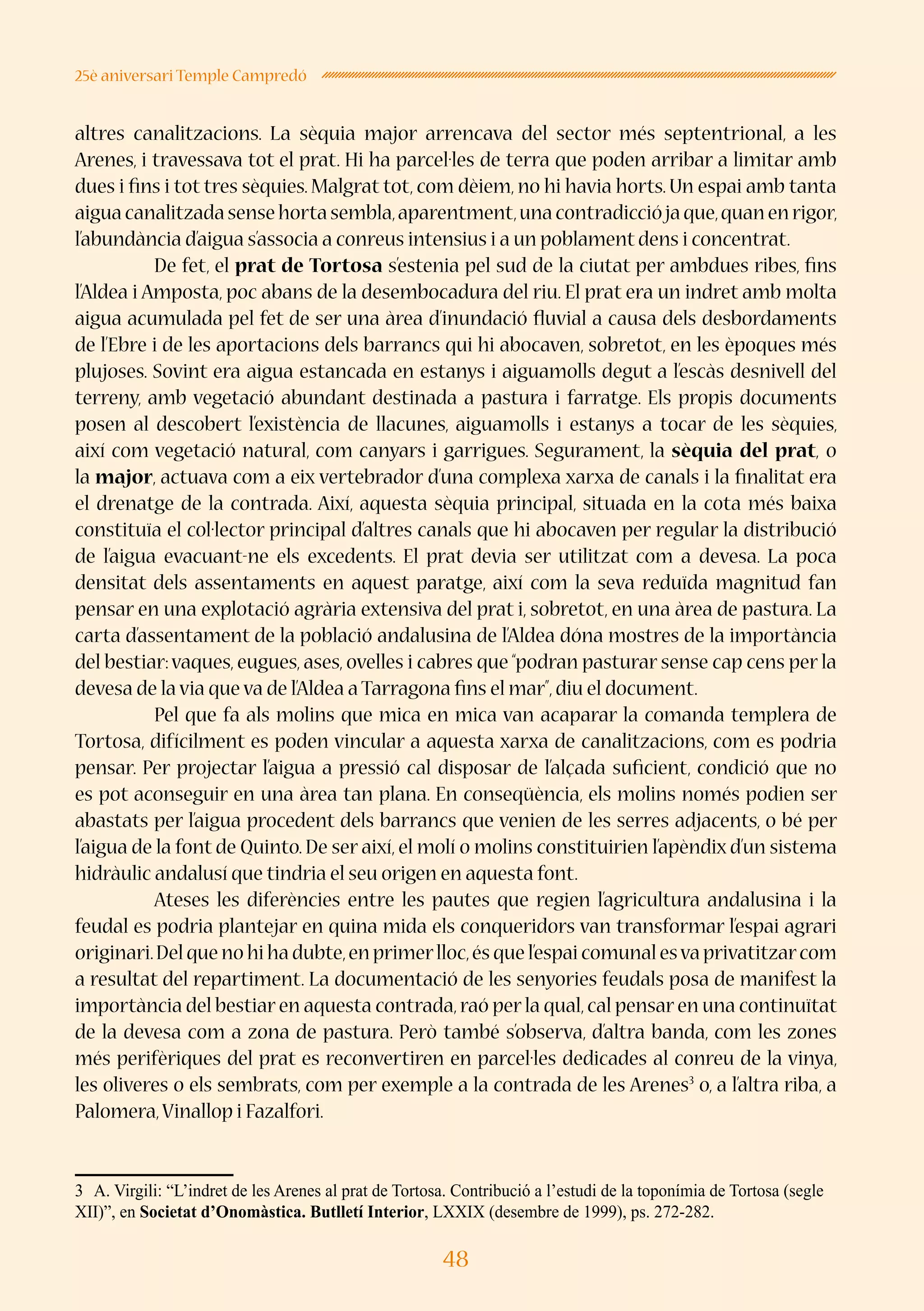 48
25è aniversari Temple Campredó
altres canalitzacions. La sèquia major arrencava del sector més septentrional, a les
Arenes, i travessava tot el prat. Hi ha parcel·les de terra que poden arribar a limitar amb
dues i fins i tot tres sèquies. Malgrat tot, com dèiem, no hi havia horts. Un espai amb tanta
aiguacanalitzadasensehortasembla,aparentment,unacontradicciójaque,quanenrigor,
l’abundància d’aigua s’associa a conreus intensius i a un poblament dens i concentrat.
	 De fet, el prat de Tortosa s’estenia pel sud de la ciutat per ambdues ribes, fins
l’Aldea i Amposta, poc abans de la desembocadura del riu. El prat era un indret amb molta
aigua acumulada pel fet de ser una àrea d’inundació fluvial a causa dels desbordaments
de l’Ebre i de les aportacions dels barrancs qui hi abocaven, sobretot, en les èpoques més
plujoses. Sovint era aigua estancada en estanys i aiguamolls degut a l’escàs desnivell del
terreny, amb vegetació abundant destinada a pastura i farratge. Els propis documents
posen al descobert l’existència de llacunes, aiguamolls i estanys a tocar de les sèquies,
així com vegetació natural, com canyars i garrigues. Segurament, la sèquia del prat, o
la major, actuava com a eix vertebrador d’una complexa xarxa de canals i la finalitat era
el drenatge de la contrada. Així, aquesta sèquia principal, situada en la cota més baixa
constituïa el col·lector principal d’altres canals que hi abocaven per regular la distribució
de l’aigua evacuant-ne els excedents. El prat devia ser utilitzat com a devesa. La poca
densitat dels assentaments en aquest paratge, així com la seva reduïda magnitud fan
pensar en una explotació agrària extensiva del prat i, sobretot, en una àrea de pastura. La
carta d’assentament de la població andalusina de l’Aldea dóna mostres de la importància
del bestiar:vaques, eugues, ases, ovelles i cabres que “podran pasturar sense cap cens per la
devesa de la via que va de l’Aldea a Tarragona fins el mar”,diu el document.
	 Pel que fa als molins que mica en mica van acaparar la comanda templera de
Tortosa, difícilment es poden vincular a aquesta xarxa de canalitzacions, com es podria
pensar. Per projectar l’aigua a pressió cal disposar de l’alçada suficient, condició que no
es pot aconseguir en una àrea tan plana. En conseqüència, els molins només podien ser
abastats per l’aigua procedent dels barrancs que venien de les serres adjacents, o bé per
l’aigua de la font de Quinto. De ser així, el molí o molins constituirien l’apèndix d’un sistema
hidràulic andalusí que tindria el seu origen en aquesta font.
	 Ateses les diferències entre les pautes que regien l’agricultura andalusina i la
feudal es podria plantejar en quina mida els conqueridors van transformar l’espai agrari
originari.Del que no hi ha dubte,en primerlloc,és que l’espai comunal esva privatitzarcom
a resultat del repartiment. La documentació de les senyories feudals posa de manifest la
importància del bestiar en aquesta contrada,raó per la qual,cal pensar en una continuïtat
de la devesa com a zona de pastura. Però també s’observa, d’altra banda, com les zones
més perifèriques del prat es reconvertiren en parcel·les dedicades al conreu de la vinya,
les oliveres o els sembrats, com per exemple a la contrada de les Arenes3
o, a l’altra riba, a
Palomera,Vinallop i Fazalfori.
3	 A. Virgili: “L’indret de les Arenes al prat de Tortosa. Contribució a l’estudi de la toponímia de Tortosa (segle
XII)”, en Societat d’Onomàstica. Butlletí Interior, LXXIX (desembre de 1999), ps. 272-282.
 