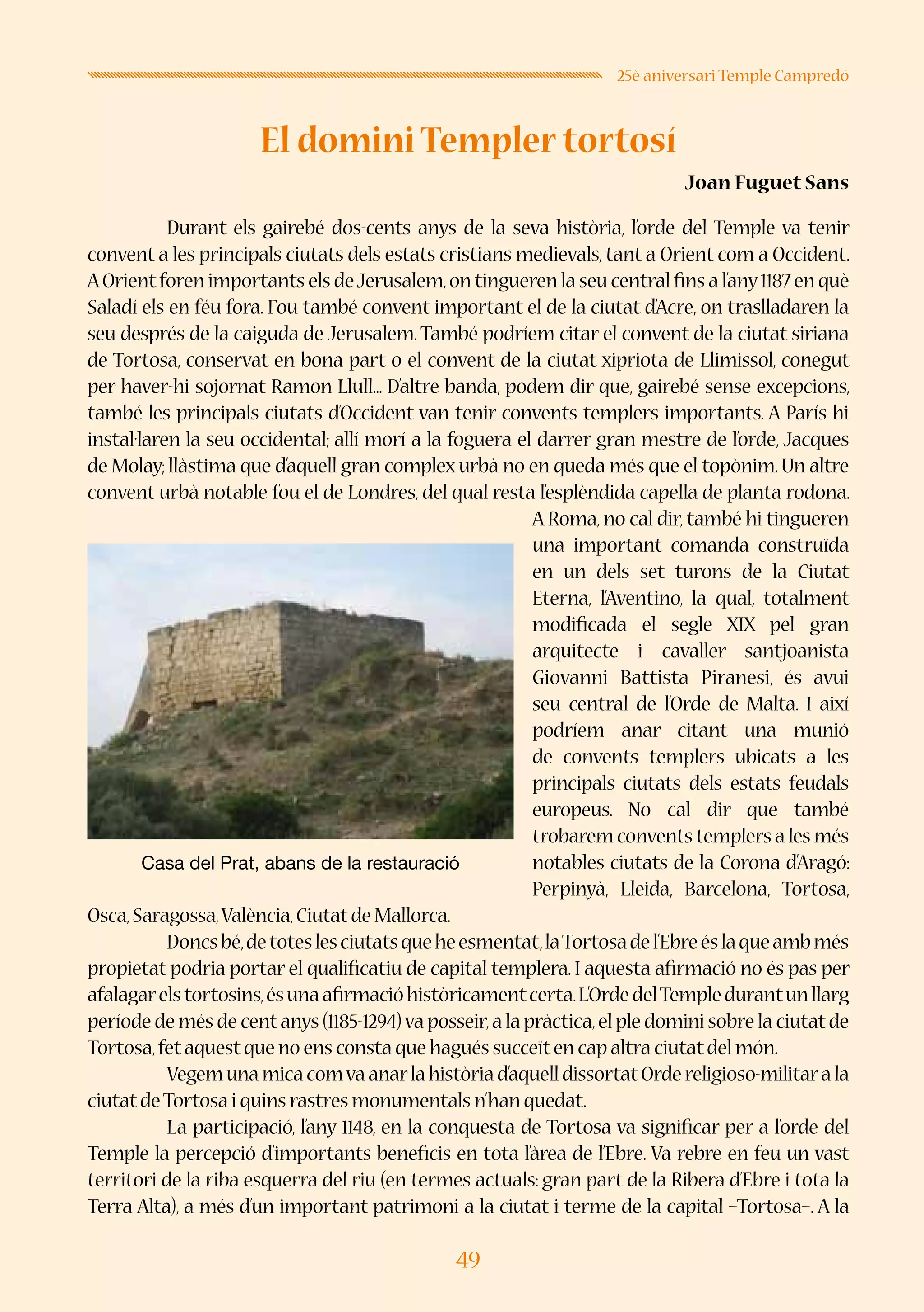 49
25è aniversari Temple Campredó
El domini Templer tortosí
Joan Fuguet Sans
	 Durant els gairebé dos-cents anys de la seva història, l’orde del Temple va tenir
convent a les principals ciutats dels estats cristians medievals, tant a Orient com a Occident.
AOrientforen importants els deJerusalem,on tingueren la seu central fins a l’any1187 en què
Saladí els en féu fora. Fou també convent important el de la ciutat d’Acre, on traslladaren la
seu després de la caiguda de Jerusalem. També podríem citar el convent de la ciutat siriana
de Tortosa, conservat en bona part o el convent de la ciutat xipriota de Llimissol, conegut
per haver-hi sojornat Ramon Llull... D’altre banda, podem dir que, gairebé sense excepcions,
també les principals ciutats d’Occident van tenir convents templers importants. A París hi
instal·laren la seu occidental; allí morí a la foguera el darrer gran mestre de l’orde, Jacques
de Molay; llàstima que d’aquell gran complex urbà no en queda més que el topònim. Un altre
convent urbà notable fou el de Londres, del qual resta l’esplèndida capella de planta rodona.
A Roma, no cal dir, també hi tingueren
una important comanda construïda
en un dels set turons de la Ciutat
Eterna, l’Aventino, la qual, totalment
modificada el segle XIX pel gran
arquitecte i cavaller santjoanista
Giovanni Battista Piranesi, és avui
seu central de l’Orde de Malta. I així
podríem anar citant una munió
de convents templers ubicats a les
principals ciutats dels estats feudals
europeus. No cal dir que també
trobarem convents templers a les més
notables ciutats de la Corona d’Aragó:
Perpinyà, Lleida, Barcelona, Tortosa,
Osca,Saragossa,València,Ciutatde Mallorca.
	 Doncsbé,detoteslesciutatsqueheesmentat,laTortosadel’Ebreéslaqueambmés
propietat podria portar el qualificatiu de capital templera. I aquesta afirmació no és pas per
afalagarelstortosins,ésunaafirmacióhistòricamentcerta.L’OrdedelTempledurantunllarg
període de més de centanys (1185-1294)va posseir,a la pràctica,el ple domini sobre la ciutatde
Tortosa,fetaquestque no ens consta que hagués succeïten cap altra ciutatdel món.
	 Vegemunamicacomvaanarlahistòriad’aquelldissortatOrdereligioso-militarala
ciutatdeTortosa i quins rastres monumentals n’han quedat.
	 La participació, l’any 1148, en la conquesta de Tortosa va significar per a l’orde del
Temple la percepció d’importants beneficis en tota l’àrea de l’Ebre. Va rebre en feu un vast
territori de la riba esquerra del riu (en termes actuals: gran part de la Ribera d’Ebre i tota la
Terra Alta), a més d’un important patrimoni a la ciutat i terme de la capital –Tortosa–. A la
Casa del Prat, abans de la restauració
 