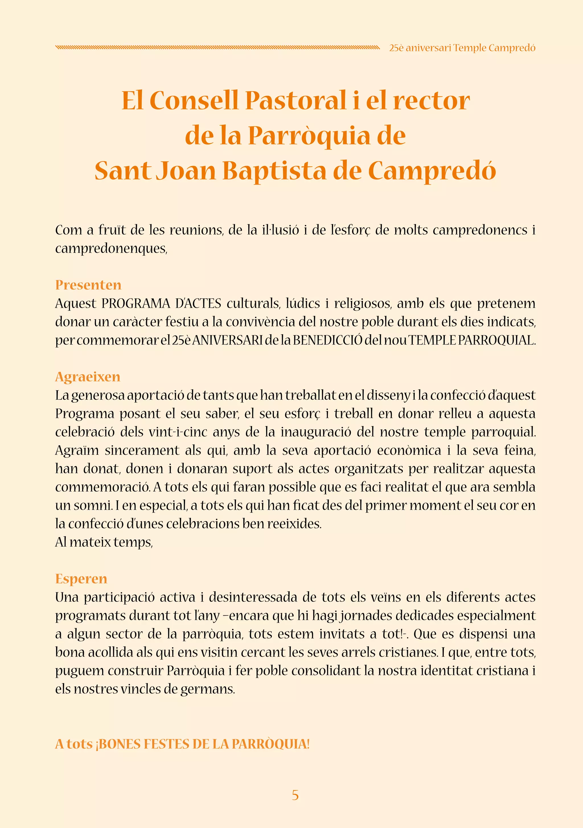 5
25è aniversari Temple Campredó
El Consell Pastoral i el rector
de la Parròquia de
SantJoan Baptista de Campredó
Com a fruït de les reunions, de la il·lusió i de l’esforç de molts campredonencs i
campredonenques,
Presenten
Aquest PROGRAMA D’ACTES culturals, lúdics i religiosos, amb els que pretenem
donar un caràcter festiu a la convivència del nostre poble durant els dies indicats,
percommemorarel25èANIVERSARIdelaBENEDICCIÓdelnouTEMPLEPARROQUIAL.
Agraeixen
Lagenerosaaportaciódetantsquehantreballateneldissenyilaconfecciód’aquest
Programa posant el seu saber, el seu esforç i treball en donar relleu a aquesta
celebració dels vint-i-cinc anys de la inauguració del nostre temple parroquial.
Agraïm sincerament als qui, amb la seva aportació econòmica i la seva feina,
han donat, donen i donaran suport als actes organitzats per realitzar aquesta
commemoració. A tots els qui faran possible que es faci realitat el que ara sembla
un somni. I en especial, a tots els qui han ficat des del primer moment el seu cor en
la confecció d’unes celebracions ben reeixides.
Al mateix temps,
Esperen
Una participació activa i desinteressada de tots els veïns en els diferents actes
programats durant tot l’any –encara que hi hagi jornades dedicades especialment
a algun sector de la parròquia, tots estem invitats a tot!-. Que es dispensi una
bona acollida als qui ens visitin cercant les seves arrels cristianes. I que, entre tots,
puguem construir Parròquia i fer poble consolidant la nostra identitat cristiana i
els nostres vincles de germans.
A tots ¡BONES FESTES DE LA PARRÒQUIA!
 