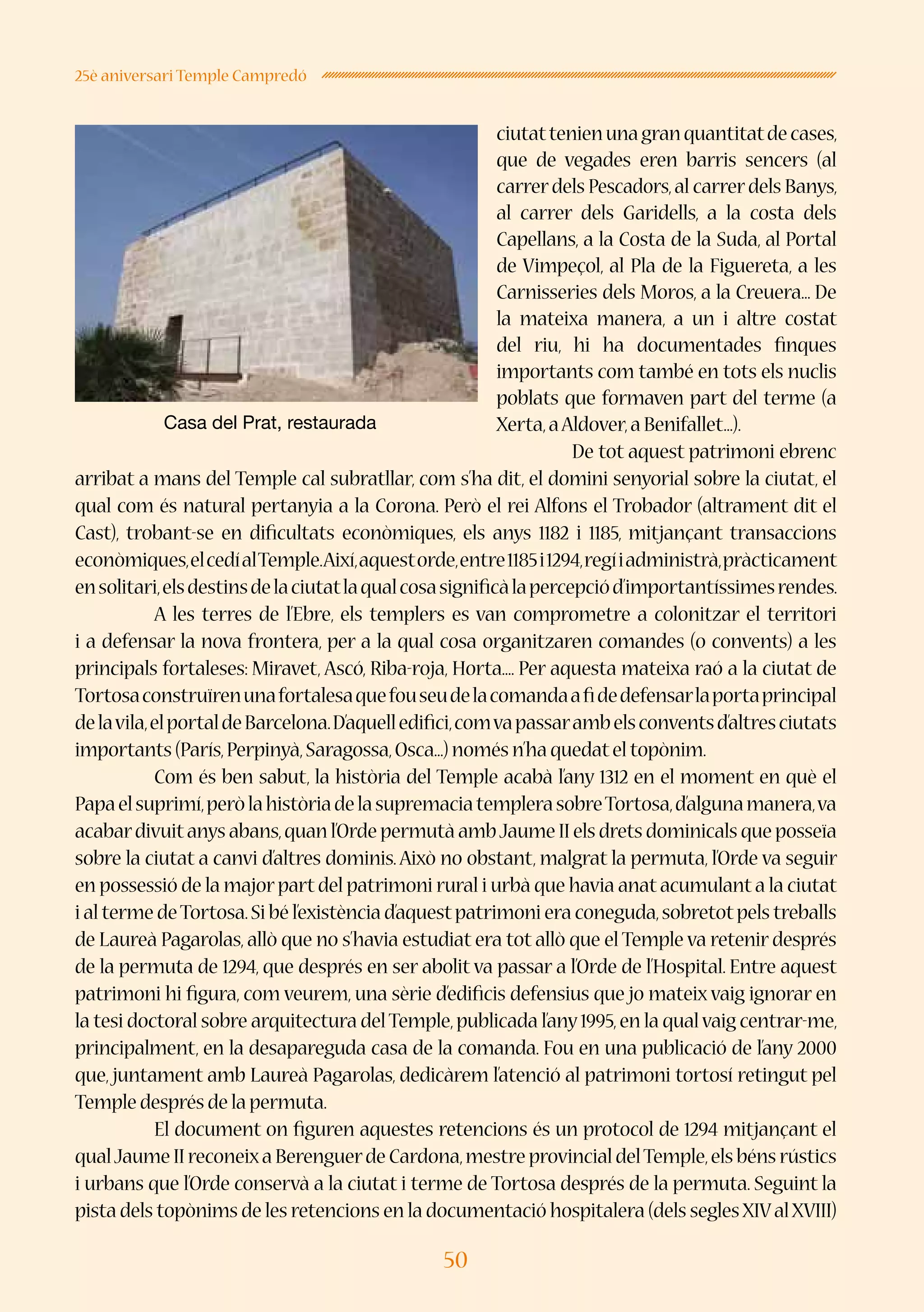 50
25è aniversari Temple Campredó
ciutattenienunagranquantitatdecases,
que de vegades eren barris sencers (al
carrerdels Pescadors,al carrerdels Banys,
al carrer dels Garidells, a la costa dels
Capellans, a la Costa de la Suda, al Portal
de Vimpeçol, al Pla de la Figuereta, a les
Carnisseries dels Moros, a la Creuera... De
la mateixa manera, a un i altre costat
del riu, hi ha documentades finques
importants com també en tots els nuclis
poblats que formaven part del terme (a
Xerta,aAldover,a Benifallet...).
De tot aquest patrimoni ebrenc
arribat a mans del Temple cal subratllar, com s’ha dit, el domini senyorial sobre la ciutat, el
qual com és natural pertanyia a la Corona. Però el rei Alfons el Trobador (altrament dit el
Cast), trobant-se en dificultats econòmiques, els anys 1182 i 1185, mitjançant transaccions
econòmiques,elcedíalTemple.Així,aquestorde,entre1185i1294,regíiadministrà,pràcticament
ensolitari,elsdestinsdelaciutatlaqualcosasignificàlapercepciód’importantíssimesrendes.
	 A les terres de l’Ebre, els templers es van comprometre a colonitzar el territori
i a defensar la nova frontera, per a la qual cosa organitzaren comandes (o convents) a les
principals fortaleses: Miravet, Ascó, Riba-roja, Horta.... Per aquesta mateixa raó a la ciutat de
Tortosaconstruïrenunafortalesaquefouseudelacomandaafidedefensarlaportaprincipal
delavila,elportaldeBarcelona.D’aquelledifici,comvapassarambelsconventsd’altresciutats
importants (París,Perpinyà,Saragossa,Osca...) només n’ha quedatel topònim.
	 Com és ben sabut, la història del Temple acabà l’any 1312 en el moment en què el
Papaelsuprimí,peròlahistòriadelasupremaciatemplerasobreTortosa,d’algunamanera,va
acabardivuitanys abans,quan l’Orde permutà ambJaume II els drets dominicals que posseïa
sobre la ciutat a canvi d’altres dominis.Això no obstant, malgrat la permuta, l’Orde va seguir
en possessió de la majorpartdel patrimoni rural i urbà que havia anatacumulanta la ciutat
i al terme deTortosa.Si bé l’existència d’aquestpatrimoni era coneguda,sobretotpels treballs
de Laureà Pagarolas,allò que no s’havia estudiat era tot allò que el Temple va retenir després
de la permuta de 1294, que després en ser abolit va passar a l’Orde de l’Hospital. Entre aquest
patrimoni hi figura, com veurem, una sèrie d’edificis defensius que jo mateix vaig ignorar en
la tesi doctoral sobre arquitectura delTemple,publicada l’any1995,en la qualvaig centrar-me,
principalment, en la desapareguda casa de la comanda. Fou en una publicació de l’any 2000
que, juntament amb Laureà Pagarolas, dedicàrem l’atenció al patrimoni tortosí retingut pel
Temple després de la permuta.
	 El document on figuren aquestes retencions és un protocol de 1294 mitjançant el
qualJaume II reconeixa Berenguerde Cardona,mestre provincial delTemple,els béns rústics
i urbans que l’Orde conservà a la ciutat i terme de Tortosa després de la permuta. Seguint la
pista dels topònims de les retencions en la documentació hospitalera (dels seglesXIValXVIII)
Casa del Prat, restaurada
 