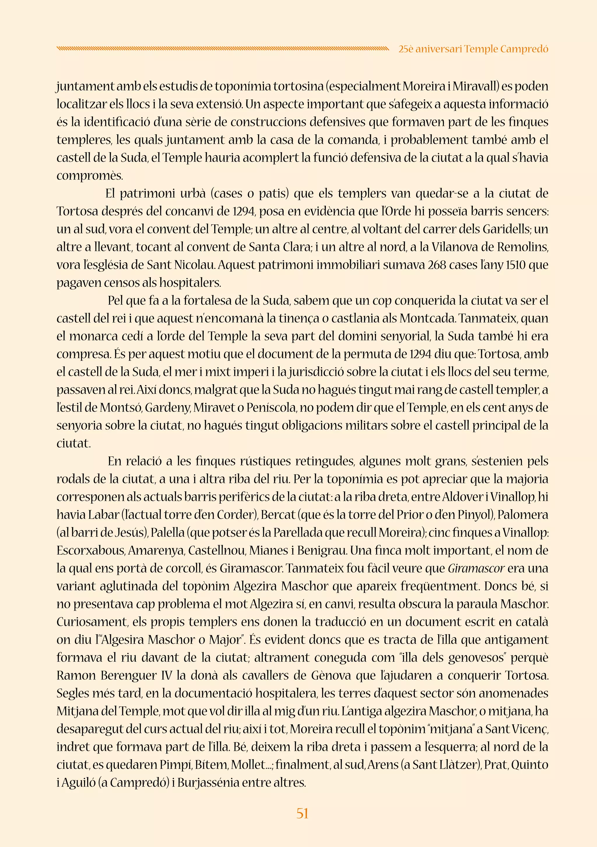 51
25è aniversari Temple Campredó
juntamentambelsestudisdetoponímiatortosina(especialmentMoreiraiMiravall)espoden
localitzarels llocs i la seva extensió.Un aspecte important que s’afegeix a aquesta informació
és la identificació d’una sèrie de construccions defensives que formaven part de les finques
templeres, les quals juntament amb la casa de la comanda, i probablement també amb el
castell de la Suda,elTemple hauria acomplert la funció defensiva de la ciutat a la qual s’havia
compromès.
El patrimoni urbà (cases o patis) que els templers van quedar-se a la ciutat de
Tortosa després del concanvi de 1294, posa en evidència que l’Orde hi posseïa barris sencers:
un al sud,vora el convent delTemple;un altre al centre,al voltant del carrer dels Garidells;un
altre a llevant, tocant al convent de Santa Clara; i un altre al nord, a la Vilanova de Remolins,
vora l’església de Sant Nicolau.Aquest patrimoni immobiliari sumava 268 cases l’any 1510 que
pagaven censos als hospitalers.
	 Pel que fa a la fortalesa de la Suda, sabem que un cop conquerida la ciutat va ser el
castell del rei i que aquest n’encomanà la tinença o castlania als Montcada.Tanmateix,quan
el monarca cedí a l’orde del Temple la seva part del domini senyorial, la Suda també hi era
compresa.És per aquest motiu que el document de la permuta de 1294 diu que:Tortosa,amb
el castell de la Suda,el meri mixt imperi i la jurisdicció sobre la ciutat i els llocs del seu terme,
passavenalrei.Aixídoncs,malgratquelaSudanohaguéstingutmairangdecastelltempler,a
l’estil de Montsó,Gardeny,Miraveto Peníscola,no podem dirque elTemple,en els centanys de
senyoria sobre la ciutat, no hagués tingut obligacions militars sobre el castell principal de la
ciutat.
	 En relació a les finques rústiques retingudes, algunes molt grans, s’estenien pels
rodals de la ciutat, a una i altra riba del riu. Per la toponímia es pot apreciar que la majoria
corresponenalsactualsbarrisperifèricsdelaciutat:alaribadreta,entreAldoveriVinallop,hi
haviaLabar(l’actualtorred’enCorder),Bercat(queéslatorredelPriorod’enPinyol),Palomera
(albarrideJesús),Palella(quepotseréslaParelladaquerecullMoreira);cincfinquesaVinallop:
Escorxabous,Amarenya, Castellnou, Mianes i Benigrau. Una finca molt important, el nom de
la qual ens portà de corcoll, és Giramascor.Tanmateix fou fàcil veure que Giramascor era una
variant aglutinada del topònim Algezira Maschor que apareix freqüentment. Doncs bé, si
no presentava cap problema el motAlgezira sí, en canvi, resulta obscura la paraula Maschor.
Curiosament, els propis templers ens donen la traducció en un document escrit en català
on diu l’“Algesira Maschor o Major”. És evident doncs que es tracta de l’illa que antigament
formava el riu davant de la ciutat; altrament coneguda com “illa dels genovesos” perquè
Ramon Berenguer IV la donà als cavallers de Gènova que l’ajudaren a conquerir Tortosa.
Segles més tard, en la documentació hospitalera, les terres d’aquest sector són anomenades
MitjanadelTemple,motquevoldirillaalmigd’unriu.L’antigaalgeziraMaschor,omitjana,ha
desaparegutdelcursactualdelriu;aixíitot,Moreirareculleltopònim“mitjana”aSantVicenç,
indret que formava part de l’illa. Bé, deixem la riba dreta i passem a l’esquerra; al nord de la
ciutat,esquedarenPimpí,Bítem,Mollet...;finalment,alsud,Arens(aSantLlàtzer),Prat,Quinto
iAguiló (a Campredó) i Burjassénia entre altres.
 