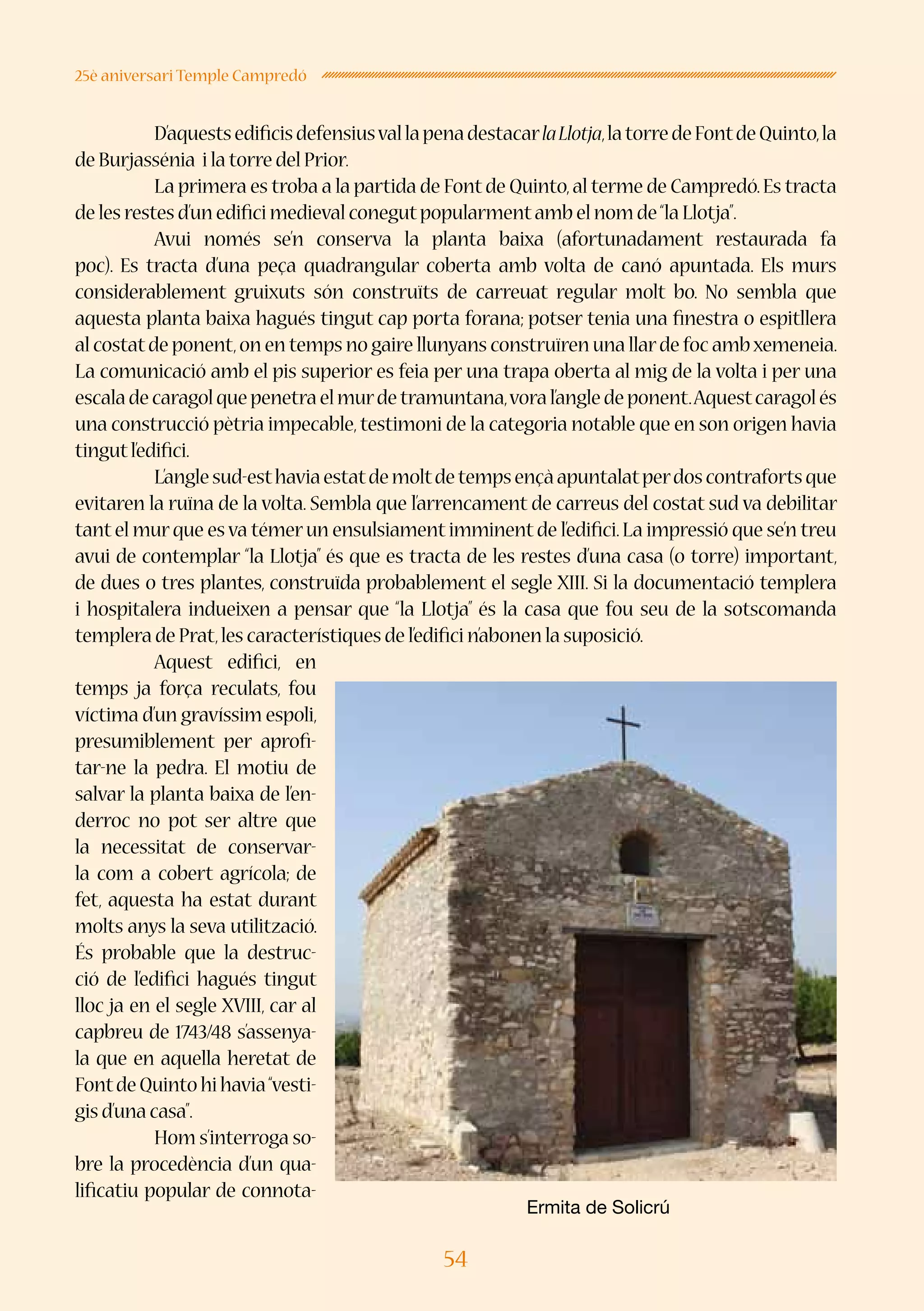 54
25è aniversari Temple Campredó
	 D’aquestsedificisdefensiusvallapenadestacarlaLlotja,latorredeFontdeQuinto,la
de Burjassénia i la torre del Prior.
	 La primera es troba a la partida de Fontde Quinto,al terme de Campredó.Es tracta
de les restes d’un edifici medieval conegutpopularmentamb el nom de“la Llotja”.
	 Avui només se’n conserva la planta baixa (afortunadament restaurada fa
poc). Es tracta d’una peça quadrangular coberta amb volta de canó apuntada. Els murs
considerablement gruixuts són construïts de carreuat regular molt bo. No sembla que
aquesta planta baixa hagués tingut cap porta forana; potser tenia una finestra o espitllera
al costatde ponent,on en temps no gaire llunyans construïren una llarde foc ambxemeneia.
La comunicació amb el pis superior es feia per una trapa oberta al mig de la volta i per una
escaladecaragolquepenetraelmurdetramuntana,voral’angledeponent.Aquestcaragolés
una construcció pètria impecable,testimoni de la categoria notable que en son origen havia
tingutl’edifici.
	 L’anglesud-esthaviaestatdemoltdetempsençàapuntalatperdoscontrafortsque
evitaren la ruïna de la volta. Sembla que l’arrencament de carreus del costat sud va debilitar
tantel murque esva témerun ensulsiamentimminentde l’edifici.La impressió que se’n treu
avui de contemplar “la Llotja” és que es tracta de les restes d’una casa (o torre) important,
de dues o tres plantes, construïda probablement el segle XIII. Si la documentació templera
i hospitalera indueixen a pensar que “la Llotja” és la casa que fou seu de la sotscomanda
templera de Prat,les característiques de l’edifici n’abonen la suposició.
	 Aquest edifici, en
temps ja força reculats, fou
víctima d’un gravíssim espoli,
presumiblement per aprofi-
tar-ne la pedra. El motiu de
salvar la planta baixa de l’en-
derroc no pot ser altre que
la necessitat de conservar-
la com a cobert agrícola; de
fet, aquesta ha estat durant
molts anys la seva utilització.
És probable que la destruc-
ció de l’edifici hagués tingut
lloc ja en el segle XVIII, car al
capbreu de 1743/48 s’assenya-
la que en aquella heretat de
FontdeQuintohihavia“vesti-
gis d’una casa”.
	 Hom s’interroga so-
bre la procedència d’un qua-
lificatiu popular de connota-
Ermita de Solicrú
 