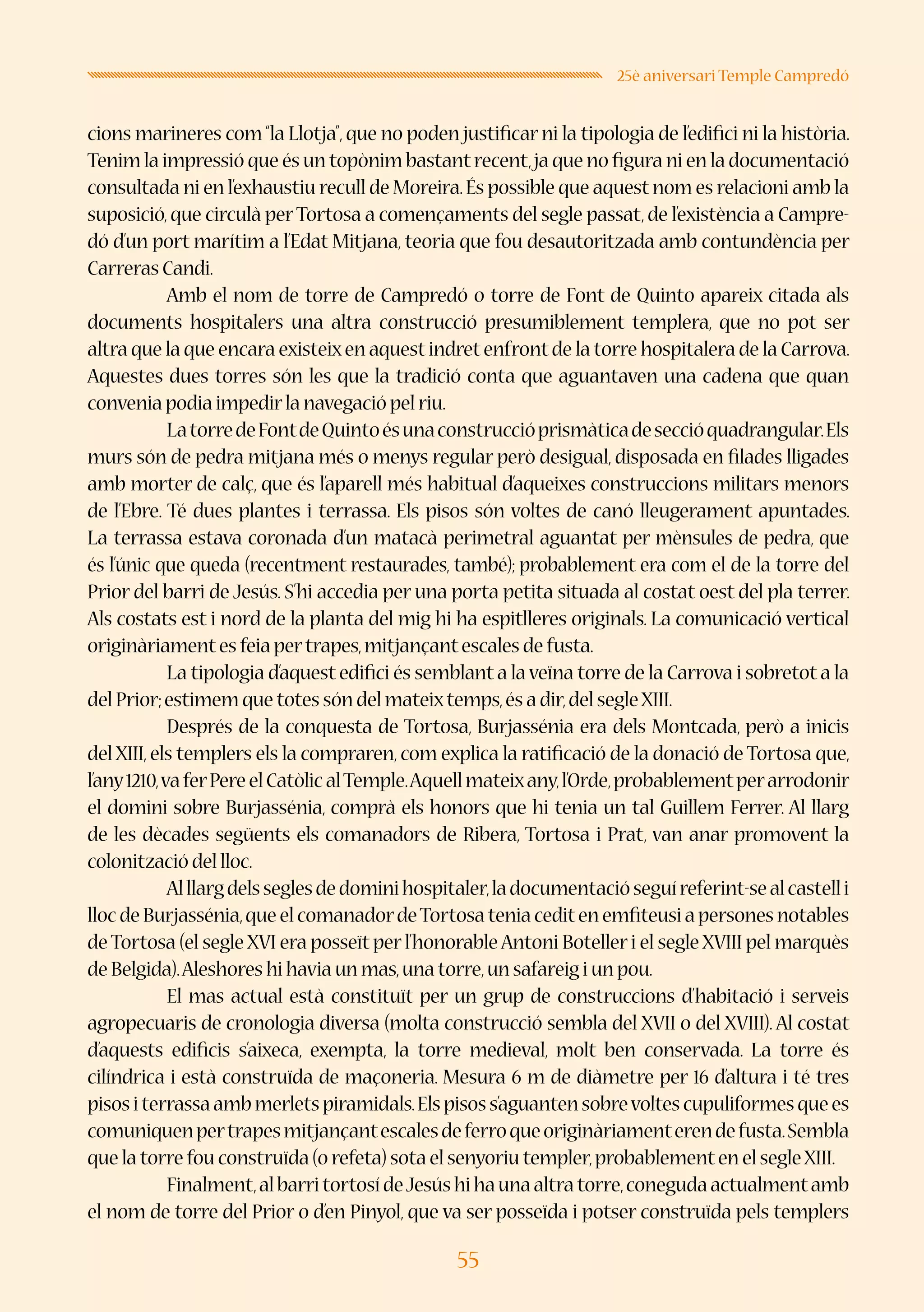 55
25è aniversari Temple Campredó
cions marineres com“la Llotja”,que no poden justificar ni la tipologia de l’edifici ni la història.
Tenim la impressió que és un topònim bastantrecent,ja que no figura ni en la documentació
consultada ni en l’exhaustiu recull de Moreira.És possible que aquestnom es relacioni amb la
suposició,que circulà perTortosa a començaments del segle passat,de l’existència a Campre-
dó d’un port marítim a l’Edat Mitjana, teoria que fou desautoritzada amb contundència per
Carreras Candi.
	 Amb el nom de torre de Campredó o torre de Font de Quinto apareix citada als
documents hospitalers una altra construcció presumiblement templera, que no pot ser
altra que la que encara existeixen aquestindretenfrontde la torre hospitalera de la Carrova.
Aquestes dues torres són les que la tradició conta que aguantaven una cadena que quan
convenia podia impedirla navegació pel riu.
	 LatorredeFontdeQuintoésunaconstruccióprismàticadeseccióquadrangular.Els
murs són de pedra mitjana més o menys regular però desigual, disposada en filades lligades
amb morter de calç, que és l’aparell més habitual d’aqueixes construccions militars menors
de l’Ebre. Té dues plantes i terrassa. Els pisos són voltes de canó lleugerament apuntades.
La terrassa estava coronada d’un matacà perimetral aguantat per mènsules de pedra, que
és l’únic que queda (recentment restaurades, també); probablement era com el de la torre del
Prior del barri de Jesús. S’hi accedia per una porta petita situada al costat oest del pla terrer.
Als costats est i nord de la planta del mig hi ha espitlleres originals. La comunicació vertical
originàriamentes feia pertrapes,mitjançantescales de fusta.
	 La tipologia d’aquest edifici és semblant a laveïna torre de la Carrova i sobretot a la
del Prior;estimem que totes són del mateixtemps,és a dir,del segleXIII.
	 Després de la conquesta de Tortosa, Burjassénia era dels Montcada, però a inicis
del XIII,els templers els la compraren,com explica la ratificació de la donació de Tortosa que,
l’any1210,vaferPereelCatòlicalTemple.Aquellmateixany,l’Orde,probablementperarrodonir
el domini sobre Burjassénia, comprà els honors que hi tenia un tal Guillem Ferrer. Al llarg
de les dècades següents els comanadors de Ribera, Tortosa i Prat, van anar promovent la
colonització del lloc.
	 Alllargdelsseglesdedominihospitaler,ladocumentacióseguíreferint-sealcastelli
llocdeBurjassénia,queelcomanadordeTortosateniaceditenemfiteusiapersonesnotables
deTortosa (el segle XVI era posseït perl’honorableAntoni Botelleri el segle XVIII pel marquès
de Belgida).Aleshores hi havia un mas,una torre,un safareig i un pou.
	 El mas actual està constituït per un grup de construccions d’habitació i serveis
agropecuaris de cronologia diversa (molta construcció sembla del XVII o del XVIII). Al costat
d’aquests edificis s’aixeca, exempta, la torre medieval, molt ben conservada. La torre és
cilíndrica i està construïda de maçoneria. Mesura 6 m de diàmetre per 16 d’altura i té tres
pisositerrassaambmerletspiramidals.Elspisoss’aguantensobrevoltescupuliformesquees
comuniquenpertrapesmitjançantescalesdeferroqueoriginàriamenterendefusta.Sembla
que la torre fou construïda (o refeta) sota el senyoriu templer,probablementen el segleXIII.
	 Finalment,albarritortosídeJesúshihaunaaltratorre,conegudaactualmentamb
el nom de torre del Prior o d’en Pinyol, que va ser posseïda i potser construïda pels templers
 