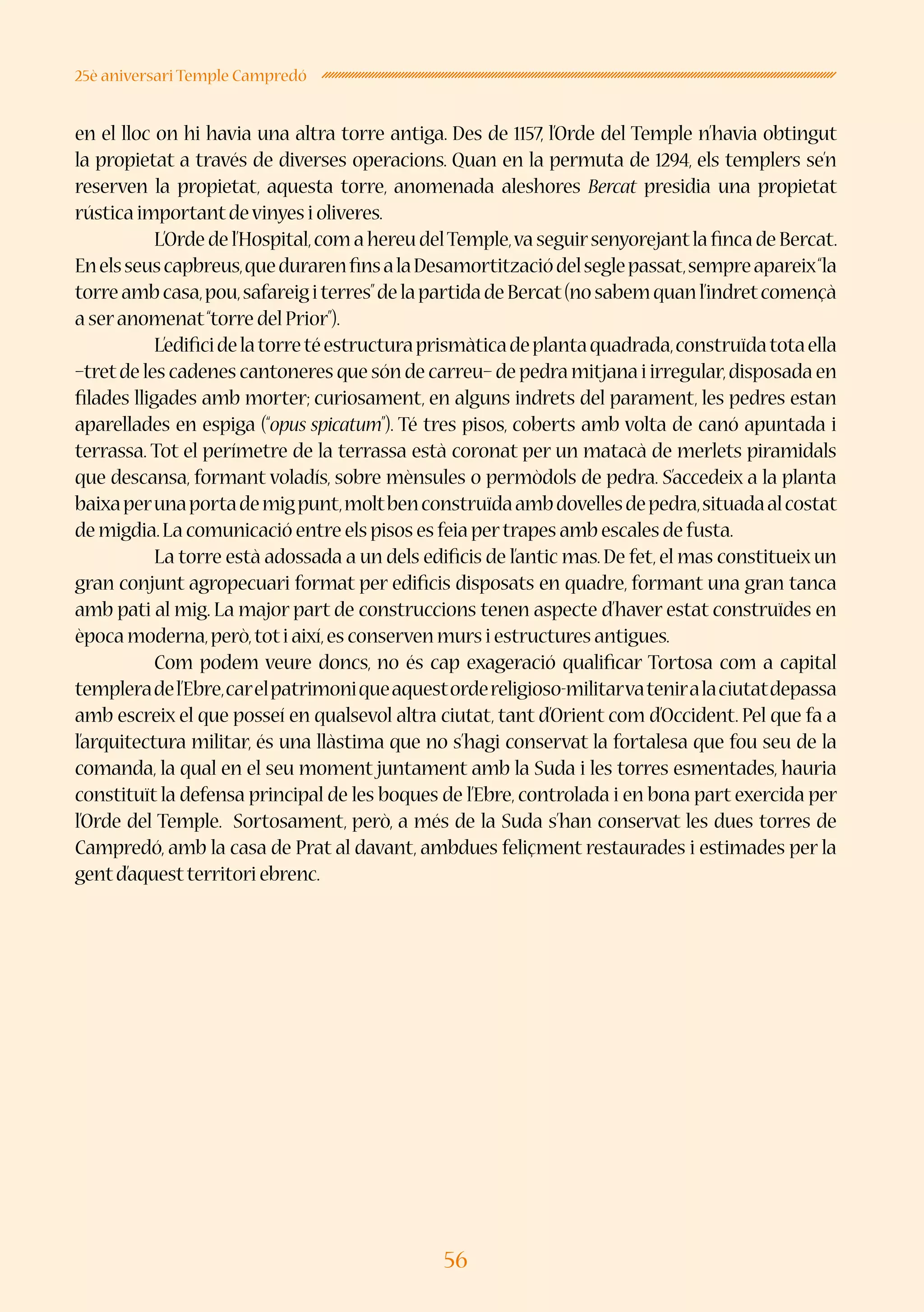 56
25è aniversari Temple Campredó
en el lloc on hi havia una altra torre antiga. Des de 1157, l’Orde del Temple n’havia obtingut
la propietat a través de diverses operacions. Quan en la permuta de 1294, els templers se’n
reserven la propietat, aquesta torre, anomenada aleshores Bercat presidia una propietat
rústica importantdevinyes i oliveres.
	 L’Ordedel’Hospital,comahereudelTemple,vaseguirsenyorejantlafincadeBercat.
Enelsseuscapbreus,quedurarenfinsalaDesamortitzaciódelseglepassat,sempreapareix“la
torreambcasa,pou,safareigiterres”delapartidadeBercat(nosabemquanl’indretcomençà
a seranomenat“torre del Prior”).
	 L’edificidelatorretéestructuraprismàticadeplantaquadrada,construïdatotaella
–tretde les cadenes cantoneres que són de carreu– de pedra mitjana i irregular,disposada en
filades lligades amb morter; curiosament, en alguns indrets del parament, les pedres estan
aparellades en espiga (“opus spicatum”). Té tres pisos, coberts amb volta de canó apuntada i
terrassa. Tot el perímetre de la terrassa està coronat per un matacà de merlets piramidals
que descansa, formant voladís, sobre mènsules o permòdols de pedra. S’accedeix a la planta
baixaperunaportademigpunt,moltbenconstruïdaambdovellesdepedra,situadaalcostat
de migdia.La comunicació entre els pisos es feia pertrapes amb escales de fusta.
	 La torre està adossada a un dels edificis de l’antic mas.De fet,el mas constitueix un
gran conjunt agropecuari format per edificis disposats en quadre, formant una gran tanca
amb pati al mig. La major part de construccions tenen aspecte d’haver estat construïdes en
època moderna,però,toti així,es conserven murs i estructures antigues.
	 Com podem veure doncs, no és cap exageració qualificar Tortosa com a capital
templeradel’Ebre,carelpatrimoniqueaquestordereligioso-militarvateniralaciutatdepassa
amb escreix el que posseí en qualsevol altra ciutat, tant d’Orient com d’Occident. Pel que fa a
l’arquitectura militar, és una llàstima que no s’hagi conservat la fortalesa que fou seu de la
comanda, la qual en el seu moment juntament amb la Suda i les torres esmentades, hauria
constituït la defensa principal de les boques de l’Ebre, controlada i en bona part exercida per
l’Orde del Temple. Sortosament, però, a més de la Suda s’han conservat les dues torres de
Campredó, amb la casa de Prat al davant, ambdues feliçment restaurades i estimades per la
gentd’aquestterritori ebrenc.
 