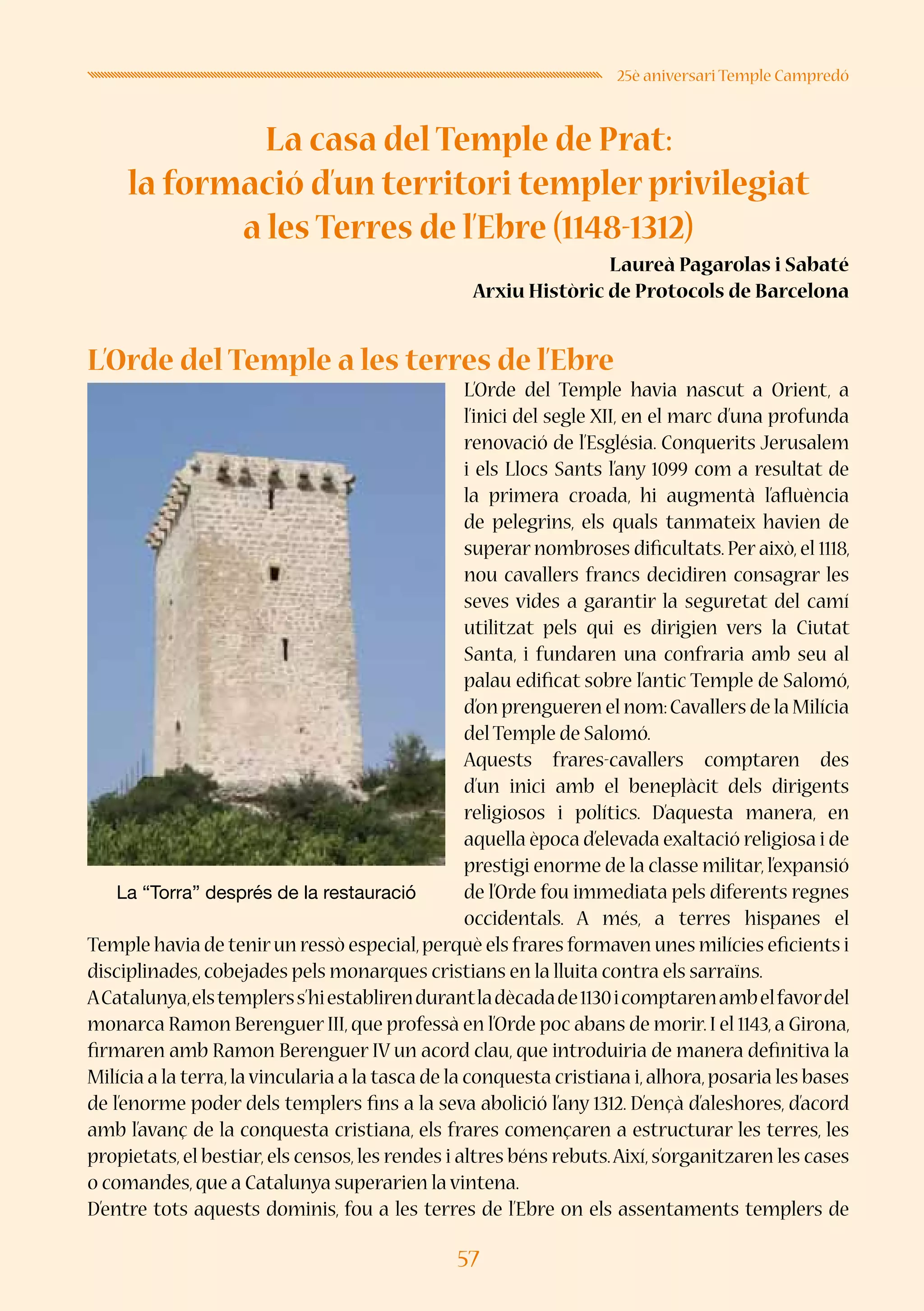 57
25è aniversari Temple Campredó
La casa del Temple de Prat:
la formació d’un territori templer privilegiat
a les Terres de l’Ebre (1148-1312)
Laureà Pagarolas i Sabaté
Arxiu Històric de Protocols de Barcelona
L’Orde del Temple a les terres de l’Ebre
L’Orde del Temple havia nascut a Orient, a
l’inici del segle XII, en el marc d’una profunda
renovació de l’Església. Conquerits Jerusalem
i els Llocs Sants l’any 1099 com a resultat de
la primera croada, hi augmentà l’afluència
de pelegrins, els quals tanmateix havien de
superar nombroses dificultats. Per això, el 1118,
nou cavallers francs decidiren consagrar les
seves vides a garantir la seguretat del camí
utilitzat pels qui es dirigien vers la Ciutat
Santa, i fundaren una confraria amb seu al
palau edificat sobre l’antic Temple de Salomó,
d’on prengueren el nom:Cavallers de la Milícia
del Temple de Salomó.
Aquests frares-cavallers comptaren des
d’un inici amb el beneplàcit dels dirigents
religiosos i polítics. D’aquesta manera, en
aquella època d’elevada exaltació religiosa i de
prestigi enorme de la classe militar,l’expansió
de l’Orde fou immediata pels diferents regnes
occidentals. A més, a terres hispanes el
Temple havia de tenirun ressò especial,perquè els frares formaven unes milícies eficients i
disciplinades,cobejades pels monarques cristians en la lluita contra els sarraïns.
ACatalunya,elstemplerss’hiestablirendurantladècadade1130icomptarenambelfavordel
monarca Ramon Berenguer III,que professà en l’Orde poc abans de morir.I el 1143,a Girona,
firmaren amb Ramon Berenguer IV un acord clau, que introduiria de manera definitiva la
Milícia a la terra,lavincularia a la tasca de la conquesta cristiana i,alhora,posaria les bases
de l’enorme poder dels templers fins a la seva abolició l’any 1312. D’ençà d’aleshores, d’acord
amb l’avanç de la conquesta cristiana, els frares començaren a estructurar les terres, les
propietats,el bestiar,els censos,les rendes i altres béns rebuts.Així,s’organitzaren les cases
o comandes,que a Catalunya superarien la vintena.
D’entre tots aquests dominis, fou a les terres de l’Ebre on els assentaments templers de
La “Torra” després de la restauració
 