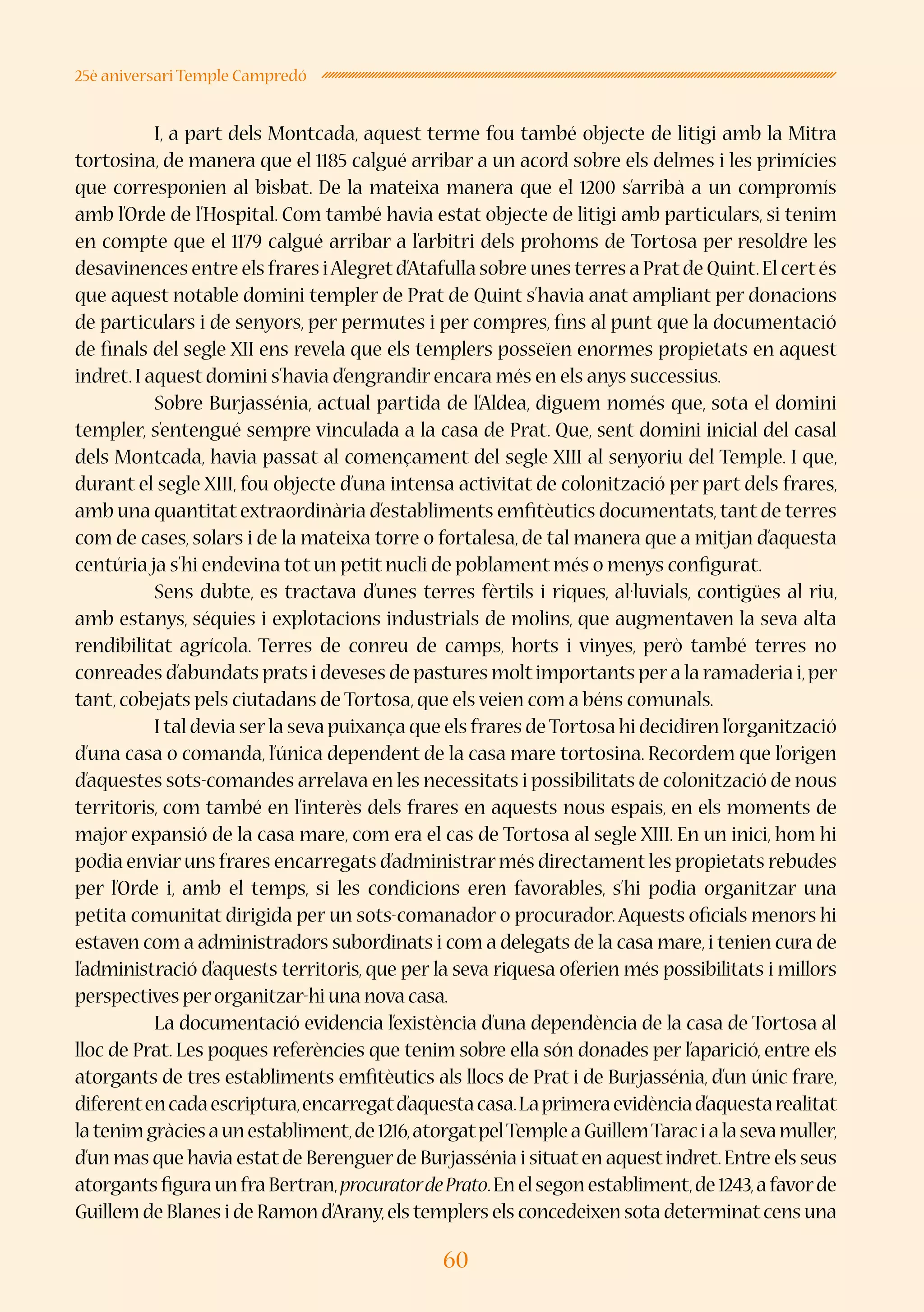 60
25è aniversari Temple Campredó
	 I, a part dels Montcada, aquest terme fou també objecte de litigi amb la Mitra
tortosina, de manera que el 1185 calgué arribar a un acord sobre els delmes i les primícies
que corresponien al bisbat. De la mateixa manera que el 1200 s’arribà a un compromís
amb l’Orde de l’Hospital. Com també havia estat objecte de litigi amb particulars, si tenim
en compte que el 1179 calgué arribar a l’arbitri dels prohoms de Tortosa per resoldre les
desavinences entre els frares iAlegretd’Atafulla sobre unes terres a Pratde Quint.El certés
que aquest notable domini templer de Prat de Quint s’havia anat ampliant per donacions
de particulars i de senyors, per permutes i per compres, fins al punt que la documentació
de finals del segle XII ens revela que els templers posseïen enormes propietats en aquest
indret.I aquest domini s’havia d’engrandir encara més en els anys successius.
	 Sobre Burjassénia, actual partida de l’Aldea, diguem només que, sota el domini
templer, s’entengué sempre vinculada a la casa de Prat. Que, sent domini inicial del casal
dels Montcada, havia passat al començament del segle XIII al senyoriu del Temple. I que,
durant el segle XIII, fou objecte d’una intensa activitat de colonització per part dels frares,
amb una quantitat extraordinària d’establiments emfitèutics documentats,tant de terres
com de cases, solars i de la mateixa torre o fortalesa, de tal manera que a mitjan d’aquesta
centúria ja s’hi endevina tot un petit nucli de poblament més o menys configurat.
	 Sens dubte, es tractava d’unes terres fèrtils i riques, al·luvials, contigües al riu,
amb estanys, séquies i explotacions industrials de molins, que augmentaven la seva alta
rendibilitat agrícola. Terres de conreu de camps, horts i vinyes, però també terres no
conreades d’abundats prats i deveses de pastures moltimportants pera la ramaderia i,per
tant,cobejats pels ciutadans de Tortosa,que els veien com a béns comunals.
	 I tal devia serla seva puixança que els frares deTortosa hi decidiren l’organització
d’una casa o comanda, l’única dependent de la casa mare tortosina. Recordem que l’origen
d’aquestes sots-comandes arrelava en les necessitats i possibilitats de colonització de nous
territoris, com també en l’interès dels frares en aquests nous espais, en els moments de
major expansió de la casa mare, com era el cas de Tortosa al segle XIII. En un inici, hom hi
podia enviaruns frares encarregats d’administrarmés directamentles propietats rebudes
per l’Orde i, amb el temps, si les condicions eren favorables, s’hi podia organitzar una
petita comunitat dirigida per un sots-comanador o procurador.Aquests oficials menors hi
estaven com a administradors subordinats i com a delegats de la casa mare,i tenien cura de
l’administració d’aquests territoris, que per la seva riquesa oferien més possibilitats i millors
perspectives perorganitzar-hi una nova casa.
	 La documentació evidencia l’existència d’una dependència de la casa de Tortosa al
lloc de Prat. Les poques referències que tenim sobre ella són donades per l’aparició, entre els
atorgants de tres establiments emfitèutics als llocs de Prat i de Burjassénia, d’un únic frare,
diferentencadaescriptura,encarregatd’aquestacasa.Laprimeraevidènciad’aquestarealitat
latenimgràciesaunestabliment,de1216,atorgatpelTempleaGuillemTaracialasevamuller,
d’un mas que havia estatde Berenguerde Burjassénia i situaten aquestindret.Entre els seus
atorgantsfiguraunfraBertran,procuratordePrato.Enelsegonestabliment,de1243,afavorde
Guillem de Blanes i de Ramon d’Arany,els templers els concedeixen sota determinatcens una
 