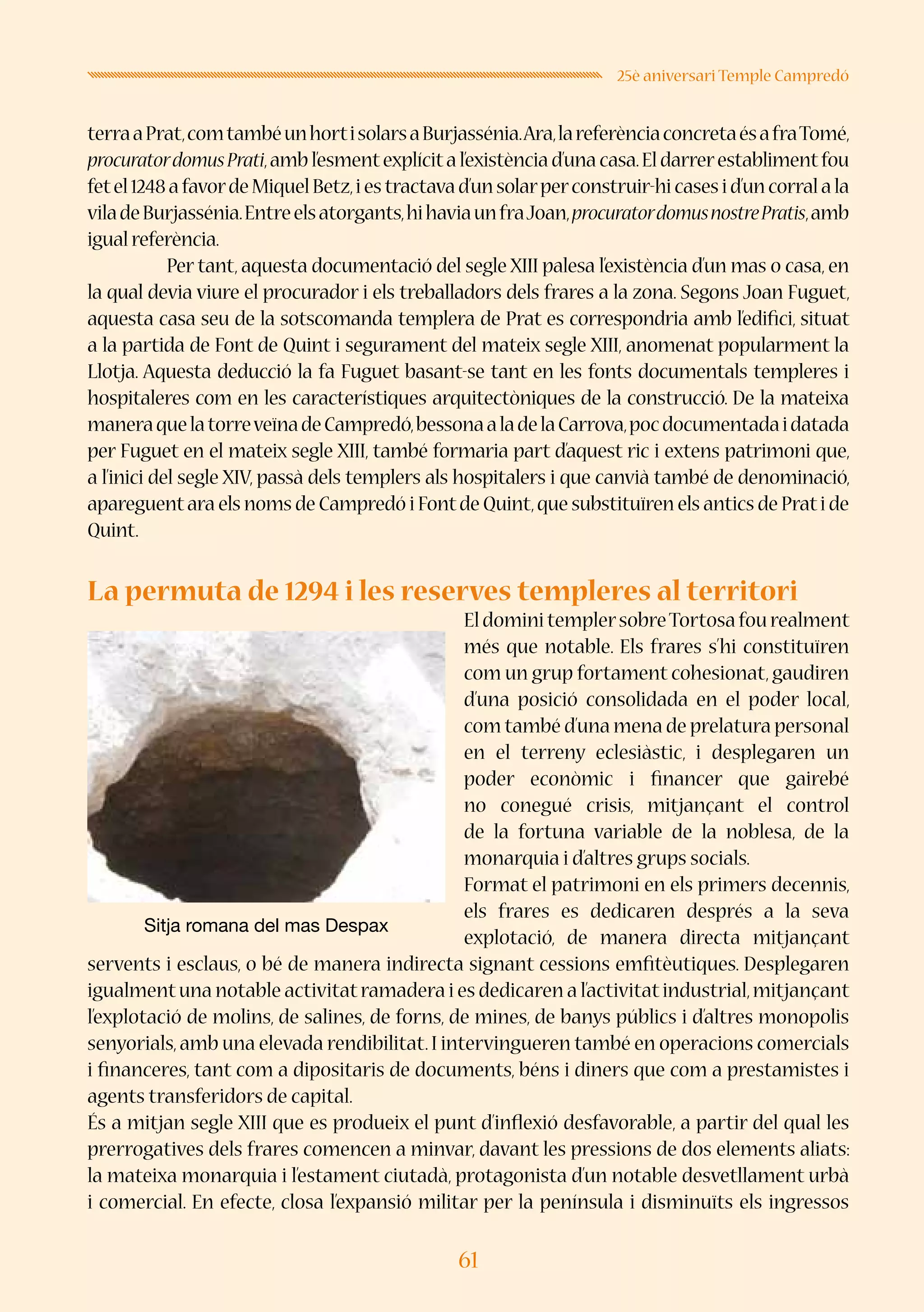61
25è aniversari Temple Campredó
terraaPrat,comtambéunhortisolarsaBurjassénia.Ara,lareferènciaconcretaésafraTomé,
procuratordomusPrati,ambl’esmentexplícital’existènciad’unacasa.Eldarrerestablimentfou
fetel1248afavordeMiquelBetz,iestractavad’unsolarperconstruir-hicasesid’uncorralala
viladeBurjassénia.Entreelsatorgants,hihaviaunfraJoan,procuratordomusnostrePratis,amb
igual referència.
	 Per tant, aquesta documentació del segle XIII palesa l’existència d’un mas o casa, en
la qual devia viure el procurador i els treballadors dels frares a la zona. Segons Joan Fuguet,
aquesta casa seu de la sotscomanda templera de Prat es correspondria amb l’edifici, situat
a la partida de Font de Quint i segurament del mateix segle XIII, anomenat popularment la
Llotja. Aquesta deducció la fa Fuguet basant-se tant en les fonts documentals templeres i
hospitaleres com en les característiques arquitectòniques de la construcció. De la mateixa
maneraquelatorreveïnadeCampredó,bessonaaladelaCarrova,pocdocumentadaidatada
per Fuguet en el mateix segle XIII, també formaria part d’aquest ric i extens patrimoni que,
a l’inici del segle XIV, passà dels templers als hospitalers i que canvià també de denominació,
apareguentara els noms de Campredó i Fontde Quint,que substituïren els antics de Prati de
Quint.
La permuta de 1294 i les reserves templeres al territori
EldominitemplersobreTortosafourealment
més que notable. Els frares s’hi constituïren
com un grup fortament cohesionat,gaudiren
d’una posició consolidada en el poder local,
com també d’una mena de prelatura personal
en el terreny eclesiàstic, i desplegaren un
poder econòmic i financer que gairebé
no conegué crisis, mitjançant el control
de la fortuna variable de la noblesa, de la
monarquia i d’altres grups socials.
Format el patrimoni en els primers decennis,
els frares es dedicaren després a la seva
explotació, de manera directa mitjançant
servents i esclaus, o bé de manera indirecta signant cessions emfitèutiques. Desplegaren
igualmentuna notable activitatramadera i es dedicaren a l’activitatindustrial,mitjançant
l’explotació de molins, de salines, de forns, de mines, de banys públics i d’altres monopolis
senyorials,amb una elevada rendibilitat.I intervingueren també en operacions comercials
i financeres, tant com a dipositaris de documents, béns i diners que com a prestamistes i
agents transferidors de capital.
És a mitjan segle XIII que es produeix el punt d’inflexió desfavorable, a partir del qual les
prerrogatives dels frares comencen a minvar, davant les pressions de dos elements aliats:
la mateixa monarquia i l’estament ciutadà, protagonista d’un notable desvetllament urbà
i comercial. En efecte, closa l’expansió militar per la península i disminuïts els ingressos
Sitja romana del mas Despax
 