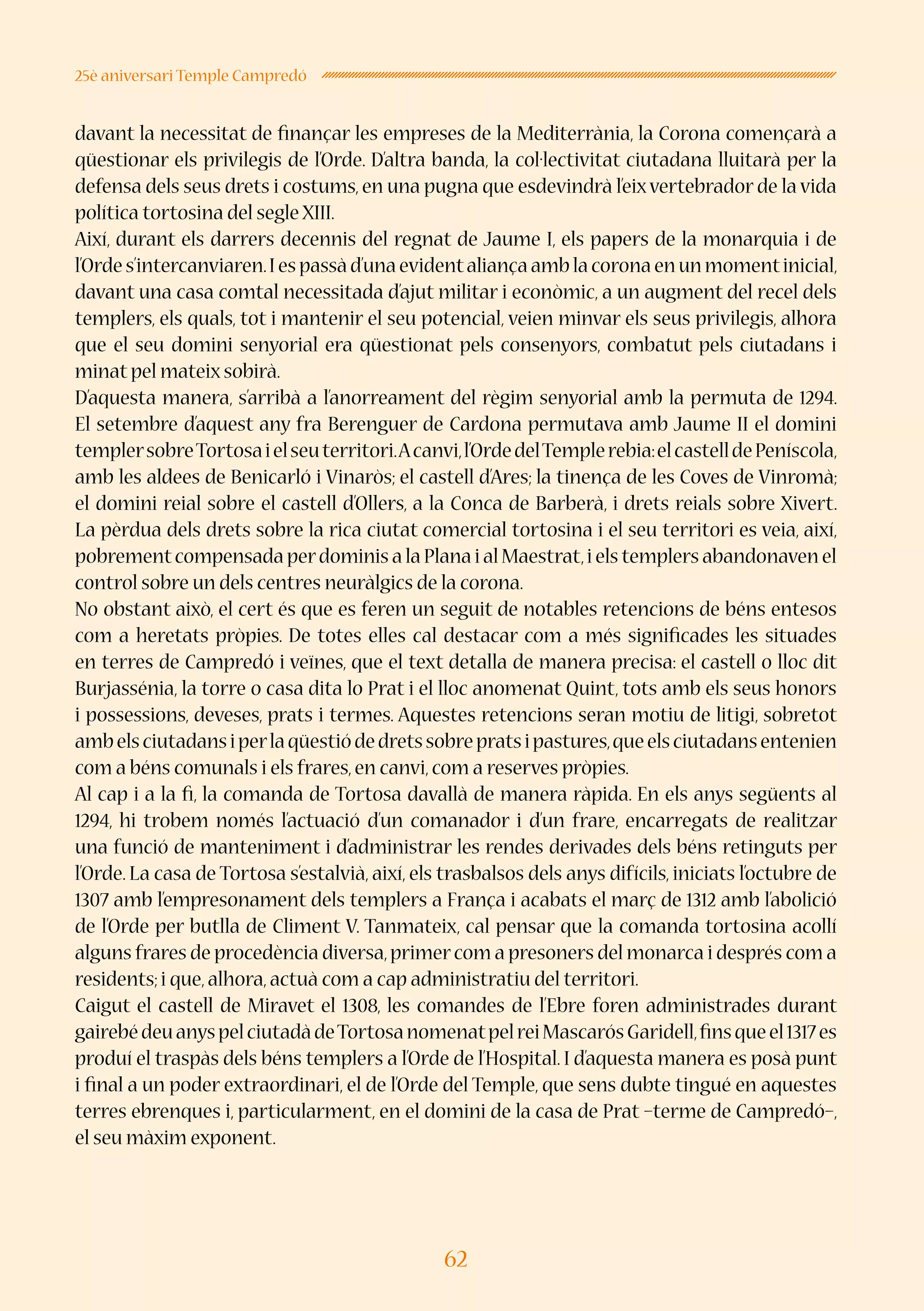 62
25è aniversari Temple Campredó
davant la necessitat de finançar les empreses de la Mediterrània, la Corona començarà a
qüestionar els privilegis de l’Orde. D’altra banda, la col·lectivitat ciutadana lluitarà per la
defensa dels seus drets i costums, en una pugna que esdevindrà l’eixvertebrador de la vida
política tortosina del segle XIII.
Així, durant els darrers decennis del regnat de Jaume I, els papers de la monarquia i de
l’Ordes’intercanviaren.Iespassàd’unaevidentaliançaamblacoronaenunmomentinicial,
davant una casa comtal necessitada d’ajut militar i econòmic, a un augment del recel dels
templers, els quals, tot i mantenir el seu potencial, veien minvar els seus privilegis, alhora
que el seu domini senyorial era qüestionat pels consenyors, combatut pels ciutadans i
minat pel mateix sobirà.
D’aquesta manera, s’arribà a l’anorreament del règim senyorial amb la permuta de 1294.
El setembre d’aquest any fra Berenguer de Cardona permutava amb Jaume II el domini
templersobreTortosaielseuterritori.Acanvi,l’OrdedelTemplerebia:elcastelldePeníscola,
amb les aldees de Benicarló i Vinaròs; el castell d’Ares; la tinença de les Coves de Vinromà;
el domini reial sobre el castell d’Ollers, a la Conca de Barberà, i drets reials sobre Xivert.
La pèrdua dels drets sobre la rica ciutat comercial tortosina i el seu territori es veia, així,
pobrementcompensada perdominis a la Plana i al Maestrat,i els templers abandonaven el
control sobre un dels centres neuràlgics de la corona.
No obstant això, el cert és que es feren un seguit de notables retencions de béns entesos
com a heretats pròpies. De totes elles cal destacar com a més significades les situades
en terres de Campredó i veïnes, que el text detalla de manera precisa: el castell o lloc dit
Burjassénia, la torre o casa dita lo Prat i el lloc anomenat Quint, tots amb els seus honors
i possessions, deveses, prats i termes. Aquestes retencions seran motiu de litigi, sobretot
ambelsciutadansiperlaqüestiódedretssobrepratsipastures,queelsciutadansentenien
com a béns comunals i els frares,en canvi,com a reserves pròpies.
Al cap i a la fi, la comanda de Tortosa davallà de manera ràpida. En els anys següents al
1294, hi trobem només l’actuació d’un comanador i d’un frare, encarregats de realitzar
una funció de manteniment i d’administrar les rendes derivades dels béns retinguts per
l’Orde. La casa de Tortosa s’estalvià, així, els trasbalsos dels anys difícils, iniciats l’octubre de
1307 amb l’empresonament dels templers a França i acabats el març de 1312 amb l’abolició
de l’Orde per butlla de Climent V. Tanmateix, cal pensar que la comanda tortosina acollí
alguns frares de procedència diversa,primercom a presoners del monarca i després com a
residents;i que,alhora,actuà com a cap administratiu del territori.
Caigut el castell de Miravet el 1308, les comandes de l’Ebre foren administrades durant
gairebédeuanyspelciutadàdeTortosanomenatpelreiMascarósGaridell,finsqueel1317es
produí el traspàs dels béns templers a l’Orde de l’Hospital. I d’aquesta manera es posà punt
i final a un poder extraordinari, el de l’Orde del Temple, que sens dubte tingué en aquestes
terres ebrenques i, particularment, en el domini de la casa de Prat –terme de Campredó–,
el seu màxim exponent.
 