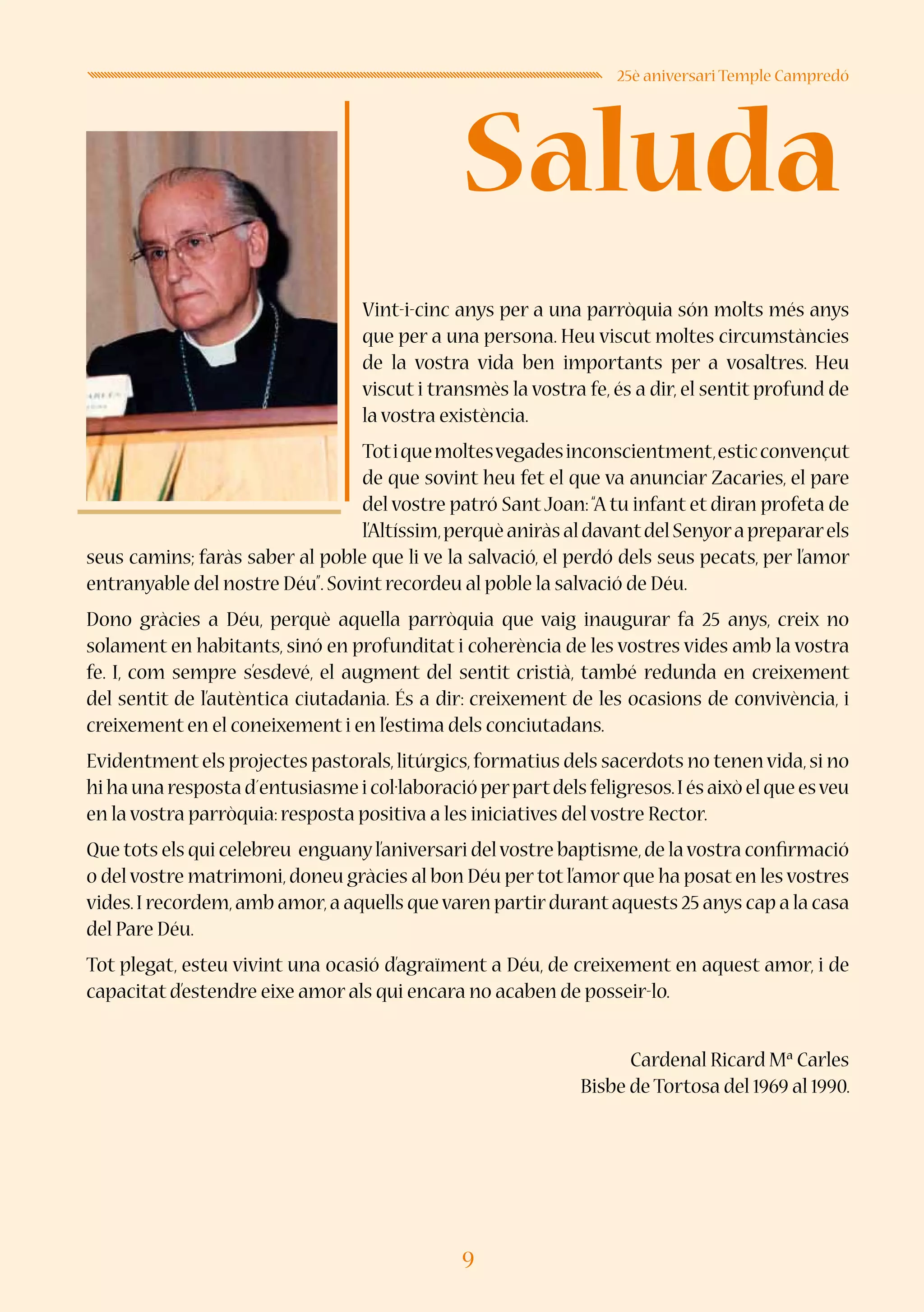 9
Saluda
25è aniversari Temple Campredó
Vint-i-cinc anys per a una parròquia són molts més anys
que per a una persona. Heu viscut moltes circumstàncies
de la vostra vida ben importants per a vosaltres. Heu
viscut i transmès la vostra fe, és a dir, el sentit profund de
la vostra existència.
Totiquemoltesvegadesinconscientment,esticconvençut
de que sovint heu fet el que va anunciar Zacaries, el pare
del vostre patró SantJoan:“A tu infant et diran profeta de
l’Altíssim,perquèaniràsaldavantdelSenyoraprepararels
seus camins; faràs saber al poble que li ve la salvació, el perdó dels seus pecats, per l’amor
entranyable del nostre Déu”.Sovint recordeu al poble la salvació de Déu.
Dono gràcies a Déu, perquè aquella parròquia que vaig inaugurar fa 25 anys, creix no
solament en habitants, sinó en profunditat i coherència de les vostres vides amb la vostra
fe. I, com sempre s’esdevé, el augment del sentit cristià, també redunda en creixement
del sentit de l’autèntica ciutadania. És a dir: creixement de les ocasions de convivència, i
creixement en el coneixement i en l’estima dels conciutadans.
Evidentment els projectes pastorals,litúrgics,formatius dels sacerdots no tenenvida,si no
hihaunarespostad´entusiasmeicol·laboracióperpartdelsfeligresos.Iésaixòelqueesveu
en la vostra parròquia:resposta positiva a les iniciatives del vostre Rector.
Que tots els qui celebreu enguanyl’aniversari delvostre baptisme,de lavostra confirmació
o del vostre matrimoni,doneu gràcies al bon Déu per tot l’amor que ha posat en les vostres
vides.I recordem,amb amor,a aquells quevaren partirdurantaquests 25 anys cap a la casa
del Pare Déu.
Tot plegat, esteu vivint una ocasió d’agraïment a Déu, de creixement en aquest amor, i de
capacitat d’estendre eixe amor als qui encara no acaben de posseir-lo.
Cardenal Ricard Mª Carles
Bisbe de Tortosa del 1969 al 1990.
 