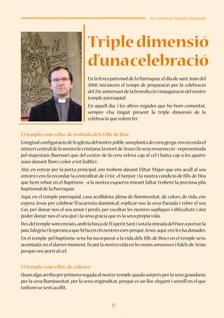 11
25è aniversari Temple Campredó
En la festa patronal de la Parròquia,el dia de santJoan del
2008, iniciàvem el temps de preparació per la celebració
del 25è aniversari de la benedicció i inauguració del nostre
temple parroquial.
En aquell dia, i les altres vegades que ho hem comentat,
sempre s’ha tingut present la triple dimensió de la
celebració que volem fer.
El temple com a lloc de trobada dels Fills de Déu
L’original configuració de l’església del nostre poble,una planta de creu grega,ens recorda el
mistericentraldelanostrafecristiana:lamortdeJesúsilasevaresurrecció–representada
pel majestuós lluernari que del centre de la creu s’eleva cap al cel i baixa cap a les quatre
naus donant llum i color a tot l’edifici-.
Així, en entrar per la porta principal, ens trobem davant l’Altar Major que ens acull al seu
entorn i ens fa recordar la centralitat de Crist, el Senyor, i la nostra condició de fills de Déu
que hem rebut en el Baptisme –a la nostra esquerra mirant l’altar trobem la preciosa pila
baptismal de la Parròquia-.
Aquí, en el temple parroquial, casa acollidora, plena de lluminositat, de colors, de vida, ens
espera Jesús per celebrar l’Eucaristia dominical, explicar-nos la seva Paraula i rebre el seu
Cos, per donar-nos el seu amor i perdó, per escoltar les nostres súpliques i dificultats i així
poder donar-nos el seu ajut i la seva gràcia que és la seva pròpia vida.
Desdeltemplesomenviats,amblaforçadel’EsperitSantisotalamiradadelPareaportarla
pau,l’alegriail’esperançaquehihaenelsnostrescorsperquèJesús,aquí,ensleshadonades.
En el temple, pel baptisme se’ns ha incorporat a la vida dels fills de Déu i en el temple se’ns
acomiada,en el darrermoment,ficantla nostravida en les mans amoroses i fidels deJesús
perquè ens porti al cel.
El temple com a lloc de cultura.
Quan algú arriba perprimeravegada al nostre temple queda sorprès perla seva grandària,
per la seva lluminositat, per la seva originalitat, perquè és un lloc elegant i senzill en el que
tothom se sent acollit.
Tripledimensió
d’unacelebració
 