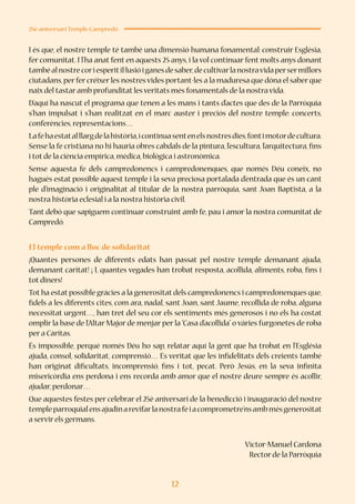 12
25è aniversari Temple Campredó
I és que, el nostre temple té també una dimensió humana fonamental: construir Església,
fer comunitat. I l’ha anat fent en aquests 25 anys, i la vol continuar fent molts anys donant
tambéalnostrecoriesperitil·lusióiganesdesaber,decultivarlanostravidapersermillors
ciutadans,per fer créixer les nostres vides portant-les a la maduresa que dóna el saber que
naix del tastar amb profunditat les veritats més fonamentals de la nostra vida.
D’aquí ha nascut el programa que tenen a les mans i tants d’actes que des de la Parròquia
s’han impulsat i s’han realitzat en el marc auster i preciós del nostre temple: concerts,
conferències,representacions…
Lafehaestatalllargdelahistòria,icontinuasentenelsnostresdies,fontimotordecultura.
Sense la fe cristiana no hi hauria obres cabdals de la pintura, l’escultura, l’arquitectura, fins
i tot de la ciència empírica,mèdica,biològica i astronòmica.
Sense aquesta fe dels campredonencs i campredonenques, que només Déu coneix, no
hagués estat possible aquest temple i la seva preciosa portalada d’entrada que és un cant
ple d’imaginació i originalitat al titular de la nostra parròquia, sant Joan Baptista, a la
nostra història eclesial i a la nostra història civil.
Tant debò que sapiguem continuar construint amb fe, pau i amor la nostra comunitat de
Campredó.
El temple com a lloc de solidaritat
¡Quantes persones de diferents edats han passat pel nostre temple demanant ajuda,
demanant caritat! ¡ I, quantes vegades han trobat resposta, acollida, aliments, roba, fins i
tot diners!
Tot ha estat possible gràcies a la generositat dels campredonencs i campredonenques que,
fidels a les diferents cites, com ara, nadal, sant Joan, sant Jaume, recollida de roba, alguna
necessitat urgent…, han tret del seu cor els sentiments més generosos i no els ha costat
omplir la base de l’Altar Major de menjar per la “Casa d’acollida” o vàries furgonetes de roba
per a Càritas.
És impossible, perquè només Déu ho sap, relatar aquí la gent que ha trobat en l’Església
ajuda, consol, solidaritat, comprensió… És veritat que les infidelitats dels creients també
han originat dificultats, incomprensió, fins i tot, pecat. Però Jesús, en la seva infinita
misericòrdia ens perdona i ens recorda amb amor que el nostre deure sempre és acollir,
ajudar,perdonar…
Que aquestes festes per celebrar el 25è aniversari de la benedicció i inauguració del nostre
templeparroquialensajudinarevifarlanostrafeiacomprometre’nsambmésgenerositat
a servir els germans.
Víctor-Manuel Cardona
Rector de la Parròquia
 