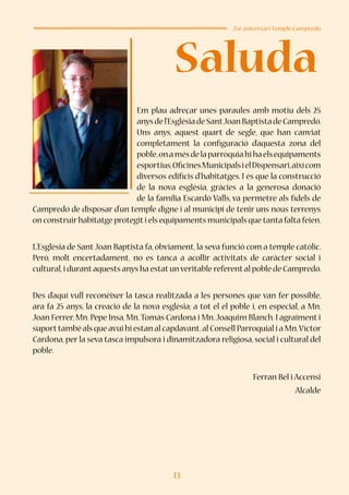 13
Saluda
25è aniversari Temple Campredó
Em plau adreçar unes paraules amb motiu dels 25
anysdel’EsglésiadeSantJoanBaptistadeCampredó.
Uns anys, aquest quart de segle, que han canviat
completament la configuració d’aquesta zona del
poble,onamésdelaparròquiahihaelsequipaments
esportius,OficinesMunicipalsielDispensari,aixícom
diversos edificis d’habitatges. I és que la construcció
de la nova església, gràcies a la generosa donació
de la família Escardó Valls, va permetre als fidels de
Campredó de disposar d’un temple digne i al municipi de tenir uns nous terrenys
on construirhabitatge protegiti els equipaments municipals que tanta falta feien.
L’Església de SantJoan Baptista fa, òbviament, la seva funció com a temple catòlic.
Però, molt encertadament, no es tanca a acollir activitats de caràcter social i
cultural,i durantaquests anys ha estatunveritable referental poble de Campredó.
Des d’aquí vull reconèixer la tasca realitzada a les persones que van fer possible,
ara fa 25 anys, la creació de la nova església; a tot el el poble i, en especial, a Mn.
Joan Ferrer,Mn.Pepe Insa,Mn.Tomàs Cardona i Mn.Joaquim Blanch.I agraïment i
suporttambé als que avui hi estan al capdavant,al Consell Parroquial i a Mn.Víctor
Cardona, per la seva tasca impulsora i dinamitzadora religiosa, social i cultural del
poble.
Ferran Bel i Accensi
Alcalde
 