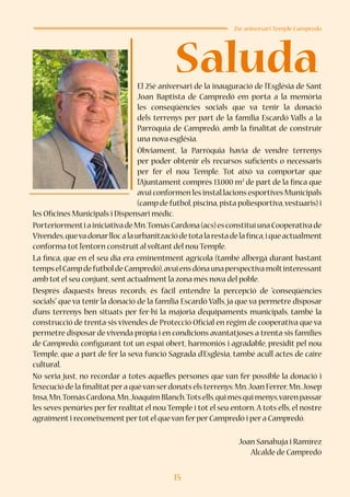 15
Saluda
25è aniversari Temple Campredó
El 25è aniversari de la inauguració de l’Església de Sant
Joan Baptista de Campredó em porta a la memòria
les conseqüències socials que va tenir la donació
dels terrenys per part de la família Escardó Valls a la
Parròquia de Campredó, amb la finalitat de construir
una nova església.
Òbviament, la Parròquia havia de vendre terrenys
per poder obtenir els recursos suficients o necessaris
per fer el nou Temple. Tot això va comportar que
l’Ajuntament comprés 13.000 m2
de part de la finca que
avui conformen les instal.lacions esportives Municipals
(camp de futbol,piscina,pista poliesportiva,vestuaris) i
les Oficines Municipals i Dispensari mèdic.
PorteriormentiainiciativadeMn.TomàsCardona(acs)esconstituíunaCooperativade
Vivendes,quevadonarllocalaurbanitzaciódetotalarestadelafinca,iqueactualment
conforma tot l’entorn construït al voltant del nou Temple.
La finca, que en el seu dia era eminentment agrícola (també albergà durant bastant
tempselCampdefutboldeCampredó),avuiensdónaunaperspectivamoltinteressant
amb tot el seu conjunt,sent actualment la zona més nova del poble.
Després d’aquests breus records, és fàcil entendre la percepció de “conseqüències
socials” que va tenir la donació de la família Escardó Valls, ja que va permetre disposar
d’uns terrenys ben situats per fer-hi la majoria d’equipaments municipals, també la
construcció de trenta-sis vivendes de Protecció Oficial en règim de cooperativa que va
permetre disposar de vivenda pròpia i en condicions avantatjoses a trenta-sis famílies
de Campredó, configurant tot un espai obert, harmoniós i agradable, presidit pel nou
Temple, que a part de fer la seva funció Sagrada d’Església, també acull actes de caire
cultural.
No seria just, no recordar a totes aquelles persones que van fer possible la donació i
l’execució de la finalitatpera quèvan serdonats els terrenys:Mn.Joan Ferrer,Mn.Josep
Insa,Mn.TomàsCardona,Mn.JoaquimBlanch.Totsells,quimésquimenys,varenpassar
les seves penúries per fer realitat el nou Temple i tot el seu entorn.A tots ells, el nostre
agraïment i reconeixement per tot el que van fer per Campredó i per a Campredó.
Joan Sanahuja i Ramírez
Alcalde de Campredó
 
