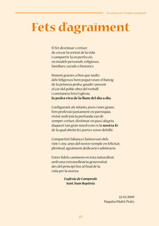 17
25è aniversari Temple Campredó
El fet d’estimar i créixer,
de cercar la veritat de la vida
i compartir-la en perfecció,
en models personals, religiosos,
familiars, socials o històrics.
Donem gràcies a Déu que molts
dels feligresos hem pogutveure el bateig
de la primera pedra, gaudir i posseir
el cor del poble obra del treball
i constància feta Església,
la pedra viva de la llum del dia a dia.
Configurant als infants,joves i més grans,
fem professió juntament en parròquia,
vivint amb joia la profunda raó de
sempre créixer, d’estimar en pau i alegria,
d’aquest tan gran núvol com es la nostra fe
de la qual obrim les portes sense defallir.
Compartint l’aliança i l’aniversari dels
vint-i-cinc anys del nostre temple en felicitat,
plenitud, agraïment,dedicació i admiració.
Entre fidels caminem en tota naturalitat,
amb una extraordinària generositat,
des del principi fins al final de la
vida per la nostra:
Església de Campredó
SantJoan Baptista
22-03-2009
Paquita Mulet Prats
Fets d’agraïment
 