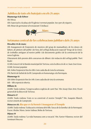 20
25è aniversari Temple Campredó
Jubileu de tots els batejats en els 25 anys
Diumenge 8 de febrer
11h.Missa.
12h.Espectacle a la plaça de l’Església i vermut popular.Jocs per als xiquets.
14h.Dinar de germanor al restaurant“L’Ardiaca”.
Setmana central de les celebracions jubilars dels 25 anys
Dissabte 14 de març
12h. Inauguració de l’exposició de mostres del grup de manualitats, de les dones de
labors, de pintors del poble i de fora, del col·legi d’educació especial “Verge de la Cinta”,
de troballes antigues al nostre poble i de documents gràfics de la construcció de la
nova Església.
Lliurament dels premis dels concursos de dibuix i de redacció del col·legi públic “Port
Rodó”.
12,30h Concert de la Banda municipal de Tortosa,sota la direcció de sr.Juan José Grau.
13,30h.Vermut popular.
16h.S’obre l’exposició fins les 18h.Com cada dia de tota la setmana.
17h.Partit de futbol de la UE Campredó en homenatge a la Parròquia.
Diumenge 15
12h S’obre l’exposició fins les 14h.Com cada dia de tota la setmana.
16h – 18h exposició oberta.
Dilluns 16
22,00h. Taula rodona: “L’engrescadora església de sant Pau”. Mn Josep Lluís Arín, Vicari
general de la diòcesi de Tortosa.
Dimarts 17
22,00h. Taula rodona: “Com es va construir el nostre Temple?” Mn. Joaquim Blanch,
rector emèrit de Campredó.
Dimecres 18, dia que es fa beneir i inaugurar el Temple
22,00h.Taula rodona:“L’educació cristiana dels fills.Tasca de la família i de la Parròquia”.
Excm.i Rvdm.Mons.Javier Salinas,Bisbe de Tortosa.
Dijous 19
22,00h. Taula rodona: “La vida humana com a vocació”. Mn. Xavier Vilanova, rector del
Seminari Diocesà.
Març
 