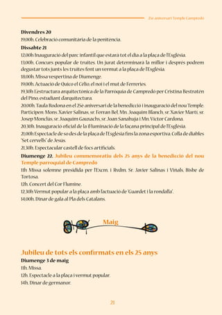 21
25è aniversari Temple Campredó
Divendres 20
19,00h.Celebració comunitària de la penitència.
Dissabte 21
12,00h Inauguració del parc infantil que estarà tot el dia a la plaça de l’Església.
13,00h. Concurs popular de truites. Un jurat determinarà la millor i després podrem
degustar tots junts les truites fent un vermut a la plaça de l’Església.
18,00h.Missa vespertina de Diumenge.
19,00h.Actuació de Quico el Cèlio,el noi i el mut de Ferreries.
19,30h L’estructura arquitectònica de la Parròquia de Campredó per Cristina Bestratén
del Pino,estudiant d’arquitectura.
20,00h.Taula Rodona en el 25è aniversari de la benedicció i inauguració del nouTemple.
Participen: Mons.Xavier Salinas, sr. Ferran Bel, Mn.Joaquim Blanch, sr.Xavier Martí, sr.
Josep Monclús,sr.Joaquim Gauxachs,sr.Joan Sanahuja i Mn.Víctor Cardona.
20,30h.Inauguració oficial de la il·luminació de la façana principal de l’Església.
21,00hEspectacledesodesdelaplaçadel’Esglésiafinslazonaesportiva.Colladediables
“Set cervells”de Jesús.
21,30h.Espectacular castell de focs artificials.
Diumenge 22. Jubileu commemoratiu dels 25 anys de la benedicció del nou
Temple parroquial de Campredó
11h Missa solemne presidida per l’Excm. i Rvdm. Sr. Javier Salinas i Viñals, Bisbe de
Tortosa.
12h.Concert del Cor Flumine.
12,30h Vermut popular a la plaça amb l’actuació de“Guardet i la rondalla”.
14,00h.Dinar de gala al Pla dels Catalans.
Jubileu de tots els confirmats en els 25 anys
Diumenge 3 de maig
11h.Missa.
12h.Espectacle a la plaça i vermut popular.
14h.Dinar de germanor.
Maig
 