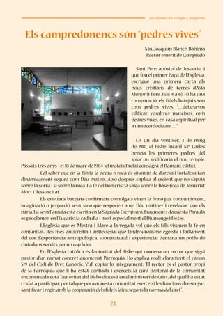 23
25è aniversari Temple Campredó
Els campredonencs són “pedres vives”
Mn.Joaquim Blanch Bahima
Rector emèrit de Campredó
	 Sant Pere, apòstol de Jesucrist i
que fou el primer Papa de l’Església,
escrigué una primera carta als
nous cristians de terres d’Àsia
Menor (1 Pere 2 de 4 a 6). Hi ha una
comparació: els fidels batejats són
com pedres vives. “…deixeu-vos
edificar vosaltres mateixos, com
pedres vives, en casa espiritual per
a un sacerdoci sant…”.
	 En un dia ventoler, 3 de maig
de 1981, el Bisbe Ricard Mª Carles
beneïa les primeres pedres del
solar on s’edificaria el nou temple.
Passats tres anys –el 18 de març de 1984- el mateix Prelat consagrà el flamant edifici.
	 Cal saber que en la Bíblia la pedra o roca és sinònim de duresa i fortalesa tan
dinàmicament segura com Déu mateix. Això després s’aplica al creient que no s’apoia
sobre la sorra i sí sobre la roca. La fe del bon cristià s’alça sobre la base-roca de Jesucrist
Mort i Ressuscitat.
	 Els cristians batejats-confirmats-comulgats viuen la fe no pas com un invent,
imaginació o projecció seva, sinó que responen a un Déu matiner i revelador que els
parla.La seva Paraula està escrita en la Sagrada Escriptura.Fragments d’aquesta Paraula
es proclamen en l’Eucaristia cada dia i molt especialment el Diumenge i festes.
	 L’Església que és Mestra i Mare a la vegada vol que els fills visquen la fe en
comunitat. Res més anticristià i antieclesial que l’individualisme egoista i l’aïllament
del cor. L’experiència antropològica, sobrenatural i experiencial demana un poble de
ciutadans servits per un cap líder.
	 En l’Església catòlica és l’autoritat del Bisbe qui nomena un rector que sigui
pastor d’un ramat concret anomenat Parròquia. Ho explica molt clarament el cànon
519 del Codi de Dret Canònic. Vull copiar-lo íntegrament: “El rector és el pastor propi
de la Parròquia que li ha estat confiada i exerceix la cura pastoral de la comunitat
encomanada sota l’autoritat del Bisbe diocesà en el ministeri de Crist, del qual ha estat
cridata participar,pertal que pera aquesta comunitatexerceixi les funcions d’ensenyar,
santificar i regir,amb la cooperació dels fidels laics,segons la norma del dret”.
 