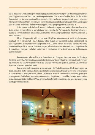 25
25è aniversari Temple Campredó
de la Iniciació Cristiana suposen una preparació catequètica per tal d’aconseguir el fruit
que l’Església espera.Tots tres i moltespecialmentl’Eucaristia fan l’Església,Poble de Déu.
Quan això no s’aconsegueix cal imposar el criteri: val més l’autenticitat que el número;
menys però bons. Quan els iniciats troben una comunitat que els acull amb caliu segur
que estarem en la línia de la nova evangelització que pregonava Joan Pau II.
	 3.- Lavivència de la fe cultivada i celebrada ens portarà aviure-la moralmenten
la intimitat personal i en la societat que ens envolta. La Parròquia ha d’animar els joves i
adults a servir en feines intraeclesials i també en el camp del treball empresarial i en la
sana política.
	 El perfil apostòlic del rector que l’Església demana avui està perfectament
explicat en el cànon 521, 1 i 2: “1. Perquè algú pugui ser designat rector vàlidament cal
que hagi rebut el sagrat ordre del presbiterat. 2. Que, a més, excel·leixi per la seva sana
doctrinailaprobitatmoral,dotatdezelperalesànimesilesaltresvirtutsitinguitambé
les qualitats exigides pel dret universal o particular per a tenir cura de la Parròquia
corresponent”.
	 Recentment s’ha celebrat a Barcelona un Congrés Internacional de Teologia
Pastoralsobre“LaParròquia,comunitatmissionera”.Convéllegirlesponèncieselsrectors
interessats. No cal però, que ho facin els laics de Parròquies petites. Confer: Quaderns de
Pastoral número 209 abril 2008.
	 Per acabar volem copiar unes paraules de Vida Diocesana, 10 de novembre de
2008. Diu el sr. Bisbe Salinas:“En l’Església tots són responsables de la fe.Tots som cridats
a transmetre-la amb paraules, obres i, sobretot, amb el testimoni. Sacerdots, persones
consagrades, fidels laics, arrelats en un mateix Baptisme… per al bé de tots som cridats
a mostrar que Crist és Llum i Vida al cor dels valors i les decisions, de les esperances que
configuren la societat”.
 