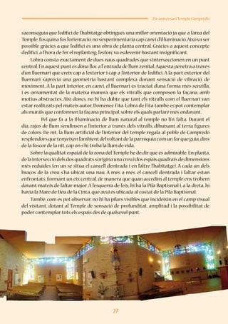 27
25è aniversari Temple Campredó
s’aconseguia que l’edifici de l’habitatge obtingués una millor orientació ja que a l’àrea del
Temple,fos quina fos l’orientació,no s’experimentaria cap canvi d’il·luminació.Aixòva ser
possible gràcies a que l’edifici és una obra de planta central. Gràcies a aquest concepte
d’edifici,a l’hora de fer el replanteig,l’esforç va esdevenir bastant insignificant.
L’obra consta exactament de dues naus quadrades que s’interseccionen en un punt
central.En aquestpuntes dóna lloc a l’entrada de llum zenital.Aquesta penetra a través
d’un lluernari que creix cap a l’exterior i cap a l’interior de l’edifici. A la part exterior del
lluernari s’aprecia una geometria bastant complexa donant sensació de vibració, de
moviment. A la part interior, en canvi, el lluernari és tractat d’una forma més senzilla,
i és ornamentat de la mateixa manera que els vitralls que composen la façana, amb
motius abstractes. Així doncs, no hi ha dubte que tant els vitralls com el lluernari van
estar realitzats pel mateix autor, Domènec Fita. L’obra de Fita també es pot contemplar
als murals que conformen la façana principal,sobre els quals parlaré més endavant.
	 Pel que fa a la il·luminació, de llum natural al temple no li’n falta. Durant el
dia, rajos de llum s’endinsen a l’interior a través dels vitralls, dibuixant al terra figures
de colors. De nit, la llum artificial de l’interior del temple regala al poble de Campredó
resplendorsquetenyeixenl’ambientdelvoltantdelaparròquiacomunfarqueguia,dins
de la foscor de la nit,cap on s’hi troba la llum de vida.
Sobre la qualitat espaial de la zona del Temple he de dir que és admirable. En planta,
delaintersecciódelsdosquadratss’originaunacreuidosespaisquadratsdedimensions
més reduïdes (en un se situa el cancell d’entrada i en l’altre l’habitatge). A cada un dels
braços de la creu s’ha ubicat una nau. A més a més, el cancell d’entrada i l’altar estan
enfrontats, formant un eix central, de manera que quan accedim al temple ens trobem
davant mateix de l’altar major. A l’esquerra de l’eix, hi ha la Pila Baptismal i, a la dreta, hi
havia la Mare de Déu de la Cinta,que avui és ubicada al costat de la Pila Baptismal.
També, com es pot observar, no hi ha pilars visibles que incideixin en el camp visual
del visitant, dotant al Temple de sensació de profunditat, amplitud i la possibilitat de
poder contemplar tots els espais des de qualsevol punt.
 