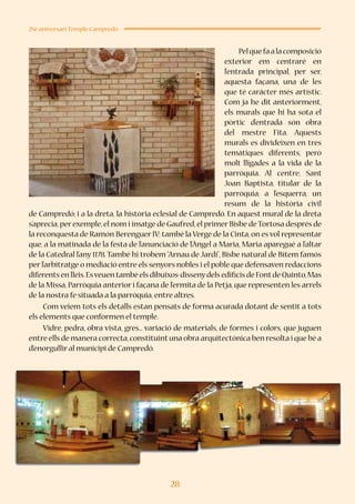 28
25è aniversari Temple Campredó
Pelquefaalacomposició
exterior em centraré en
l’entrada principal, per ser,
aquesta façana, una de les
que té caràcter més artístic.
Com ja he dit anteriorment,
els murals que hi ha sota el
pòrtic d’entrada són obra
del mestre Fita. Aquests
murals es divideixen en tres
temàtiques diferents, però
molt lligades a la vida de la
parròquia. Al centre, Sant
Joan Baptista, titular de la
parròquia; a l’esquerra, un
resum de la història civil
de Campredó; i a la dreta, la història eclesial de Campredó. En aquest mural de la dreta
s’aprecia,per exemple,el nom i imatge de Gaufred,el primer Bisbe deTortosa després de
la reconquesta de Ramón Berenguer IV;també la Verge de la Cinta,on es vol representar
que, a la matinada de la festa de l’anunciació de l’Àngel a Maria, Maria aparegué a l’altar
de la Catedral l’any 1178.També hi trobem “Arnau de Jardí”, Bisbe natural de Bítem famós
per l’arbitratge o mediació entre els senyors nobles i el poble que defensaven redaccions
diferents en lleis.Esveuen també els dibuixos-dissenydels edificis de Fontde Quinto,Mas
de la Missa, Parròquia anterior i façana de l’ermita de la Petja, que representen les arrels
de la nostra fe situada a la parròquia,entre altres.
Com veiem tots els detalls estan pensats de forma acurada dotant de sentit a tots
els elements que conformen el temple.
Vidre, pedra, obra vista, gres... variació de materials, de formes i colors, que juguen
entre ells de manera correcta,constituintuna obra arquitectònica ben resolta i que bé a
d’enorgullir al municipi de Campredó.
 