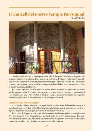 29
25è aniversari Temple Campredó
El Cancell del nostre Temple Parroquial
Rosa Mª Carles
Totels detalls del nostre temple parroquial –des de l’arquitectura fins a la disposició de
lesnaus,passantperlasituaciódelesimatges,lacol·locaciódelsbancs,ellluernari/piràmide
o els vitralls– desprenen la seva particular simbologia. També els plafons del cancell, que
exposats en forma de tríptic, amaguen una passejada simbòlica pels esdeveniments més
importants de la nostra història.
La Fe, com a resposta a Déu, ha de ser inculturada i, per tant, el capellà i les persones
que l’acompanyen han de conèixerles seves arrels,la seva història,costums,el medi natural
i les interaccions que s’han produït al llarg del temps...; aquest marc teòric és el que ha
condicionat la quantitat de detalls que es poden copsar al cancell.
Quines són les nostres arrels?
A la base hi trobem incrustats caragols fòssils, característics de la nostra comarca i
que s’han trobat pel Coll de l’Alba i l’Espluga.També hi ha una sanefa formada per les sitges,
dipòsits de cereals excavats pels ilercavons en els segles VII a IV a.C.
En el plafó de l’esquerra, que explica la història civil del nostre poble, es narra l’estada
dels cartaginesos a les immediacions de Port-rodó, on vivien pacíficament fins que
arribaren els romans. Anys més tard, cap a principis del segle VIII, arribaren els àrabs que
van romandre al territori fins ben entrada la baixa edat mitjana.
 