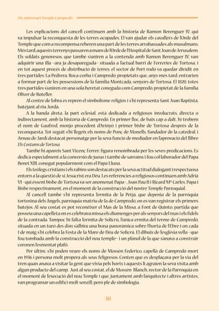 30
25è aniversari Temple Campredó
Les explicacions del cancell continuen amb la història de Ramon Berenguer IV, qui
va impulsar la reconquesta de les terres ocupades. El van ajudar els cavallers de l’Orde del
Templequecomarecompensareberenunapartdelesterresarrabassadesalsmusulmans.
Méstard,aqueststerrenyspassarenamansdel’Ordedel’HospitaldeSantJoandeJerusalem.
Els soldats genovesos, que també s’uniren a la contenda amb Ramon Berenguer IV, van
adquirir una illa –ara ja desapareguda– situada a l’actual barri de Ferreries de Tortosa, i
en tot aquest procés de distribució de terres, el sector de Port-rodó va quedar dividit en
tres partides: La Pedrera, Roca-corba i Campredó; propietats que, anys més tard, entrarien
a formar part de les possessions de la família Montcada, senyors de Tortosa. El 1820, totes
tres partides s’uniren en una sola heretat coneguda com Campredó,propietat de la família
Oliver de Boteller.
Al centre de l’obra es reprèn el simbolisme religiós i s’hi representa SantJoan Baptista,
batejant al riu Jordà.
A la banda dreta, la part eclesial, està dedicada a religiosos involucrats, directa o
indirectament, amb la història de Campredó. En primer lloc, de baix cap a dalt, hi trobem
el nom de Gaufred, monjo procedent d’Avinyó i primer bisbe de Tortosa després de la
reconquesta. Tot seguit s’hi llegeix els noms de Ponç de Monells, fundador de la catedral, i
Arnau de Jardí destacat personatge per la seva funció de mediador en l’aprovació del llibre
ElsCostumsdeTortosa.
També hi apareix Sant Vicenç Ferrer, figura renombrada per les seves predicacions. Es
dedicà especialment a la conversió de jueus i també de sarraïns i fou col·laboradordel Papa
BenetXIII,conegut popularment com el Papa Lluna.
Elsteòlegscristiansielsrabinssóndestacatsperlasevaactituddialogantirespectuosa
entorn a la qüestió de siJesucristera Déu.Les referències a religiosos continuen ambAdrià
VI –qui éssent bisbe deTortosa va ser anomenat Papa–,Joan Pau II i Ricard Mª Carles,Papa i
Bisbe respectivament,en el moment de la construcció del nostre Temple Parroquial.
Al cancell també s’hi representa l’ermita de la Petja, que depenia de la parròquia
tortosina dels Àngels, parròquia matriu de la de Campredó, on es van registrar els primers
batejos. Al seu costat es pot reconèixer el Mas de la Missa, a Font de Quinto, partida que
posseïaunacapelletaonescelebravamissaelsdiumengesperalssenyorsdelmasielsfidels
de la contrada. Tampoc hi falta l’ermita de Solicrú, l’única ermita del terme de Campredó,
situada en un turó des d’on s’albira una bona panoràmica sobre l’horta de l’Ebre i on cada
1 de maig s’hi celebra la Festa de la Mare de Déu de Solicrú. El dibuix de l’església vella –que
fou tombada amb la construcció del nou temple– i un plànol de la que s’anava a construir
coronen l’esmentat plafó.
Per últim, s’hi poden veure els noms de Mossèn Federico, capellà de Campredó mort
en 1936 i persona molt propera als seus feligresos. Conten que es desplaçava per la via del
tren quan anava a visitar la gent que vivia pels horts i aquests li agraïen la seva visita amb
algun producte del camp. Just al seu costat,el de Mossén Blanch,rector de la Parròquia en
el moment de l’execució del nou Temple i que, juntament amb l’arquitecte i altres artistes,
van programar un edifici molt senzill,però ple de simbologia.
 