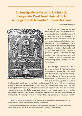 31
25è aniversari Temple Campredó
La imatge de la Verge de la Cinta de
Campredó. Punt final i inicial de la
iconografia de la Santa Cinta de Tortosa
Jacobo Vidal Franquet
I. Malgrat que des de mitjan segle
XIVhi ha constància de l’existència d’una
relíquia de la Santa Cinta a la catedral de
Tortosa, i que a partir del 1508/1509 es va
posarperescritlarelaciódelmiracleque
anomenem Baixada de la Cinta, no va ser
fins al segle XVII que la plàstica local va
començaradesenvoluparunaimportant
producció artística relacionada amb
aquesta narració. Abans –i només a
partir del segle XVI– una sèrie d’imatges
marianes que no tenien res a veure amb
el que després serà la iconografia local
van ser “vulgarment” anomenades “de la
Santa Cinta”.1
Les imatges “canòniques”2
de la
Verge de la Cinta de Tortosa són ben
conegudes: en primer lloc hi ha les de
caràcternarratiu,enquèesdesenvolupa
la història bàsica –o el tema iconogràfic
pròpiament dit: la Baixada de la Cinta–
i en què, per tant, apareix la Mare de
Déu lliurant el cíngol a un clergue dintre de la catedral de Tortosa. Evidentment, aquesta
imatge té diverses variants (aparició o no de la cort d’àngels, dels sants Pere i Pau, d’un
marc arquitectònic o celest, etcètera). Es desenvolupa, especialment –però no únicament–,
en gravats. En segon lloc, hi ha les de caràcter descriptiu, en què apareix la Mare de Déu
sostenint la Cinta de forma aïllada i intemporal.Aquestes imatges“descriptives”també són
protagonistes de l’estampa, però les més importants superen aquesta producció popular i
1	 J. Vidal, Les imatges de la Mare de Déu de la Cinta (De forana a localista. Una aproximació a la
iconografia de la Santa Cinta de Tortosa), Tortosa, 2004, pàssim.
2	 Parlem d’imatges canòniques des d’un punt de vista estrictament iconogràfic. És a dir, ens referim a les
imatges que segueixen la llei general de la iconografia de la Verge de la Cinta de Tortosa.
 