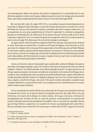 32
25è aniversari Temple Campredó
són protagonistes d’obres de pintura, d’escultura i d’argenteria. És remarcable, per la seva
altíssima qualitat estètica i per la gran influència que ha exercit, la imatge processional de
plata i porcellana realitzada pel barceloní Francesc Via a l’inici del segle XVIII.3
II. Com hem dit, entre els segles XVII i XX, es va produir un gran desenvolupament en
la producció d’aquest tipus d’imatges, a causa de la gran devoció que va assolir a les terres
del bisbat de Tortosa. Precisament el màxim creixement del culte a aquesta advocació i, en
conseqüència, la seva gran popularització, hi han fet aparèixer la confusió iconogràfica,
basada en la identificació de l’advocació de la Santa Cinta de Tortosa amb la de la Bona
Esperança.Aquest fet, fins a cert punt, ha posat la iconografia cintera en el mateix punt en
què va estar al segle XVI,abans que s’hi creessin les imatges“canòniques”.
En aquestpunt,cal feruna petita explicació històrica i dirque el germen de la confusió
és antic. Penso que, en primer lloc, es troba en el fet que la relíquia o, més ben dit, en el fet
que totes les relíquies de la cinta que hi ha registrades arreu d’Europa des de l’Edat Mitjana
es relacionen amb la capacitat de protegir els parts i les parteres.4
Pel que fa concretament
alcastortosí,caltenirencomptequeelvincledelarelíquiadelaCintaamblaprotecciódels
parts data d’abans del 1363 (moment en què es regula el seu ús) i, per tant, és molt anterior
a la tradició de la Baixada (fixada el 1508/1509).
A més, en el nostre entorn s’ha produït una considerable confusió filològica basada en
una falsa etimologia popular, ja que s’ha tendit a relacionar la Verge de la Cinta no amb la
relíquia i, sobretot, no amb la Baixada, sinó amb la paraula “encinta”. En aquest punt ens cal
dir que aquesta paraula,encara que actualment acceptada en el corpus de la llengua,no és
catalana,sinócastellana(pertant,noapareixalcatalàmedieval)ique,segonssantIsidorde
Sevilla,procedeix del llatí“incincta”.El significat d’aquest mot no té res a veure amb la cinta,
faixa, cíngol o cinyell de la Verge, sinó amb el fet que les dones prenyades no poden anar
cenyides amb força a causa del seu estati,en conseqüència,no té absolutamentres aveure
amb la matèria que estudiem.5
Per la seva banda, la tradició del descens miraculós de la Verge a la catedral de Tortosa
(la Baixada de la Cinta), en la qual es basa la iconografia local des del segle XVII, no fa cap
referència a la funció de la relíquia ni, encara menys, al fet que el descens a Tortosa fos
protagonitzat per la Mare de Déu en estat de gestació. Contràriament, la narració del
miracle, l’element que fixa doctrinalment la tradició i, fins a cert punt, la consolida, afirma
que la Verge Maria va aparèixer a la catedral de Tortosa acompanyada dels sants Pere i
Pau, ja coronada com a reina del Cel (corona que va rebre del seu Fill) i, segons la versió de
3	 J. Vidal, Les imatges, pàssim.
4	 L. Réau, Iconografía del arte cristiano. Iconografía de la Biblia. Nuevo Testamento. Tomo 1 / Volumen 2,
Barcelona, 1996, pàg. 65-68.
5	 J. Corominas, Diccionario crítico etimológico, II, Madrid, 1976 (3a ed.), pàg. 260.
 