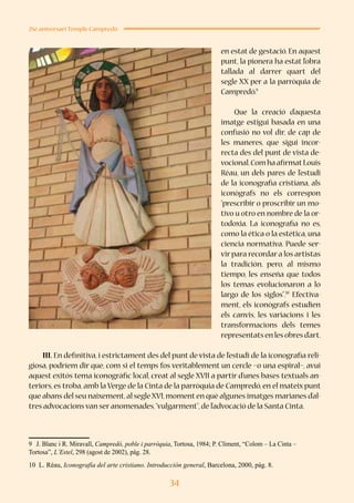 34
25è aniversari Temple Campredó
en estat de gestació. En aquest
punt, la pionera ha estat l’obra
tallada al darrer quart del
segle XX per a la parròquia de
Campredó.9
Que la creació d’aquesta
imatge estigui basada en una
confusió no vol dir, de cap de
les maneres, que sigui incor-
recta des del punt de vista de-
vocional.Com ha afirmatLouis
Réau, un dels pares de l’estudi
de la iconografia cristiana, als
iconògrafs no els correspon
“prescribir o proscribir un mo-
tivo u otro en nombre de la or-
todoxia. La iconografia no es,
como la ética o la estética, una
ciencia normativa. Puede ser-
vir para recordar a los artistas
la tradición, pero, al mismo
tiempo, les enseña que todos
los temas evolucionaron a lo
largo de los siglos”.10
Efectiva-
ment, els iconògrafs estudien
els canvis, les variacions i les
transformacions dels temes
representatsenlesobresd’art.
III. En definitiva, i estrictament des del punt de vista de l’estudi de la iconografia reli-
giosa, podríem dir que, com si el temps fos veritablement un cercle –o una espiral–, avui
aquest exitós tema iconogràfic local, creat al segle XVII a partir d’unes bases textuals an-
teriors, es troba, amb la Verge de la Cinta de la parròquia de Campredó, en el mateix punt
que abans del seu naixement,al segle XVI,moment en què algunes imatges marianes d’al-
tres advocacions van ser anomenades,“vulgarment”,de l’advocació de la Santa Cinta.
9	 J. Blanc i R. Miravall, Campredó, poble i parròquia, Tortosa, 1984; P. Climent, “Colom – La Cinta –
Tortosa”, L’Estel, 298 (agost de 2002), pàg. 28.
10 L. Réau, Iconografía del arte cristiano. Introducción general, Barcelona, 2000, pàg. 8.
 